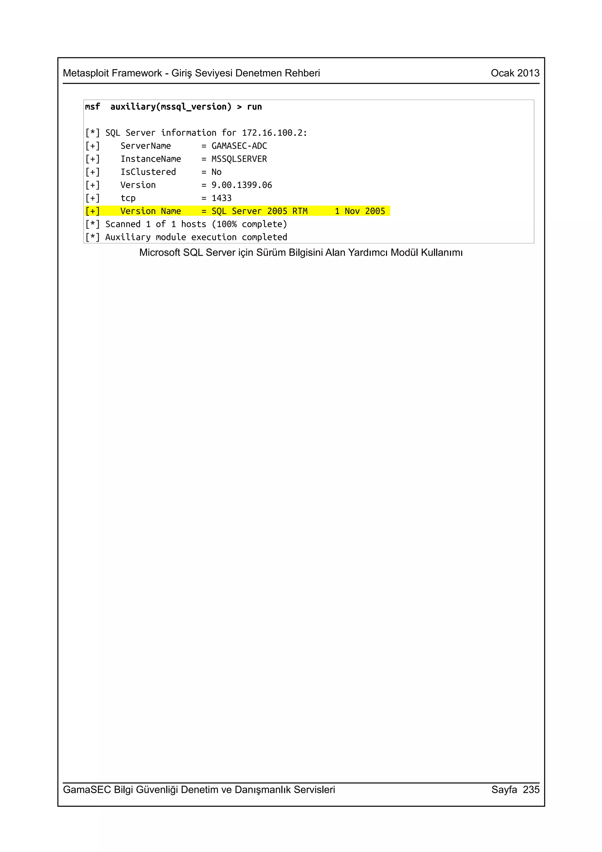 Metasploit Framework - Giriş Seviyesi Denetmen Rehberi                                    Ocak 2013


    msf   auxiliary(mssql_version) > run

    [*] SQL Server information for 172.16.100.2:
    [+]    ServerName      = GAMASEC-ADC
    [+]    InstanceName    = MSSQLSERVER
    [+]    IsClustered     = No
    [+]    Version         = 9.00.1399.06
    [+]    tcp             = 1433
    [+]    Version Name    = SQL Server 2005 RTM          1 Nov 2005
    [*] Scanned 1 of 1 hosts (100% complete)
    [*] Auxiliary module execution completed
                Microsoft SQL Server için Sürüm Bilgisini Alan Yardımcı Modül Kullanımı




GamaSEC Bilgi Güvenliği Denetim ve Danışmanlık Servisleri                                 Sayfa 235
 