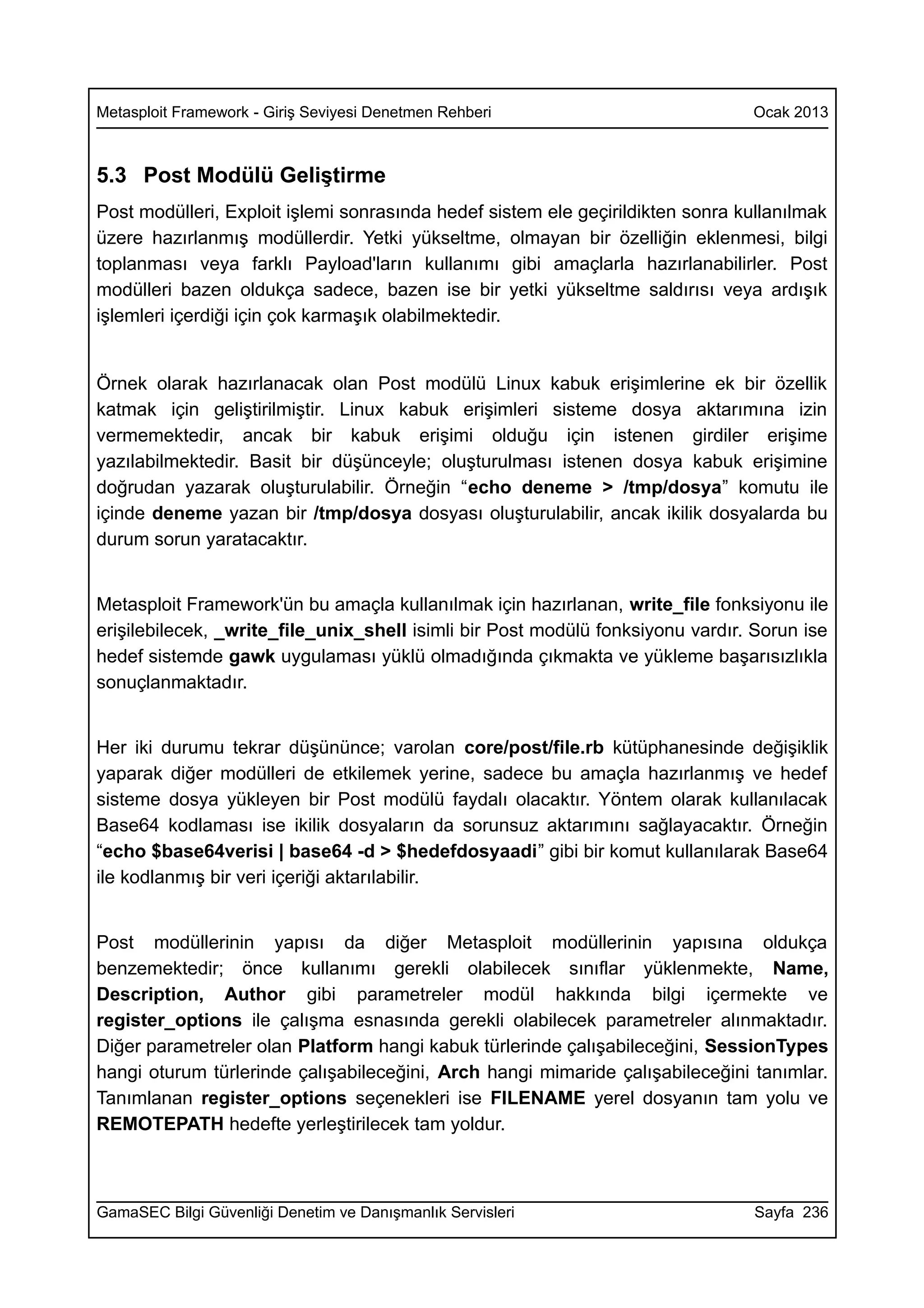 Metasploit Framework - Giriş Seviyesi Denetmen Rehberi                          Ocak 2013



5.3 Post Modülü Geliştirme
Post modülleri, Exploit işlemi sonrasında hedef sistem ele geçirildikten sonra kullanılmak
üzere hazırlanmış modüllerdir. Yetki yükseltme, olmayan bir özelliğin eklenmesi, bilgi
toplanması veya farklı Payload'ların kullanımı gibi amaçlarla hazırlanabilirler. Post
modülleri bazen oldukça sadece, bazen ise bir yetki yükseltme saldırısı veya ardışık
işlemleri içerdiği için çok karmaşık olabilmektedir.


Örnek olarak hazırlanacak olan Post modülü Linux kabuk erişimlerine ek bir özellik
katmak için geliştirilmiştir. Linux kabuk erişimleri sisteme dosya aktarımına izin
vermemektedir, ancak bir kabuk erişimi olduğu için istenen girdiler erişime
yazılabilmektedir. Basit bir düşünceyle; oluşturulması istenen dosya kabuk erişimine
doğrudan yazarak oluşturulabilir. Örneğin “echo deneme > /tmp/dosya” komutu ile
içinde deneme yazan bir /tmp/dosya dosyası oluşturulabilir, ancak ikilik dosyalarda bu
durum sorun yaratacaktır.


Metasploit Framework'ün bu amaçla kullanılmak için hazırlanan, write_file fonksiyonu ile
erişilebilecek, _write_file_unix_shell isimli bir Post modülü fonksiyonu vardır. Sorun ise
hedef sistemde gawk uygulaması yüklü olmadığında çıkmakta ve yükleme başarısızlıkla
sonuçlanmaktadır.


Her iki durumu tekrar düşününce; varolan core/post/file.rb kütüphanesinde değişiklik
yaparak diğer modülleri de etkilemek yerine, sadece bu amaçla hazırlanmış ve hedef
sisteme dosya yükleyen bir Post modülü faydalı olacaktır. Yöntem olarak kullanılacak
Base64 kodlaması ise ikilik dosyaların da sorunsuz aktarımını sağlayacaktır. Örneğin
“echo $base64verisi | base64 -d > $hedefdosyaadi” gibi bir komut kullanılarak Base64
ile kodlanmış bir veri içeriği aktarılabilir.


Post modüllerinin yapısı da diğer Metasploit modüllerinin yapısına oldukça
benzemektedir; önce kullanımı gerekli olabilecek sınıflar yüklenmekte, Name,
Description, Author gibi parametreler modül hakkında bilgi içermekte ve
register_options ile çalışma esnasında gerekli olabilecek parametreler alınmaktadır.
Diğer parametreler olan Platform hangi kabuk türlerinde çalışabileceğini, SessionTypes
hangi oturum türlerinde çalışabileceğini, Arch hangi mimaride çalışabileceğini tanımlar.
Tanımlanan register_options seçenekleri ise FILENAME yerel dosyanın tam yolu ve
REMOTEPATH hedefte yerleştirilecek tam yoldur.



GamaSEC Bilgi Güvenliği Denetim ve Danışmanlık Servisleri                        Sayfa 236
 