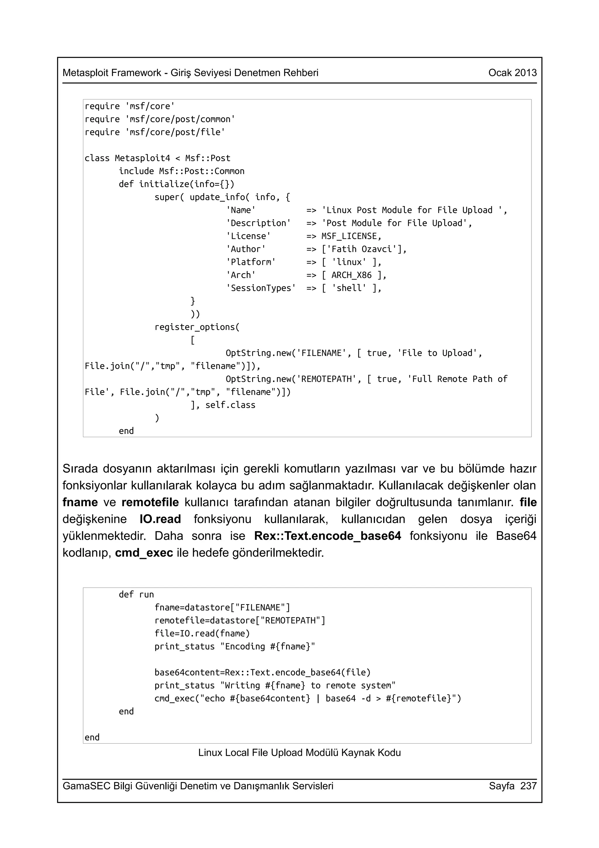 Metasploit Framework - Giriş Seviyesi Denetmen Rehberi                               Ocak 2013


    require 'msf/core'
    require 'msf/core/post/common'
    require 'msf/core/post/file'

    class Metasploit4 < Msf::Post
           include Msf::Post::Common
           def initialize(info={})
                  super( update_info( info, {
                                'Name'          => 'Linux Post Module for File Upload ',
                                'Description'   => 'Post Module for File Upload',
                                'License'       => MSF_LICENSE,
                                'Author'        => ['Fatih Ozavci'],
                                'Platform'      => [ 'linux' ],
                                'Arch'          => [ ARCH_X86 ],
                                'SessionTypes' => [ 'shell' ],
                         }
                         ))
                  register_options(
                         [
                                OptString.new('FILENAME', [ true, 'File to Upload',
    File.join("/","tmp", "filename")]),
                                OptString.new('REMOTEPATH', [ true, 'Full Remote Path of
    File', File.join("/","tmp", "filename")])
                         ], self.class
                  )
           end


Sırada dosyanın aktarılması için gerekli komutların yazılması var ve bu bölümde hazır
fonksiyonlar kullanılarak kolayca bu adım sağlanmaktadır. Kullanılacak değişkenler olan
fname ve remotefile kullanıcı tarafından atanan bilgiler doğrultusunda tanımlanır. file
değişkenine IO.read fonksiyonu kullanılarak, kullanıcıdan gelen dosya içeriği
yüklenmektedir. Daha sonra ise Rex::Text.encode_base64 fonksiyonu ile Base64
kodlanıp, cmd_exec ile hedefe gönderilmektedir.


           def run
                     fname=datastore["FILENAME"]
                     remotefile=datastore["REMOTEPATH"]
                     file=IO.read(fname)
                     print_status "Encoding #{fname}"

                     base64content=Rex::Text.encode_base64(file)
                     print_status "Writing #{fname} to remote system"
                     cmd_exec("echo #{base64content} | base64 -d > #{remotefile}")
           end

    end
                             Linux Local File Upload Modülü Kaynak Kodu


GamaSEC Bilgi Güvenliği Denetim ve Danışmanlık Servisleri                            Sayfa 237
 