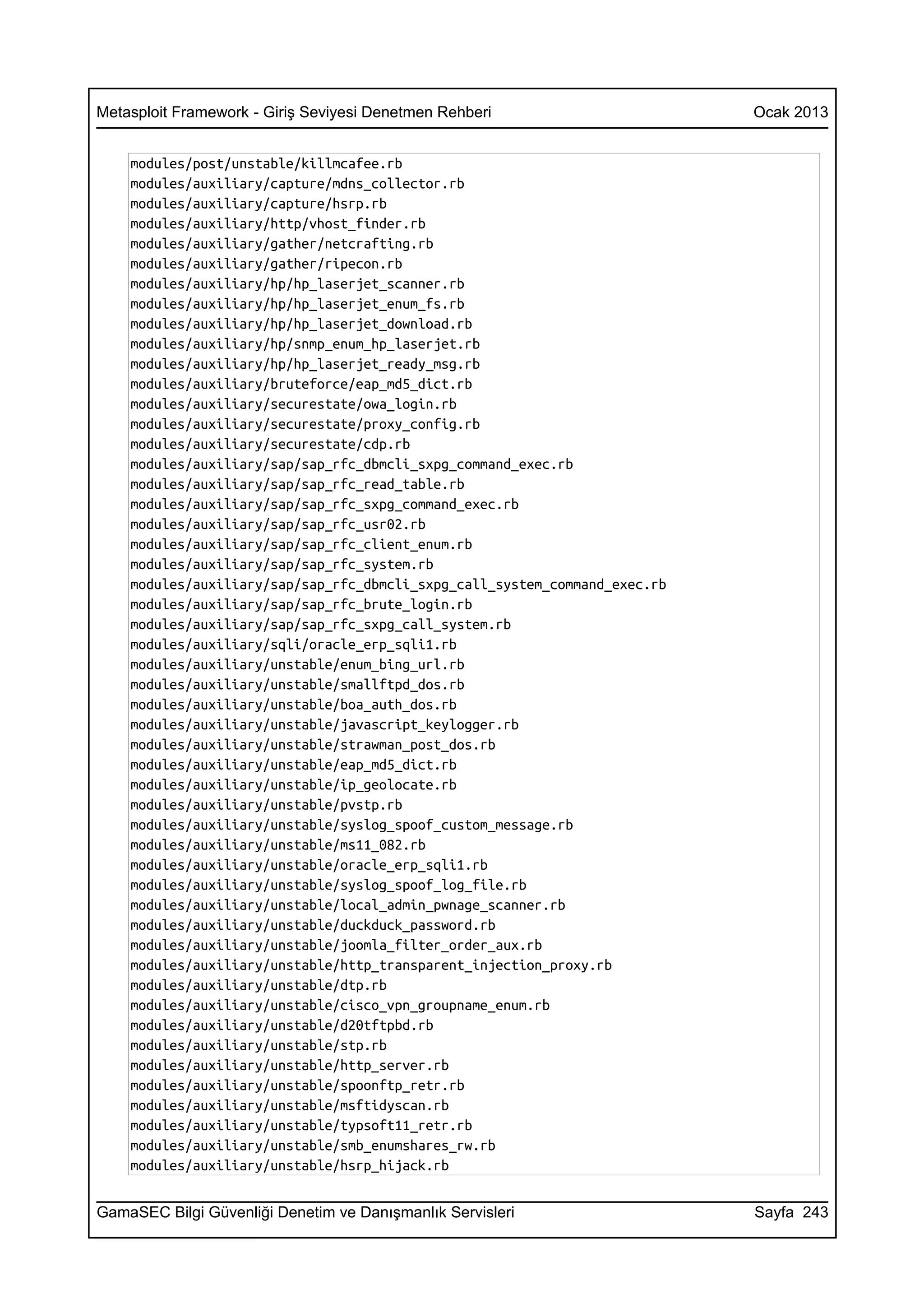 Metasploit Framework - Giriş Seviyesi Denetmen Rehberi                      Ocak 2013


    modules/post/unstable/killmcafee.rb
    modules/auxiliary/capture/mdns_collector.rb
    modules/auxiliary/capture/hsrp.rb
    modules/auxiliary/http/vhost_finder.rb
    modules/auxiliary/gather/netcrafting.rb
    modules/auxiliary/gather/ripecon.rb
    modules/auxiliary/hp/hp_laserjet_scanner.rb
    modules/auxiliary/hp/hp_laserjet_enum_fs.rb
    modules/auxiliary/hp/hp_laserjet_download.rb
    modules/auxiliary/hp/snmp_enum_hp_laserjet.rb
    modules/auxiliary/hp/hp_laserjet_ready_msg.rb
    modules/auxiliary/bruteforce/eap_md5_dict.rb
    modules/auxiliary/securestate/owa_login.rb
    modules/auxiliary/securestate/proxy_config.rb
    modules/auxiliary/securestate/cdp.rb
    modules/auxiliary/sap/sap_rfc_dbmcli_sxpg_command_exec.rb
    modules/auxiliary/sap/sap_rfc_read_table.rb
    modules/auxiliary/sap/sap_rfc_sxpg_command_exec.rb
    modules/auxiliary/sap/sap_rfc_usr02.rb
    modules/auxiliary/sap/sap_rfc_client_enum.rb
    modules/auxiliary/sap/sap_rfc_system.rb
    modules/auxiliary/sap/sap_rfc_dbmcli_sxpg_call_system_command_exec.rb
    modules/auxiliary/sap/sap_rfc_brute_login.rb
    modules/auxiliary/sap/sap_rfc_sxpg_call_system.rb
    modules/auxiliary/sqli/oracle_erp_sqli1.rb
    modules/auxiliary/unstable/enum_bing_url.rb
    modules/auxiliary/unstable/smallftpd_dos.rb
    modules/auxiliary/unstable/boa_auth_dos.rb
    modules/auxiliary/unstable/javascript_keylogger.rb
    modules/auxiliary/unstable/strawman_post_dos.rb
    modules/auxiliary/unstable/eap_md5_dict.rb
    modules/auxiliary/unstable/ip_geolocate.rb
    modules/auxiliary/unstable/pvstp.rb
    modules/auxiliary/unstable/syslog_spoof_custom_message.rb
    modules/auxiliary/unstable/ms11_082.rb
    modules/auxiliary/unstable/oracle_erp_sqli1.rb
    modules/auxiliary/unstable/syslog_spoof_log_file.rb
    modules/auxiliary/unstable/local_admin_pwnage_scanner.rb
    modules/auxiliary/unstable/duckduck_password.rb
    modules/auxiliary/unstable/joomla_filter_order_aux.rb
    modules/auxiliary/unstable/http_transparent_injection_proxy.rb
    modules/auxiliary/unstable/dtp.rb
    modules/auxiliary/unstable/cisco_vpn_groupname_enum.rb
    modules/auxiliary/unstable/d20tftpbd.rb
    modules/auxiliary/unstable/stp.rb
    modules/auxiliary/unstable/http_server.rb
    modules/auxiliary/unstable/spoonftp_retr.rb
    modules/auxiliary/unstable/msftidyscan.rb
    modules/auxiliary/unstable/typsoft11_retr.rb
    modules/auxiliary/unstable/smb_enumshares_rw.rb
    modules/auxiliary/unstable/hsrp_hijack.rb


GamaSEC Bilgi Güvenliği Denetim ve Danışmanlık Servisleri                   Sayfa 243
 