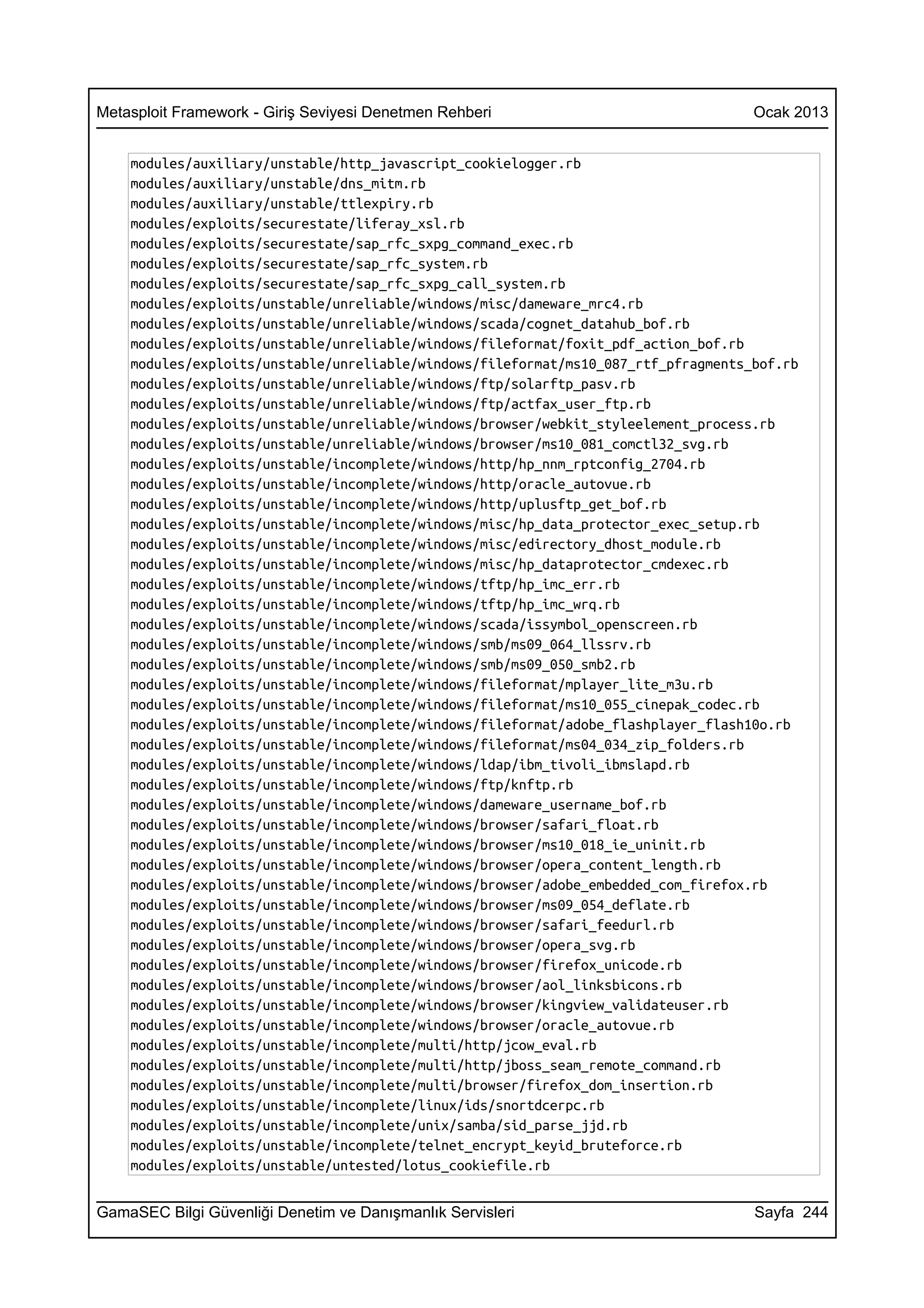 Metasploit Framework - Giriş Seviyesi Denetmen Rehberi                              Ocak 2013


    modules/auxiliary/unstable/http_javascript_cookielogger.rb
    modules/auxiliary/unstable/dns_mitm.rb
    modules/auxiliary/unstable/ttlexpiry.rb
    modules/exploits/securestate/liferay_xsl.rb
    modules/exploits/securestate/sap_rfc_sxpg_command_exec.rb
    modules/exploits/securestate/sap_rfc_system.rb
    modules/exploits/securestate/sap_rfc_sxpg_call_system.rb
    modules/exploits/unstable/unreliable/windows/misc/dameware_mrc4.rb
    modules/exploits/unstable/unreliable/windows/scada/cognet_datahub_bof.rb
    modules/exploits/unstable/unreliable/windows/fileformat/foxit_pdf_action_bof.rb
    modules/exploits/unstable/unreliable/windows/fileformat/ms10_087_rtf_pfragments_bof.rb
    modules/exploits/unstable/unreliable/windows/ftp/solarftp_pasv.rb
    modules/exploits/unstable/unreliable/windows/ftp/actfax_user_ftp.rb
    modules/exploits/unstable/unreliable/windows/browser/webkit_styleelement_process.rb
    modules/exploits/unstable/unreliable/windows/browser/ms10_081_comctl32_svg.rb
    modules/exploits/unstable/incomplete/windows/http/hp_nnm_rptconfig_2704.rb
    modules/exploits/unstable/incomplete/windows/http/oracle_autovue.rb
    modules/exploits/unstable/incomplete/windows/http/uplusftp_get_bof.rb
    modules/exploits/unstable/incomplete/windows/misc/hp_data_protector_exec_setup.rb
    modules/exploits/unstable/incomplete/windows/misc/edirectory_dhost_module.rb
    modules/exploits/unstable/incomplete/windows/misc/hp_dataprotector_cmdexec.rb
    modules/exploits/unstable/incomplete/windows/tftp/hp_imc_err.rb
    modules/exploits/unstable/incomplete/windows/tftp/hp_imc_wrq.rb
    modules/exploits/unstable/incomplete/windows/scada/issymbol_openscreen.rb
    modules/exploits/unstable/incomplete/windows/smb/ms09_064_llssrv.rb
    modules/exploits/unstable/incomplete/windows/smb/ms09_050_smb2.rb
    modules/exploits/unstable/incomplete/windows/fileformat/mplayer_lite_m3u.rb
    modules/exploits/unstable/incomplete/windows/fileformat/ms10_055_cinepak_codec.rb
    modules/exploits/unstable/incomplete/windows/fileformat/adobe_flashplayer_flash10o.rb
    modules/exploits/unstable/incomplete/windows/fileformat/ms04_034_zip_folders.rb
    modules/exploits/unstable/incomplete/windows/ldap/ibm_tivoli_ibmslapd.rb
    modules/exploits/unstable/incomplete/windows/ftp/knftp.rb
    modules/exploits/unstable/incomplete/windows/dameware_username_bof.rb
    modules/exploits/unstable/incomplete/windows/browser/safari_float.rb
    modules/exploits/unstable/incomplete/windows/browser/ms10_018_ie_uninit.rb
    modules/exploits/unstable/incomplete/windows/browser/opera_content_length.rb
    modules/exploits/unstable/incomplete/windows/browser/adobe_embedded_com_firefox.rb
    modules/exploits/unstable/incomplete/windows/browser/ms09_054_deflate.rb
    modules/exploits/unstable/incomplete/windows/browser/safari_feedurl.rb
    modules/exploits/unstable/incomplete/windows/browser/opera_svg.rb
    modules/exploits/unstable/incomplete/windows/browser/firefox_unicode.rb
    modules/exploits/unstable/incomplete/windows/browser/aol_linksbicons.rb
    modules/exploits/unstable/incomplete/windows/browser/kingview_validateuser.rb
    modules/exploits/unstable/incomplete/windows/browser/oracle_autovue.rb
    modules/exploits/unstable/incomplete/multi/http/jcow_eval.rb
    modules/exploits/unstable/incomplete/multi/http/jboss_seam_remote_command.rb
    modules/exploits/unstable/incomplete/multi/browser/firefox_dom_insertion.rb
    modules/exploits/unstable/incomplete/linux/ids/snortdcerpc.rb
    modules/exploits/unstable/incomplete/unix/samba/sid_parse_jjd.rb
    modules/exploits/unstable/incomplete/telnet_encrypt_keyid_bruteforce.rb
    modules/exploits/unstable/untested/lotus_cookiefile.rb


GamaSEC Bilgi Güvenliği Denetim ve Danışmanlık Servisleri                           Sayfa 244
 