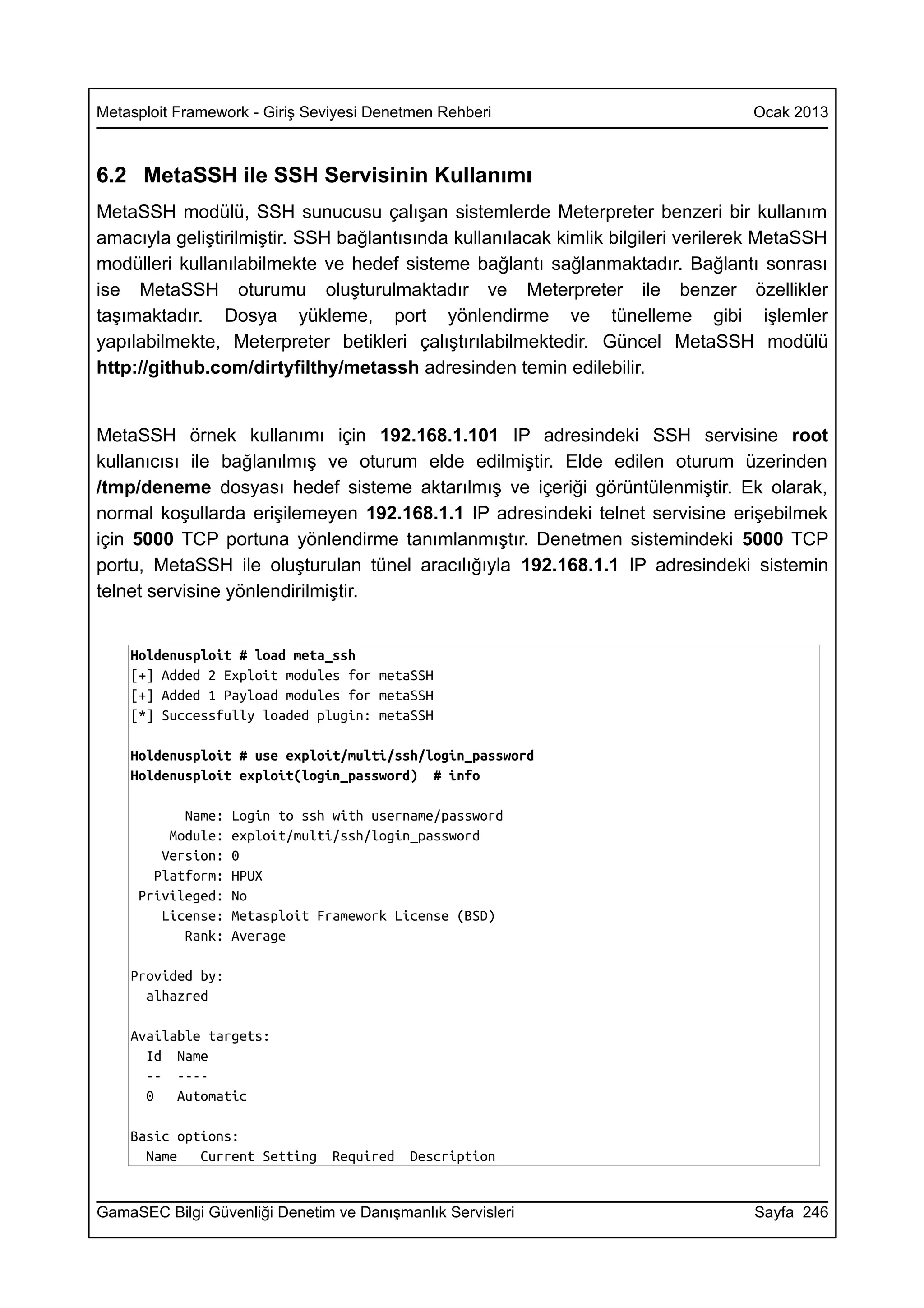 Metasploit Framework - Giriş Seviyesi Denetmen Rehberi                            Ocak 2013



6.2 MetaSSH ile SSH Servisinin Kullanımı
MetaSSH modülü, SSH sunucusu çalışan sistemlerde Meterpreter benzeri bir kullanım
amacıyla geliştirilmiştir. SSH bağlantısında kullanılacak kimlik bilgileri verilerek MetaSSH
modülleri kullanılabilmekte ve hedef sisteme bağlantı sağlanmaktadır. Bağlantı sonrası
ise MetaSSH oturumu oluşturulmaktadır ve Meterpreter ile benzer özellikler
taşımaktadır. Dosya yükleme, port yönlendirme ve tünelleme gibi işlemler
yapılabilmekte, Meterpreter betikleri çalıştırılabilmektedir. Güncel MetaSSH modülü
http://github.com/dirtyfilthy/metassh adresinden temin edilebilir.


MetaSSH örnek kullanımı için 192.168.1.101 IP adresindeki SSH servisine root
kullanıcısı ile bağlanılmış ve oturum elde edilmiştir. Elde edilen oturum üzerinden
/tmp/deneme dosyası hedef sisteme aktarılmış ve içeriği görüntülenmiştir. Ek olarak,
normal koşullarda erişilemeyen 192.168.1.1 IP adresindeki telnet servisine erişebilmek
için 5000 TCP portuna yönlendirme tanımlanmıştır. Denetmen sistemindeki 5000 TCP
portu, MetaSSH ile oluşturulan tünel aracılığıyla 192.168.1.1 IP adresindeki sistemin
telnet servisine yönlendirilmiştir.


    Holdenusploit # load meta_ssh
    [+] Added 2 Exploit modules for metaSSH
    [+] Added 1 Payload modules for metaSSH
    [*] Successfully loaded plugin: metaSSH

    Holdenusploit # use exploit/multi/ssh/login_password
    Holdenusploit exploit(login_password) # info

           Name:   Login to ssh with username/password
         Module:   exploit/multi/ssh/login_password
        Version:   0
       Platform:   HPUX
     Privileged:   No
        License:   Metasploit Framework License (BSD)
           Rank:   Average

    Provided by:
      alhazred

    Available targets:
      Id Name
      -- ----
      0   Automatic

    Basic options:
      Name   Current Setting    Required   Description


GamaSEC Bilgi Güvenliği Denetim ve Danışmanlık Servisleri                         Sayfa 246
 