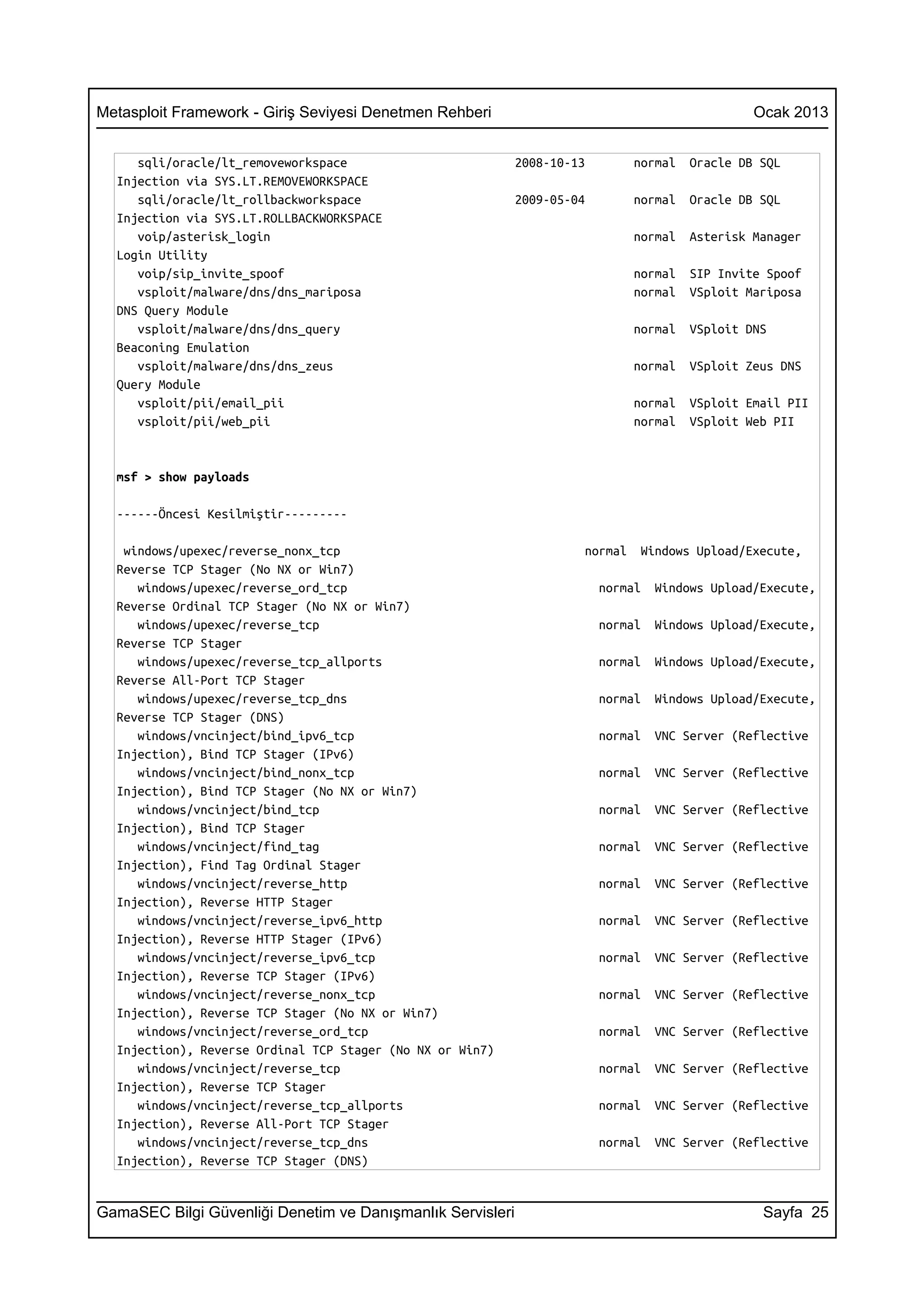 Metasploit Framework - Giriş Seviyesi Denetmen Rehberi                                           Ocak 2013


     sqli/oracle/lt_removeworkspace                         2008-10-13         normal   Oracle DB SQL
  Injection via SYS.LT.REMOVEWORKSPACE
     sqli/oracle/lt_rollbackworkspace                       2009-05-04         normal   Oracle DB SQL
  Injection via SYS.LT.ROLLBACKWORKSPACE
     voip/asterisk_login                                                       normal   Asterisk Manager
  Login Utility
     voip/sip_invite_spoof                                                     normal   SIP Invite Spoof
     vsploit/malware/dns/dns_mariposa                                          normal   VSploit Mariposa
  DNS Query Module
     vsploit/malware/dns/dns_query                                             normal   VSploit DNS
  Beaconing Emulation
     vsploit/malware/dns/dns_zeus                                              normal   VSploit Zeus DNS
  Query Module
     vsploit/pii/email_pii                                                     normal   VSploit Email PII
     vsploit/pii/web_pii                                                       normal   VSploit Web PII


  msf > show payloads

  ------Öncesi Kesilmiştir---------

   windows/upexec/reverse_nonx_tcp                                    normal    Windows Upload/Execute,
  Reverse TCP Stager (No NX or Win7)
     windows/upexec/reverse_ord_tcp                                      normal   Windows Upload/Execute,
  Reverse Ordinal TCP Stager (No NX or Win7)
     windows/upexec/reverse_tcp                                          normal   Windows Upload/Execute,
  Reverse TCP Stager
     windows/upexec/reverse_tcp_allports                                 normal   Windows Upload/Execute,
  Reverse All-Port TCP Stager
     windows/upexec/reverse_tcp_dns                                      normal   Windows Upload/Execute,
  Reverse TCP Stager (DNS)
     windows/vncinject/bind_ipv6_tcp                                     normal   VNC Server (Reflective
  Injection), Bind TCP Stager (IPv6)
     windows/vncinject/bind_nonx_tcp                                     normal   VNC Server (Reflective
  Injection), Bind TCP Stager (No NX or Win7)
     windows/vncinject/bind_tcp                                          normal   VNC Server (Reflective
  Injection), Bind TCP Stager
     windows/vncinject/find_tag                                          normal   VNC Server (Reflective
  Injection), Find Tag Ordinal Stager
     windows/vncinject/reverse_http                                      normal   VNC Server (Reflective
  Injection), Reverse HTTP Stager
     windows/vncinject/reverse_ipv6_http                                 normal   VNC Server (Reflective
  Injection), Reverse HTTP Stager (IPv6)
     windows/vncinject/reverse_ipv6_tcp                                  normal   VNC Server (Reflective
  Injection), Reverse TCP Stager (IPv6)
     windows/vncinject/reverse_nonx_tcp                                  normal   VNC Server (Reflective
  Injection), Reverse TCP Stager (No NX or Win7)
     windows/vncinject/reverse_ord_tcp                                   normal   VNC Server (Reflective
  Injection), Reverse Ordinal TCP Stager (No NX or Win7)
     windows/vncinject/reverse_tcp                                       normal   VNC Server (Reflective
  Injection), Reverse TCP Stager
     windows/vncinject/reverse_tcp_allports                              normal   VNC Server (Reflective
  Injection), Reverse All-Port TCP Stager
     windows/vncinject/reverse_tcp_dns                                   normal   VNC Server (Reflective
  Injection), Reverse TCP Stager (DNS)


GamaSEC Bilgi Güvenliği Denetim ve Danışmanlık Servisleri                                         Sayfa 25
 