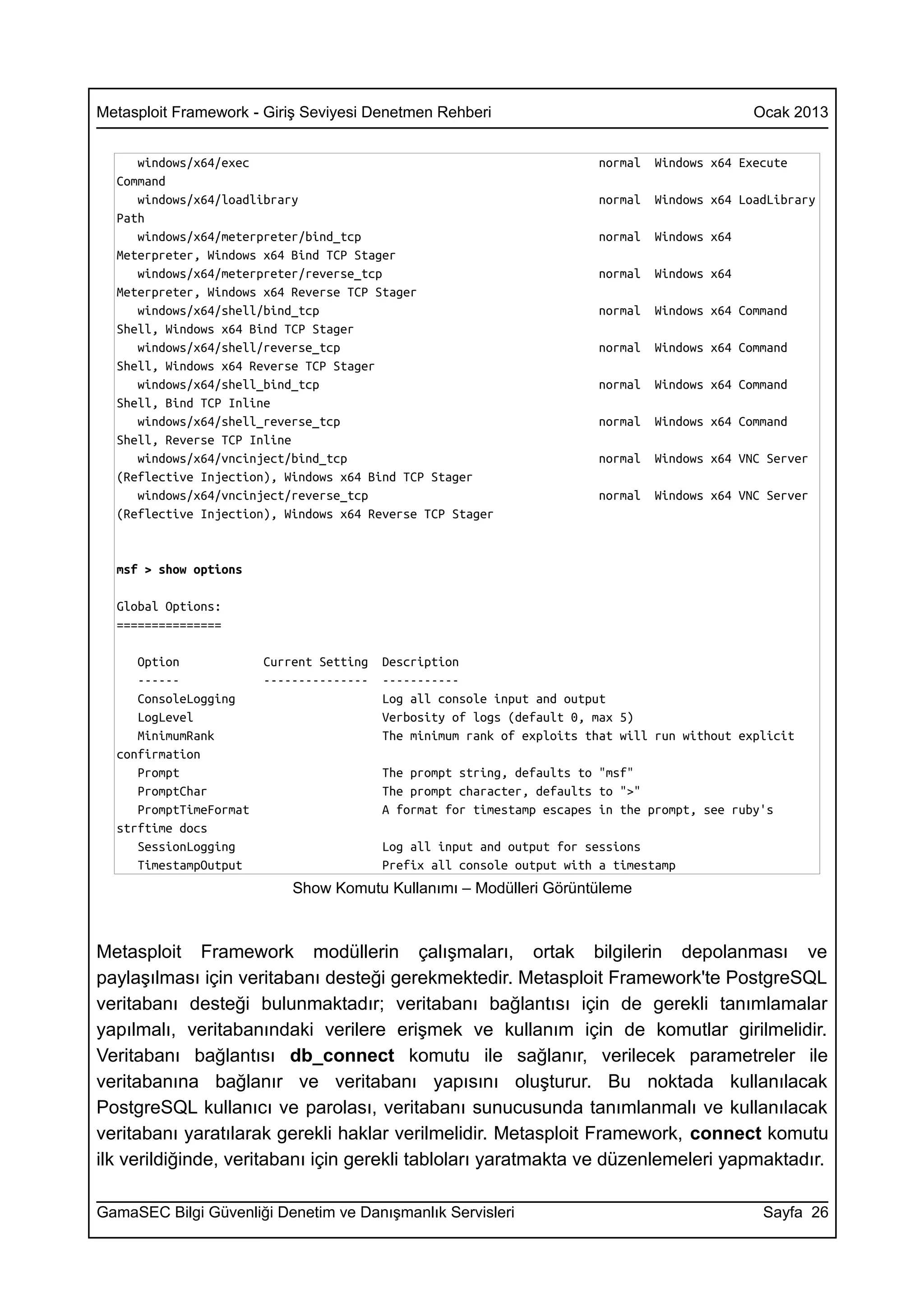 Metasploit Framework - Giriş Seviyesi Denetmen Rehberi                                          Ocak 2013


     windows/x64/exec                                                    normal   Windows x64 Execute
  Command
     windows/x64/loadlibrary                                             normal   Windows x64 LoadLibrary
  Path
     windows/x64/meterpreter/bind_tcp                                    normal   Windows x64
  Meterpreter, Windows x64 Bind TCP Stager
     windows/x64/meterpreter/reverse_tcp                                 normal   Windows x64
  Meterpreter, Windows x64 Reverse TCP Stager
     windows/x64/shell/bind_tcp                                          normal   Windows x64 Command
  Shell, Windows x64 Bind TCP Stager
     windows/x64/shell/reverse_tcp                                       normal   Windows x64 Command
  Shell, Windows x64 Reverse TCP Stager
     windows/x64/shell_bind_tcp                                          normal   Windows x64 Command
  Shell, Bind TCP Inline
     windows/x64/shell_reverse_tcp                                       normal   Windows x64 Command
  Shell, Reverse TCP Inline
     windows/x64/vncinject/bind_tcp                                      normal   Windows x64 VNC Server
  (Reflective Injection), Windows x64 Bind TCP Stager
     windows/x64/vncinject/reverse_tcp                                   normal   Windows x64 VNC Server
  (Reflective Injection), Windows x64 Reverse TCP Stager


  msf > show options

  Global Options:
  ===============

     Option             Current Setting   Description
     ------             ---------------   -----------
     ConsoleLogging                       Log all console input and output
     LogLevel                             Verbosity of logs (default 0, max 5)
     MinimumRank                          The minimum rank of exploits that will run without explicit
  confirmation
     Prompt                               The prompt string, defaults to "msf"
     PromptChar                           The prompt character, defaults to ">"
     PromptTimeFormat                     A format for timestamp escapes in the prompt, see ruby's
  strftime docs
     SessionLogging                       Log all input and output for sessions
     TimestampOutput                      Prefix all console output with a timestamp
                            Show Komutu Kullanımı – Modülleri Görüntüleme



Metasploit Framework modüllerin çalışmaları, ortak bilgilerin depolanması ve
paylaşılması için veritabanı desteği gerekmektedir. Metasploit Framework'te PostgreSQL
veritabanı desteği bulunmaktadır; veritabanı bağlantısı için de gerekli tanımlamalar
yapılmalı, veritabanındaki verilere erişmek ve kullanım için de komutlar girilmelidir.
Veritabanı bağlantısı db_connect komutu ile sağlanır, verilecek parametreler ile
veritabanına bağlanır ve veritabanı yapısını oluşturur. Bu noktada kullanılacak
PostgreSQL kullanıcı ve parolası, veritabanı sunucusunda tanımlanmalı ve kullanılacak
veritabanı yaratılarak gerekli haklar verilmelidir. Metasploit Framework, connect komutu
ilk verildiğinde, veritabanı için gerekli tabloları yaratmakta ve düzenlemeleri yapmaktadır.

GamaSEC Bilgi Güvenliği Denetim ve Danışmanlık Servisleri                                        Sayfa 26
 