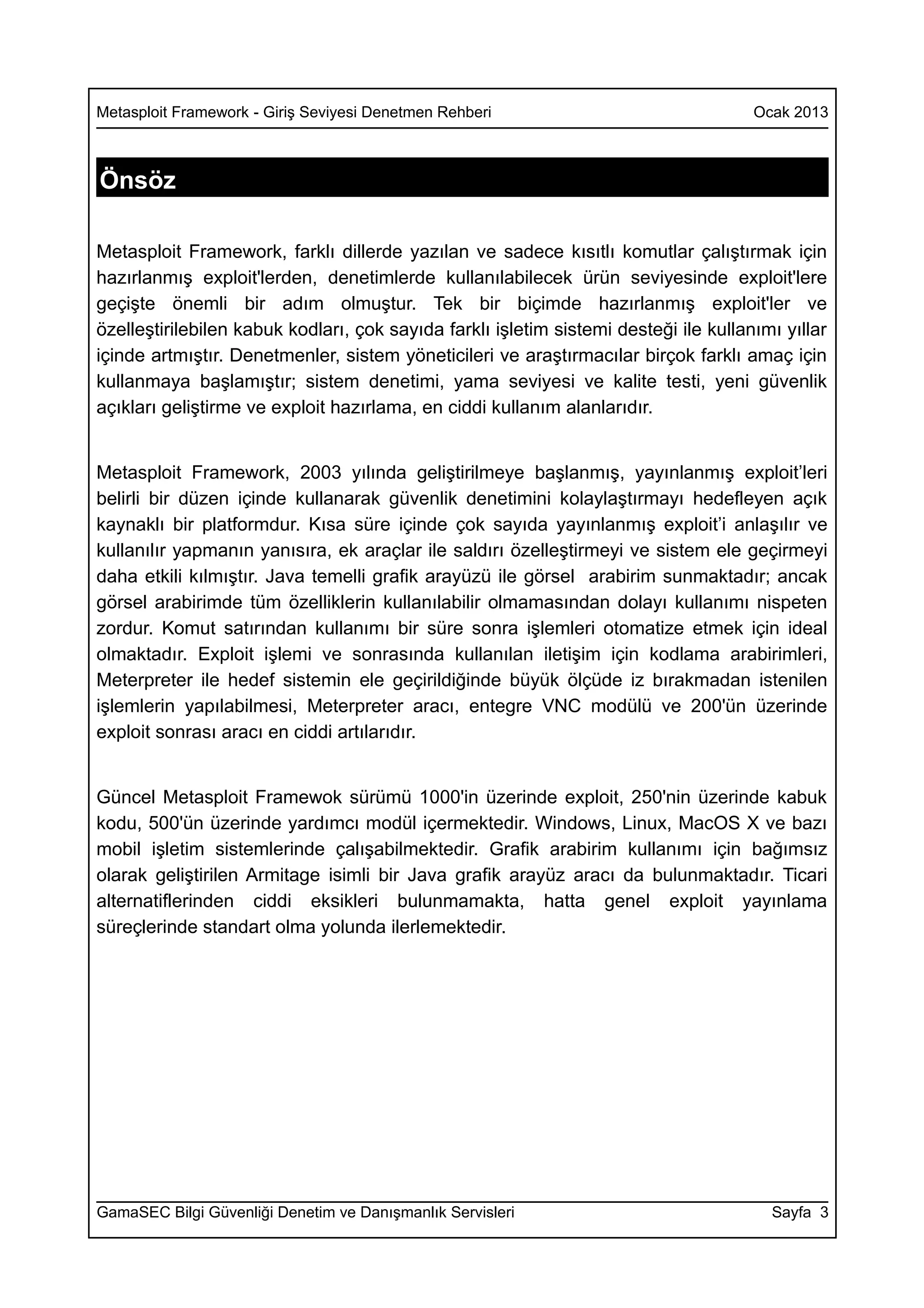 Metasploit Framework - Giriş Seviyesi Denetmen Rehberi                                Ocak 2013



Önsöz

Metasploit Framework, farklı dillerde yazılan ve sadece kısıtlı komutlar çalıştırmak için
hazırlanmış exploit'lerden, denetimlerde kullanılabilecek ürün seviyesinde exploit'lere
geçişte önemli bir adım olmuştur. Tek bir biçimde hazırlanmış exploit'ler ve
özelleştirilebilen kabuk kodları, çok sayıda farklı işletim sistemi desteği ile kullanımı yıllar
içinde artmıştır. Denetmenler, sistem yöneticileri ve araştırmacılar birçok farklı amaç için
kullanmaya başlamıştır; sistem denetimi, yama seviyesi ve kalite testi, yeni güvenlik
açıkları geliştirme ve exploit hazırlama, en ciddi kullanım alanlarıdır.


Metasploit Framework, 2003 yılında geliştirilmeye başlanmış, yayınlanmış exploit’leri
belirli bir düzen içinde kullanarak güvenlik denetimini kolaylaştırmayı hedefleyen açık
kaynaklı bir platformdur. Kısa süre içinde çok sayıda yayınlanmış exploit’i anlaşılır ve
kullanılır yapmanın yanısıra, ek araçlar ile saldırı özelleştirmeyi ve sistem ele geçirmeyi
daha etkili kılmıştır. Java temelli grafik arayüzü ile görsel arabirim sunmaktadır; ancak
görsel arabirimde tüm özelliklerin kullanılabilir olmamasından dolayı kullanımı nispeten
zordur. Komut satırından kullanımı bir süre sonra işlemleri otomatize etmek için ideal
olmaktadır. Exploit işlemi ve sonrasında kullanılan iletişim için kodlama arabirimleri,
Meterpreter ile hedef sistemin ele geçirildiğinde büyük ölçüde iz bırakmadan istenilen
işlemlerin yapılabilmesi, Meterpreter aracı, entegre VNC modülü ve 200'ün üzerinde
exploit sonrası aracı en ciddi artılarıdır.


Güncel Metasploit Framewok sürümü 1000'in üzerinde exploit, 250'nin üzerinde kabuk
kodu, 500'ün üzerinde yardımcı modül içermektedir. Windows, Linux, MacOS X ve bazı
mobil işletim sistemlerinde çalışabilmektedir. Grafik arabirim kullanımı için bağımsız
olarak geliştirilen Armitage isimli bir Java grafik arayüz aracı da bulunmaktadır. Ticari
alternatiflerinden ciddi eksikleri bulunmamakta, hatta genel exploit yayınlama
süreçlerinde standart olma yolunda ilerlemektedir.




GamaSEC Bilgi Güvenliği Denetim ve Danışmanlık Servisleri                               Sayfa 3
 