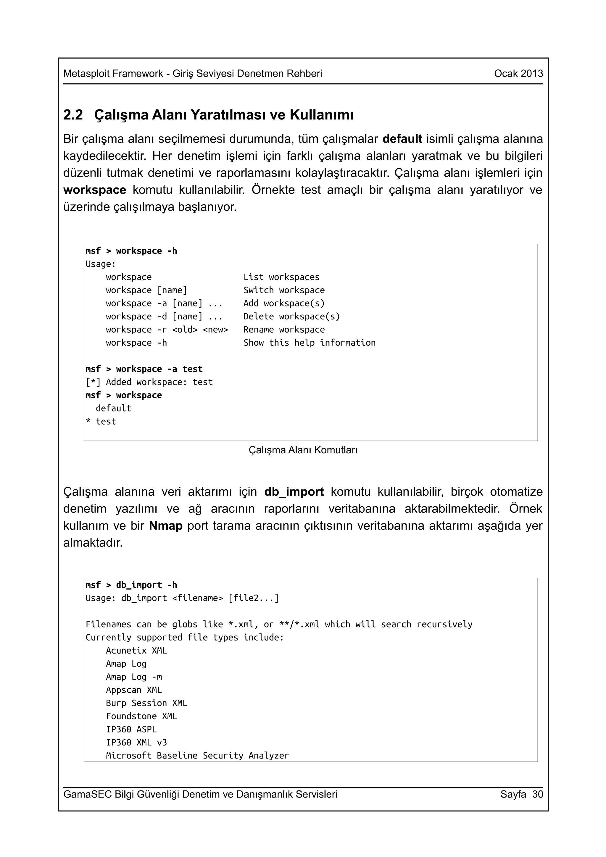 Metasploit Framework - Giriş Seviyesi Denetmen Rehberi                             Ocak 2013



2.2 Çalışma Alanı Yaratılması ve Kullanımı
Bir çalışma alanı seçilmemesi durumunda, tüm çalışmalar default isimli çalışma alanına
kaydedilecektir. Her denetim işlemi için farklı çalışma alanları yaratmak ve bu bilgileri
düzenli tutmak denetimi ve raporlamasını kolaylaştıracaktır. Çalışma alanı işlemleri için
workspace komutu kullanılabilir. Örnekte test amaçlı bir çalışma alanı yaratılıyor ve
üzerinde çalışılmaya başlanıyor.


    msf > workspace -h
    Usage:
        workspace                    List workspaces
        workspace [name]             Switch workspace
        workspace -a [name] ...      Add workspace(s)
        workspace -d [name] ...      Delete workspace(s)
        workspace -r <old> <new>     Rename workspace
        workspace -h                 Show this help information

    msf > workspace -a test
    [*] Added workspace: test
    msf > workspace
      default
    * test

                                      Çalışma Alanı Komutları



Çalışma alanına veri aktarımı için db_import komutu kullanılabilir, birçok otomatize
denetim yazılımı ve ağ aracının raporlarını veritabanına aktarabilmektedir. Örnek
kullanım ve bir Nmap port tarama aracının çıktısının veritabanına aktarımı aşağıda yer
almaktadır.


    msf > db_import -h
    Usage: db_import <filename> [file2...]

    Filenames can be globs like *.xml, or **/*.xml which will search recursively
    Currently supported file types include:
        Acunetix XML
        Amap Log
        Amap Log -m
        Appscan XML
        Burp Session XML
        Foundstone XML
        IP360 ASPL
        IP360 XML v3
        Microsoft Baseline Security Analyzer


GamaSEC Bilgi Güvenliği Denetim ve Danışmanlık Servisleri                           Sayfa 30
 