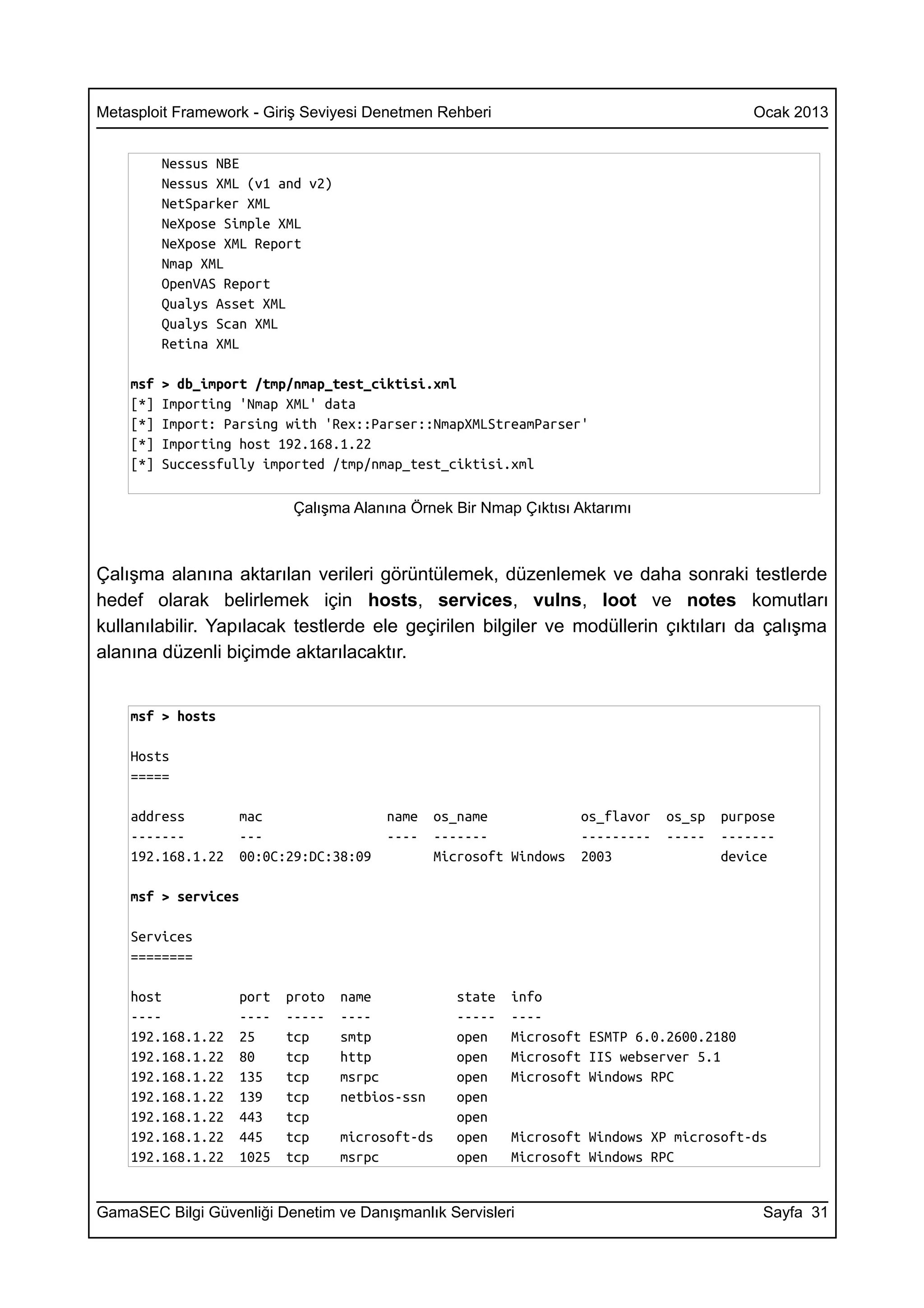 Metasploit Framework - Giriş Seviyesi Denetmen Rehberi                                       Ocak 2013


          Nessus NBE
          Nessus XML (v1 and v2)
          NetSparker XML
          NeXpose Simple XML
          NeXpose XML Report
          Nmap XML
          OpenVAS Report
          Qualys Asset XML
          Qualys Scan XML
          Retina XML

    msf   > db_import /tmp/nmap_test_ciktisi.xml
    [*]   Importing 'Nmap XML' data
    [*]   Import: Parsing with 'Rex::Parser::NmapXMLStreamParser'
    [*]   Importing host 192.168.1.22
    [*]   Successfully imported /tmp/nmap_test_ciktisi.xml

                           Çalışma Alanına Örnek Bir Nmap Çıktısı Aktarımı



Çalışma alanına aktarılan verileri görüntülemek, düzenlemek ve daha sonraki testlerde
hedef olarak belirlemek için hosts, services, vulns, loot ve notes komutları
kullanılabilir. Yapılacak testlerde ele geçirilen bilgiler ve modüllerin çıktıları da çalışma
alanına düzenli biçimde aktarılacaktır.


    msf > hosts

    Hosts
    =====

    address         mac                 name     os_name             os_flavor   os_sp   purpose
    -------         ---                 ----     -------             ---------   -----   -------
    192.168.1.22    00:0C:29:DC:38:09            Microsoft Windows   2003                device

    msf > services

    Services
    ========

    host            port   proto   name             state   info
    ----            ----   -----   ----             -----   ----
    192.168.1.22    25     tcp     smtp             open    Microsoft ESMTP 6.0.2600.2180
    192.168.1.22    80     tcp     http             open    Microsoft IIS webserver 5.1
    192.168.1.22    135    tcp     msrpc            open    Microsoft Windows RPC
    192.168.1.22    139    tcp     netbios-ssn      open
    192.168.1.22    443    tcp                      open
    192.168.1.22    445    tcp     microsoft-ds     open    Microsoft Windows XP microsoft-ds
    192.168.1.22    1025   tcp     msrpc            open    Microsoft Windows RPC


GamaSEC Bilgi Güvenliği Denetim ve Danışmanlık Servisleri                                     Sayfa 31
 