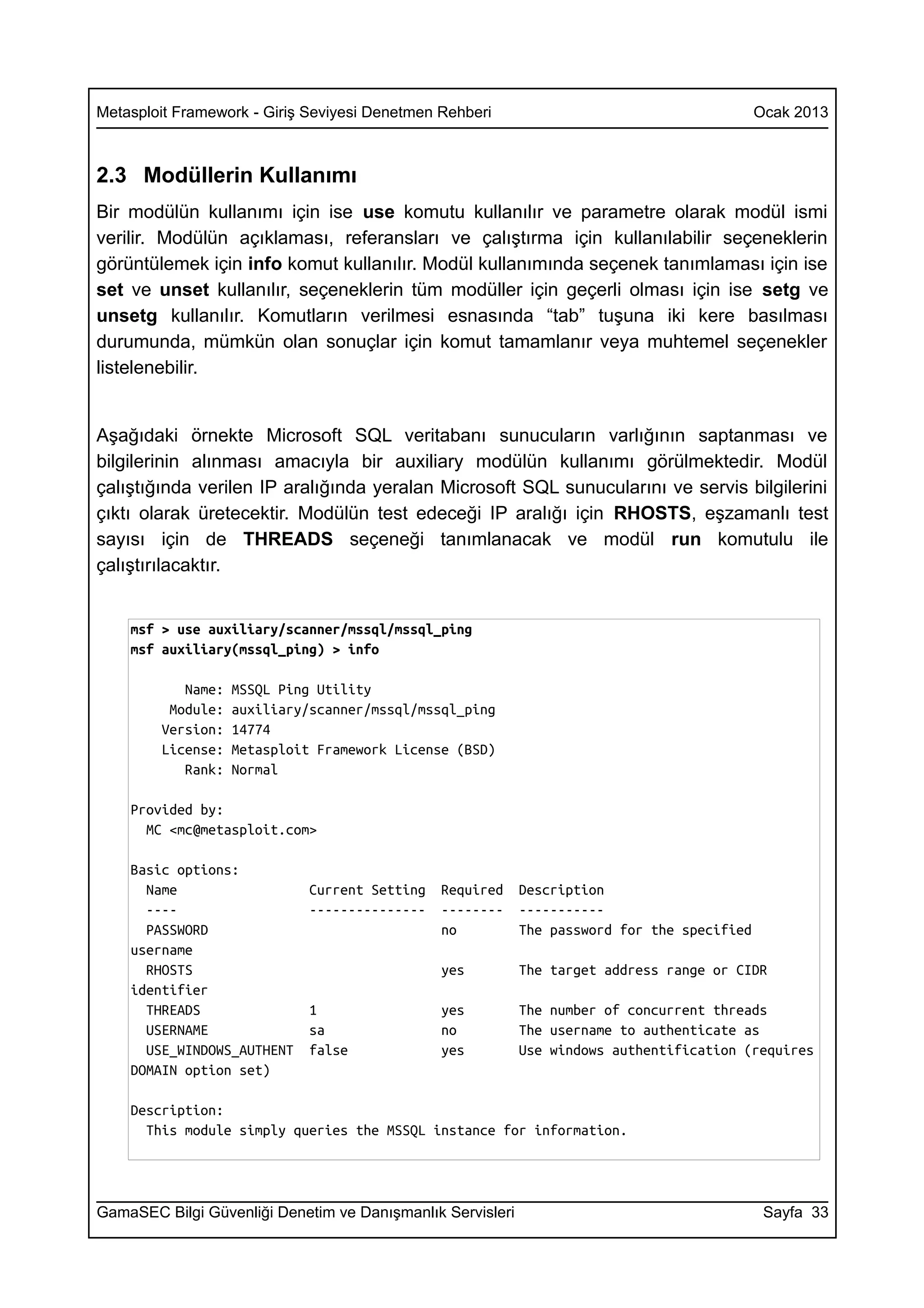 Metasploit Framework - Giriş Seviyesi Denetmen Rehberi                                       Ocak 2013



2.3 Modüllerin Kullanımı
Bir modülün kullanımı için ise use komutu kullanılır ve parametre olarak modül ismi
verilir. Modülün açıklaması, referansları ve çalıştırma için kullanılabilir seçeneklerin
görüntülemek için info komut kullanılır. Modül kullanımında seçenek tanımlaması için ise
set ve unset kullanılır, seçeneklerin tüm modüller için geçerli olması için ise setg ve
unsetg kullanılır. Komutların verilmesi esnasında “tab” tuşuna iki kere basılması
durumunda, mümkün olan sonuçlar için komut tamamlanır veya muhtemel seçenekler
listelenebilir.


Aşağıdaki örnekte Microsoft SQL veritabanı sunucuların varlığının saptanması ve
bilgilerinin alınması amacıyla bir auxiliary modülün kullanımı görülmektedir. Modül
çalıştığında verilen IP aralığında yeralan Microsoft SQL sunucularını ve servis bilgilerini
çıktı olarak üretecektir. Modülün test edeceği IP aralığı için RHOSTS, eşzamanlı test
sayısı için de THREADS seçeneği tanımlanacak ve modül run komutulu ile
çalıştırılacaktır.


    msf > use auxiliary/scanner/mssql/mssql_ping
    msf auxiliary(mssql_ping) > info

           Name:   MSSQL Ping Utility
         Module:   auxiliary/scanner/mssql/mssql_ping
        Version:   14774
        License:   Metasploit Framework License (BSD)
           Rank:   Normal

    Provided by:
      MC <mc@metasploit.com>

    Basic options:
      Name                   Current Setting   Required     Description
      ----                   ---------------   --------     -----------
      PASSWORD                                 no           The password for the specified
    username
      RHOSTS                                   yes          The target address range or CIDR
    identifier
      THREADS                1                 yes          The number of concurrent threads
      USERNAME               sa                no           The username to authenticate as
      USE_WINDOWS_AUTHENT    false             yes          Use windows authentification (requires
    DOMAIN option set)

    Description:
      This module simply queries the MSSQL instance for information.




GamaSEC Bilgi Güvenliği Denetim ve Danışmanlık Servisleri                                     Sayfa 33
 