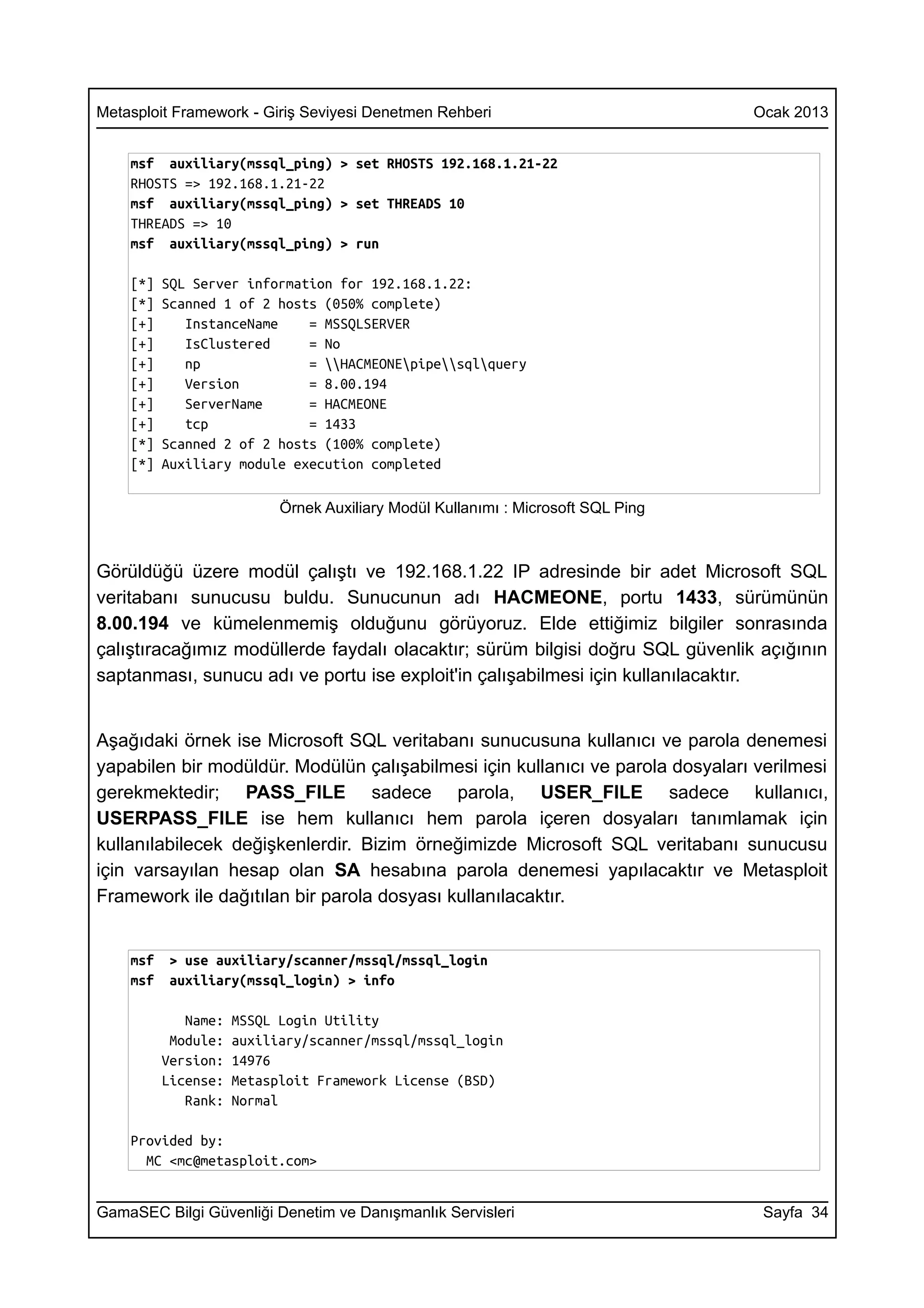 Metasploit Framework - Giriş Seviyesi Denetmen Rehberi                            Ocak 2013


    msf auxiliary(mssql_ping) > set RHOSTS 192.168.1.21-22
    RHOSTS => 192.168.1.21-22
    msf auxiliary(mssql_ping) > set THREADS 10
    THREADS => 10
    msf auxiliary(mssql_ping) > run

    [*]   SQL Server information for 192.168.1.22:
    [*]   Scanned 1 of 2 hosts (050% complete)
    [+]      InstanceName    = MSSQLSERVER
    [+]      IsClustered     = No
    [+]      np              = HACMEONEpipesqlquery
    [+]      Version         = 8.00.194
    [+]      ServerName      = HACMEONE
    [+]      tcp             = 1433
    [*]   Scanned 2 of 2 hosts (100% complete)
    [*]   Auxiliary module execution completed

                           Örnek Auxiliary Modül Kullanımı : Microsoft SQL Ping



Görüldüğü üzere modül çalıştı ve 192.168.1.22 IP adresinde bir adet Microsoft SQL
veritabanı sunucusu buldu. Sunucunun adı HACMEONE, portu 1433, sürümünün
8.00.194 ve kümelenmemiş olduğunu görüyoruz. Elde ettiğimiz bilgiler sonrasında
çalıştıracağımız modüllerde faydalı olacaktır; sürüm bilgisi doğru SQL güvenlik açığının
saptanması, sunucu adı ve portu ise exploit'in çalışabilmesi için kullanılacaktır.


Aşağıdaki örnek ise Microsoft SQL veritabanı sunucusuna kullanıcı ve parola denemesi
yapabilen bir modüldür. Modülün çalışabilmesi için kullanıcı ve parola dosyaları verilmesi
gerekmektedir; PASS_FILE sadece parola, USER_FILE sadece kullanıcı,
USERPASS_FILE ise hem kullanıcı hem parola içeren dosyaları tanımlamak için
kullanılabilecek değişkenlerdir. Bizim örneğimizde Microsoft SQL veritabanı sunucusu
için varsayılan hesap olan SA hesabına parola denemesi yapılacaktır ve Metasploit
Framework ile dağıtılan bir parola dosyası kullanılacaktır.


    msf    > use auxiliary/scanner/mssql/mssql_login
    msf    auxiliary(mssql_login) > info

             Name:   MSSQL Login Utility
           Module:   auxiliary/scanner/mssql/mssql_login
          Version:   14976
          License:   Metasploit Framework License (BSD)
             Rank:   Normal

    Provided by:
      MC <mc@metasploit.com>


GamaSEC Bilgi Güvenliği Denetim ve Danışmanlık Servisleri                          Sayfa 34
 