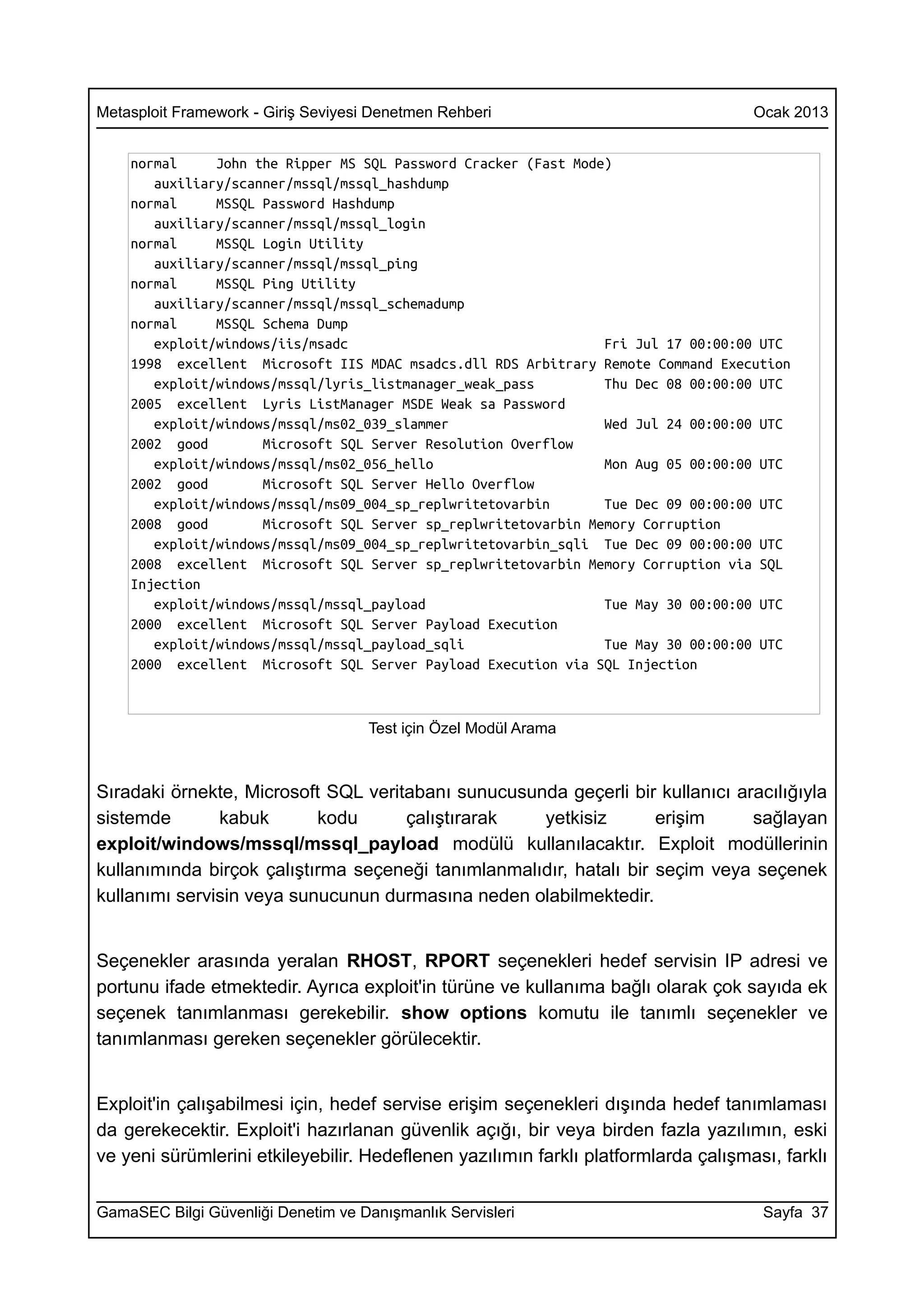 Metasploit Framework - Giriş Seviyesi Denetmen Rehberi                              Ocak 2013


    normal     John the Ripper MS SQL Password Cracker (Fast Mode)
       auxiliary/scanner/mssql/mssql_hashdump
    normal     MSSQL Password Hashdump
       auxiliary/scanner/mssql/mssql_login
    normal     MSSQL Login Utility
       auxiliary/scanner/mssql/mssql_ping
    normal     MSSQL Ping Utility
       auxiliary/scanner/mssql/mssql_schemadump
    normal     MSSQL Schema Dump
       exploit/windows/iis/msadc                                 Fri Jul 17 00:00:00 UTC
    1998 excellent Microsoft IIS MDAC msadcs.dll RDS Arbitrary Remote Command Execution
       exploit/windows/mssql/lyris_listmanager_weak_pass         Thu Dec 08 00:00:00 UTC
    2005 excellent Lyris ListManager MSDE Weak sa Password
       exploit/windows/mssql/ms02_039_slammer                    Wed Jul 24 00:00:00 UTC
    2002 good        Microsoft SQL Server Resolution Overflow
       exploit/windows/mssql/ms02_056_hello                      Mon Aug 05 00:00:00 UTC
    2002 good        Microsoft SQL Server Hello Overflow
       exploit/windows/mssql/ms09_004_sp_replwritetovarbin       Tue Dec 09 00:00:00 UTC
    2008 good        Microsoft SQL Server sp_replwritetovarbin Memory Corruption
       exploit/windows/mssql/ms09_004_sp_replwritetovarbin_sqli Tue Dec 09 00:00:00 UTC
    2008 excellent Microsoft SQL Server sp_replwritetovarbin Memory Corruption via SQL
    Injection
       exploit/windows/mssql/mssql_payload                       Tue May 30 00:00:00 UTC
    2000 excellent Microsoft SQL Server Payload Execution
       exploit/windows/mssql/mssql_payload_sqli                  Tue May 30 00:00:00 UTC
    2000 excellent Microsoft SQL Server Payload Execution via SQL Injection



                                     Test için Özel Modül Arama



Sıradaki örnekte, Microsoft SQL veritabanı sunucusunda geçerli bir kullanıcı aracılığıyla
sistemde       kabuk       kodu      çalıştırarak   yetkisiz        erişim     sağlayan
exploit/windows/mssql/mssql_payload modülü kullanılacaktır. Exploit modüllerinin
kullanımında birçok çalıştırma seçeneği tanımlanmalıdır, hatalı bir seçim veya seçenek
kullanımı servisin veya sunucunun durmasına neden olabilmektedir.


Seçenekler arasında yeralan RHOST, RPORT seçenekleri hedef servisin IP adresi ve
portunu ifade etmektedir. Ayrıca exploit'in türüne ve kullanıma bağlı olarak çok sayıda ek
seçenek tanımlanması gerekebilir. show options komutu ile tanımlı seçenekler ve
tanımlanması gereken seçenekler görülecektir.


Exploit'in çalışabilmesi için, hedef servise erişim seçenekleri dışında hedef tanımlaması
da gerekecektir. Exploit'i hazırlanan güvenlik açığı, bir veya birden fazla yazılımın, eski
ve yeni sürümlerini etkileyebilir. Hedeflenen yazılımın farklı platformlarda çalışması, farklı

GamaSEC Bilgi Güvenliği Denetim ve Danışmanlık Servisleri                            Sayfa 37
 