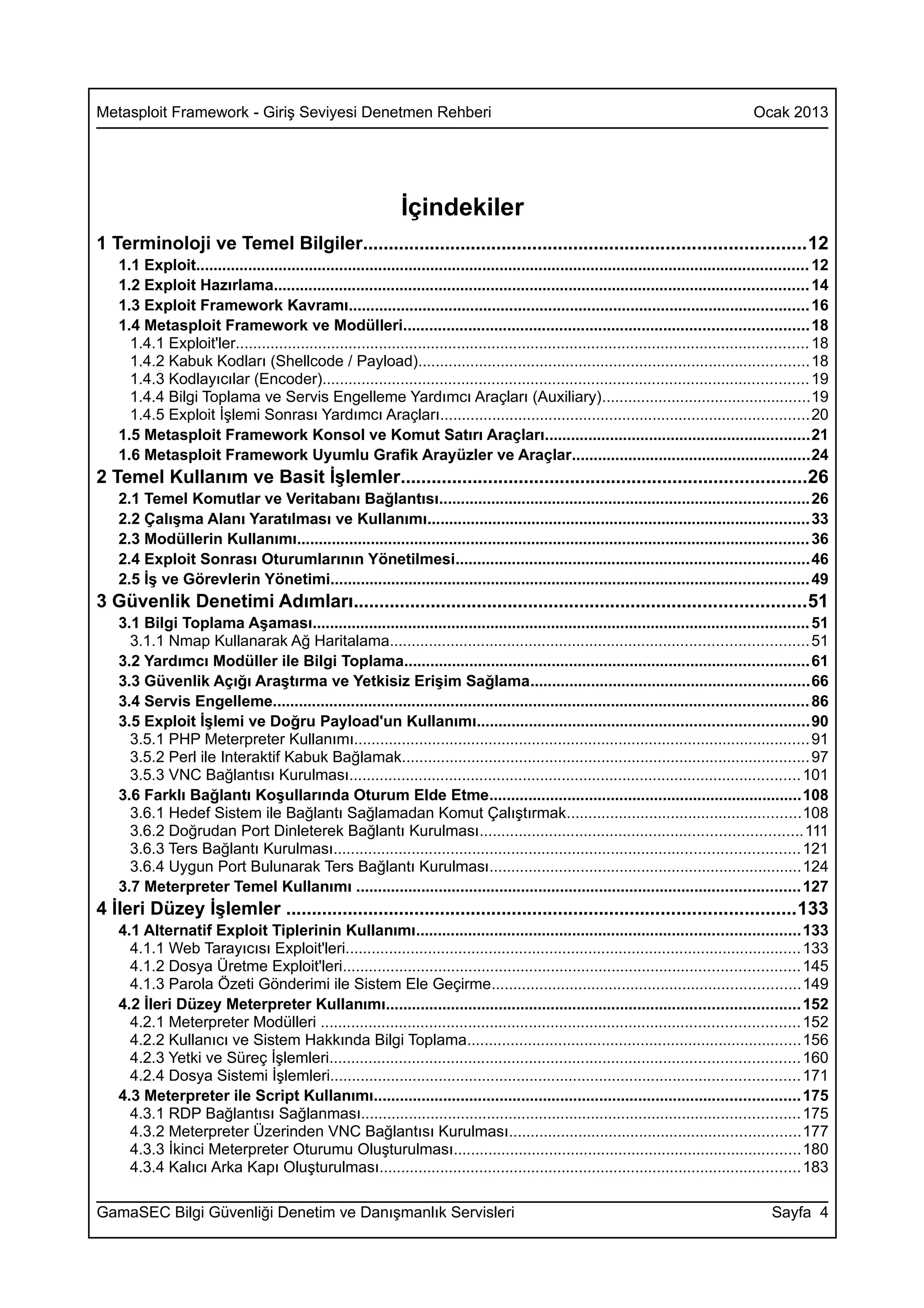 Metasploit Framework - Giriş Seviyesi Denetmen Rehberi                                                                                       Ocak 2013




                                                                İçindekiler
1 Terminoloji ve Temel Bilgiler......................................................................................12
   1.1 Exploit............................................................................................................................................. 12
   1.2 Exploit Hazırlama........................................................................................................................... 14
   1.3 Exploit Framework Kavramı.......................................................................................................... 16
   1.4 Metasploit Framework ve Modülleri............................................................................................. 18
     1.4.1 Exploit'ler.................................................................................................................................... 18
     1.4.2 Kabuk Kodları (Shellcode / Payload).......................................................................................... 18
     1.4.3 Kodlayıcılar (Encoder)................................................................................................................ 19
     1.4.4 Bilgi Toplama ve Servis Engelleme Yardımcı Araçları (Auxiliary)................................................19
     1.4.5 Exploit İşlemi Sonrası Yardımcı Araçları.....................................................................................20
   1.5 Metasploit Framework Konsol ve Komut Satırı Araçları.............................................................21
   1.6 Metasploit Framework Uyumlu Grafik Arayüzler ve Araçlar.......................................................24
2 Temel Kullanım ve Basit İşlemler...............................................................................26
   2.1 Temel Komutlar ve Veritabanı Bağlantısı.....................................................................................26
   2.2 Çalışma Alanı Yaratılması ve Kullanımı........................................................................................ 33
   2.3 Modüllerin Kullanımı...................................................................................................................... 36
   2.4 Exploit Sonrası Oturumlarının Yönetilmesi.................................................................................46
   2.5 İş ve Görevlerin Yönetimi.............................................................................................................. 49
3 Güvenlik Denetimi Adımları........................................................................................51
   3.1 Bilgi Toplama Aşaması.................................................................................................................. 51
     3.1.1 Nmap Kullanarak Ağ Haritalama................................................................................................ 51
   3.2 Yardımcı Modüller ile Bilgi Toplama............................................................................................. 61
   3.3 Güvenlik Açığı Araştırma ve Yetkisiz Erişim Sağlama................................................................66
   3.4 Servis Engelleme........................................................................................................................... 86
   3.5 Exploit İşlemi ve Doğru Payload'un Kullanımı............................................................................90
     3.5.1 PHP Meterpreter Kullanımı......................................................................................................... 91
     3.5.2 Perl ile Interaktif Kabuk Bağlamak.............................................................................................. 97
     3.5.3 VNC Bağlantısı Kurulması........................................................................................................ 101
   3.6 Farklı Bağlantı Koşullarında Oturum Elde Etme........................................................................108
     3.6.1 Hedef Sistem ile Bağlantı Sağlamadan Komut Çalıştırmak......................................................108
     3.6.2 Doğrudan Port Dinleterek Bağlantı Kurulması..........................................................................111
     3.6.3 Ters Bağlantı Kurulması........................................................................................................... 121
     3.6.4 Uygun Port Bulunarak Ters Bağlantı Kurulması........................................................................124
   3.7 Meterpreter Temel Kullanımı ...................................................................................................... 127
4 İleri Düzey İşlemler ...................................................................................................133
   4.1 Alternatif Exploit Tiplerinin Kullanımı........................................................................................ 133
     4.1.1 Web Tarayıcısı Exploit'leri......................................................................................................... 133
     4.1.2 Dosya Üretme Exploit'leri......................................................................................................... 145
     4.1.3 Parola Özeti Gönderimi ile Sistem Ele Geçirme.......................................................................149
   4.2 İleri Düzey Meterpreter Kullanımı............................................................................................... 152
     4.2.1 Meterpreter Modülleri .............................................................................................................. 152
     4.2.2 Kullanıcı ve Sistem Hakkında Bilgi Toplama.............................................................................156
     4.2.3 Yetki ve Süreç İşlemleri............................................................................................................ 160
     4.2.4 Dosya Sistemi İşlemleri............................................................................................................ 171
   4.3 Meterpreter ile Script Kullanımı.................................................................................................. 175
     4.3.1 RDP Bağlantısı Sağlanması..................................................................................................... 175
     4.3.2 Meterpreter Üzerinden VNC Bağlantısı Kurulması...................................................................177
     4.3.3 İkinci Meterpreter Oturumu Oluşturulması................................................................................180
     4.3.4 Kalıcı Arka Kapı Oluşturulması................................................................................................. 183

GamaSEC Bilgi Güvenliği Denetim ve Danışmanlık Servisleri                                                                                        Sayfa 4
 