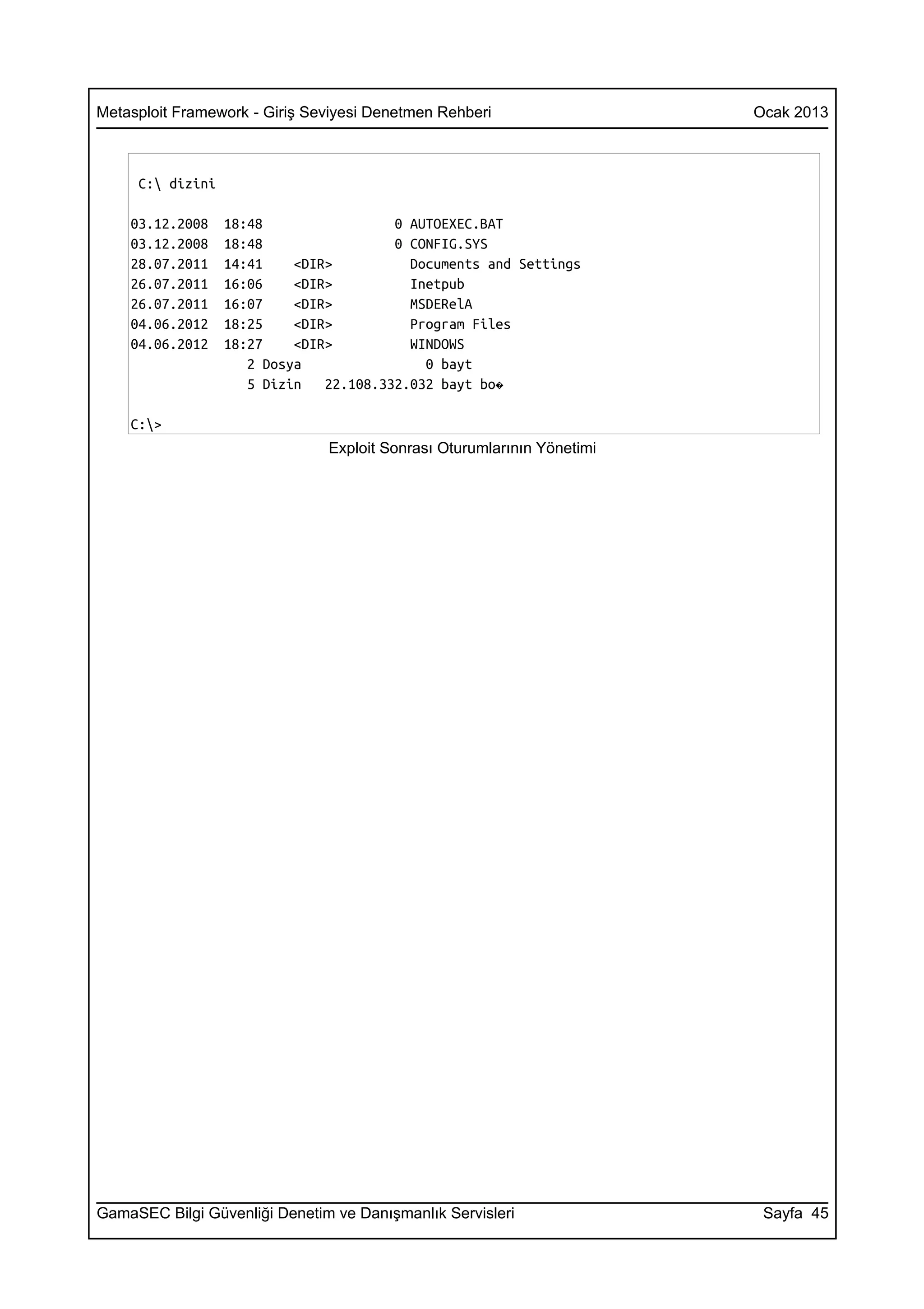 Metasploit Framework - Giriş Seviyesi Denetmen Rehberi                  Ocak 2013



     C: dizini

    03.12.2008    18:48                 0 AUTOEXEC.BAT
    03.12.2008    18:48                 0 CONFIG.SYS
    28.07.2011    14:41    <DIR>          Documents and Settings
    26.07.2011    16:06    <DIR>          Inetpub
    26.07.2011    16:07    <DIR>          MSDERelA
    04.06.2012    18:25    <DIR>          Program Files
    04.06.2012    18:27    <DIR>          WINDOWS
                     2 Dosya                0 bayt
                     5 Dizin   22.108.332.032 bayt bo�

    C:>
                               Exploit Sonrası Oturumlarının Yönetimi




GamaSEC Bilgi Güvenliği Denetim ve Danışmanlık Servisleri                Sayfa 45
 
