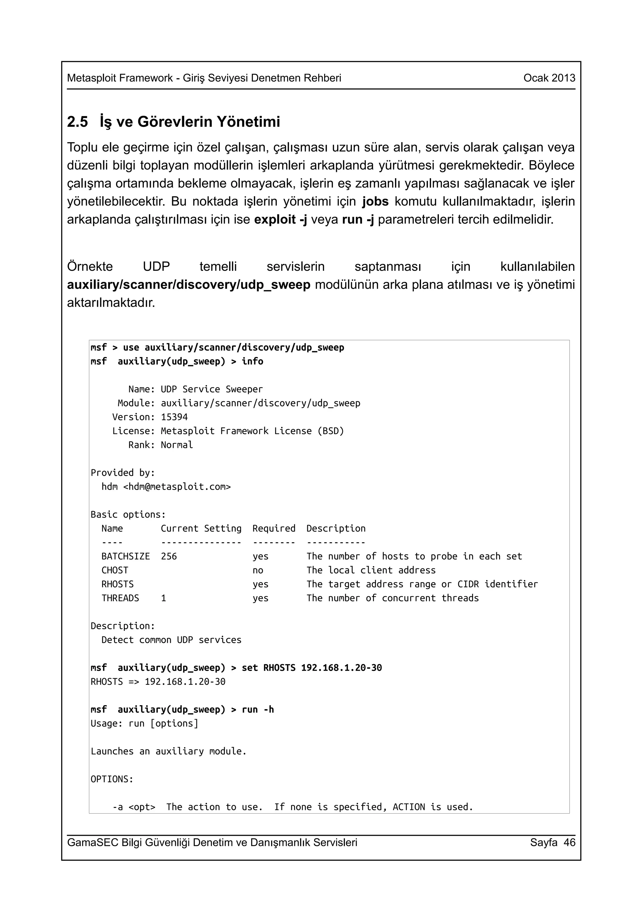 Metasploit Framework - Giriş Seviyesi Denetmen Rehberi                                 Ocak 2013



2.5 İş ve Görevlerin Yönetimi
Toplu ele geçirme için özel çalışan, çalışması uzun süre alan, servis olarak çalışan veya
düzenli bilgi toplayan modüllerin işlemleri arkaplanda yürütmesi gerekmektedir. Böylece
çalışma ortamında bekleme olmayacak, işlerin eş zamanlı yapılması sağlanacak ve işler
yönetilebilecektir. Bu noktada işlerin yönetimi için jobs komutu kullanılmaktadır, işlerin
arkaplanda çalıştırılması için ise exploit -j veya run -j parametreleri tercih edilmelidir.


Örnekte      UDP      temelli  servislerin  saptanması      için     kullanılabilen
auxiliary/scanner/discovery/udp_sweep modülünün arka plana atılması ve iş yönetimi
aktarılmaktadır.


    msf > use auxiliary/scanner/discovery/udp_sweep
    msf auxiliary(udp_sweep) > info

           Name:   UDP Service Sweeper
         Module:   auxiliary/scanner/discovery/udp_sweep
        Version:   15394
        License:   Metasploit Framework License (BSD)
           Rank:   Normal

    Provided by:
      hdm <hdm@metasploit.com>

    Basic options:
      Name       Current Setting    Required   Description
      ----       ---------------    --------   -----------
      BATCHSIZE 256                 yes        The number of hosts to probe in each set
      CHOST                         no         The local client address
      RHOSTS                        yes        The target address range or CIDR identifier
      THREADS    1                  yes        The number of concurrent threads

    Description:
      Detect common UDP services

    msf auxiliary(udp_sweep) > set RHOSTS 192.168.1.20-30
    RHOSTS => 192.168.1.20-30

    msf auxiliary(udp_sweep) > run -h
    Usage: run [options]

    Launches an auxiliary module.

    OPTIONS:

        -a <opt>   The action to use.   If none is specified, ACTION is used.


GamaSEC Bilgi Güvenliği Denetim ve Danışmanlık Servisleri                               Sayfa 46
 