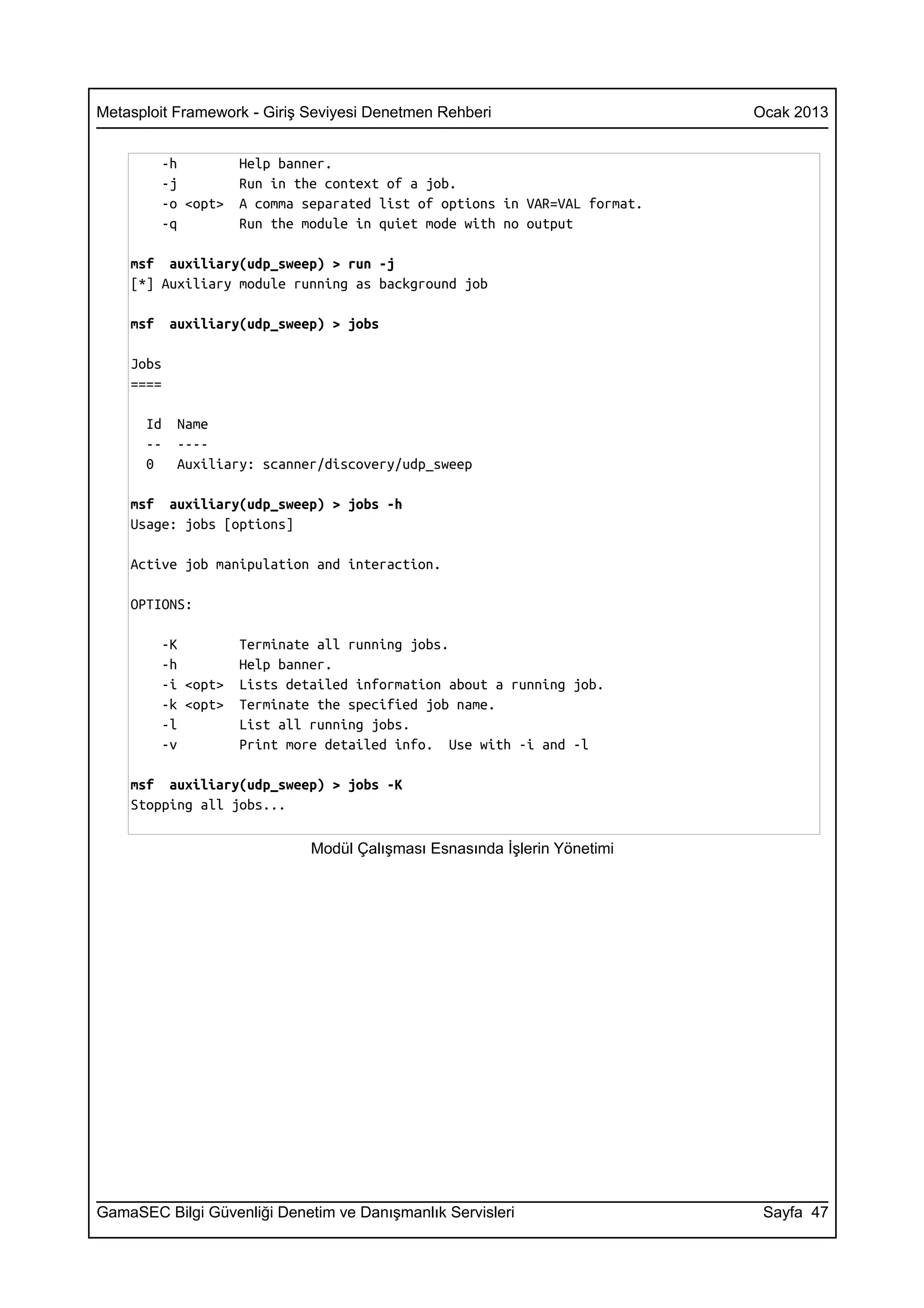 Metasploit Framework - Giriş Seviyesi Denetmen Rehberi                      Ocak 2013


          -h         Help banner.
          -j         Run in the context of a job.
          -o <opt>   A comma separated list of options in VAR=VAL format.
          -q         Run the module in quiet mode with no output

    msf auxiliary(udp_sweep) > run -j
    [*] Auxiliary module running as background job

    msf    auxiliary(udp_sweep) > jobs

    Jobs
    ====

      Id    Name
      --    ----
      0     Auxiliary: scanner/discovery/udp_sweep

    msf auxiliary(udp_sweep) > jobs -h
    Usage: jobs [options]

    Active job manipulation and interaction.

    OPTIONS:

          -K         Terminate all running jobs.
          -h         Help banner.
          -i <opt>   Lists detailed information about a running job.
          -k <opt>   Terminate the specified job name.
          -l         List all running jobs.
          -v         Print more detailed info. Use with -i and -l

    msf auxiliary(udp_sweep) > jobs -K
    Stopping all jobs...

                              Modül Çalışması Esnasında İşlerin Yönetimi




GamaSEC Bilgi Güvenliği Denetim ve Danışmanlık Servisleri                    Sayfa 47
 