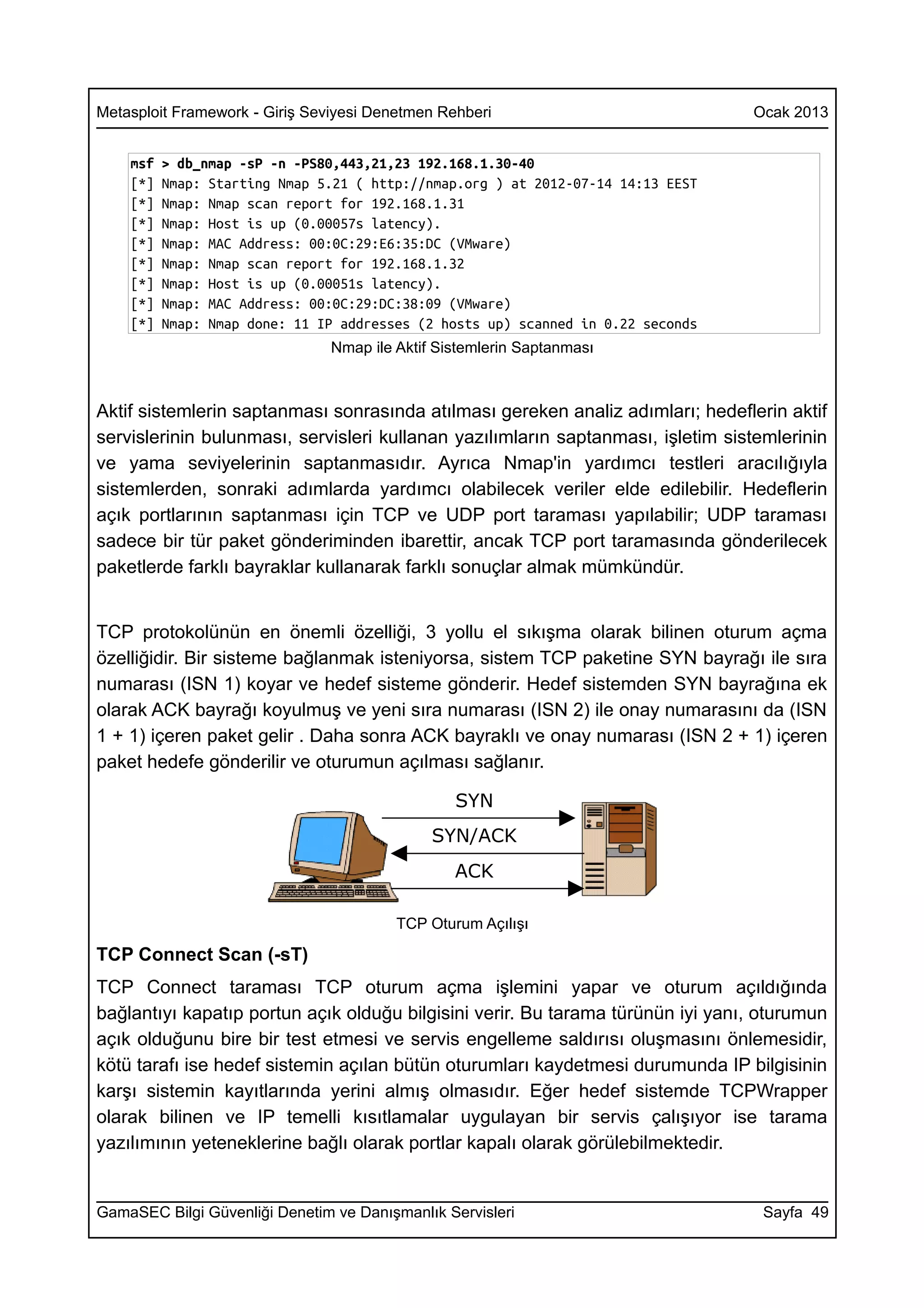 Metasploit Framework - Giriş Seviyesi Denetmen Rehberi                            Ocak 2013


    msf   > db_nmap -sP -n -PS80,443,21,23 192.168.1.30-40
    [*]   Nmap: Starting Nmap 5.21 ( http://nmap.org ) at 2012-07-14 14:13 EEST
    [*]   Nmap: Nmap scan report for 192.168.1.31
    [*]   Nmap: Host is up (0.00057s latency).
    [*]   Nmap: MAC Address: 00:0C:29:E6:35:DC (VMware)
    [*]   Nmap: Nmap scan report for 192.168.1.32
    [*]   Nmap: Host is up (0.00051s latency).
    [*]   Nmap: MAC Address: 00:0C:29:DC:38:09 (VMware)
    [*]   Nmap: Nmap done: 11 IP addresses (2 hosts up) scanned in 0.22 seconds
                                Nmap ile Aktif Sistemlerin Saptanması



Aktif sistemlerin saptanması sonrasında atılması gereken analiz adımları; hedeflerin aktif
servislerinin bulunması, servisleri kullanan yazılımların saptanması, işletim sistemlerinin
ve yama seviyelerinin saptanmasıdır. Ayrıca Nmap'in yardımcı testleri aracılığıyla
sistemlerden, sonraki adımlarda yardımcı olabilecek veriler elde edilebilir. Hedeflerin
açık portlarının saptanması için TCP ve UDP port taraması yapılabilir; UDP taraması
sadece bir tür paket gönderiminden ibarettir, ancak TCP port taramasında gönderilecek
paketlerde farklı bayraklar kullanarak farklı sonuçlar almak mümkündür.


TCP protokolünün en önemli özelliği, 3 yollu el sıkışma olarak bilinen oturum açma
özelliğidir. Bir sisteme bağlanmak isteniyorsa, sistem TCP paketine SYN bayrağı ile sıra
numarası (ISN 1) koyar ve hedef sisteme gönderir. Hedef sistemden SYN bayrağına ek
olarak ACK bayrağı koyulmuş ve yeni sıra numarası (ISN 2) ile onay numarasını da (ISN
1 + 1) içeren paket gelir . Daha sonra ACK bayraklı ve onay numarası (ISN 2 + 1) içeren
paket hedefe gönderilir ve oturumun açılması sağlanır.

                                                 SYN
                                              SYN/ACK
                                                 ACK

                                         TCP Oturum Açılışı

TCP Connect Scan (-sT)
TCP Connect taraması TCP oturum açma işlemini yapar ve oturum açıldığında
bağlantıyı kapatıp portun açık olduğu bilgisini verir. Bu tarama türünün iyi yanı, oturumun
açık olduğunu bire bir test etmesi ve servis engelleme saldırısı oluşmasını önlemesidir,
kötü tarafı ise hedef sistemin açılan bütün oturumları kaydetmesi durumunda IP bilgisinin
karşı sistemin kayıtlarında yerini almış olmasıdır. Eğer hedef sistemde TCPWrapper
olarak bilinen ve IP temelli kısıtlamalar uygulayan bir servis çalışıyor ise tarama
yazılımının yeteneklerine bağlı olarak portlar kapalı olarak görülebilmektedir.


GamaSEC Bilgi Güvenliği Denetim ve Danışmanlık Servisleri                          Sayfa 49
 