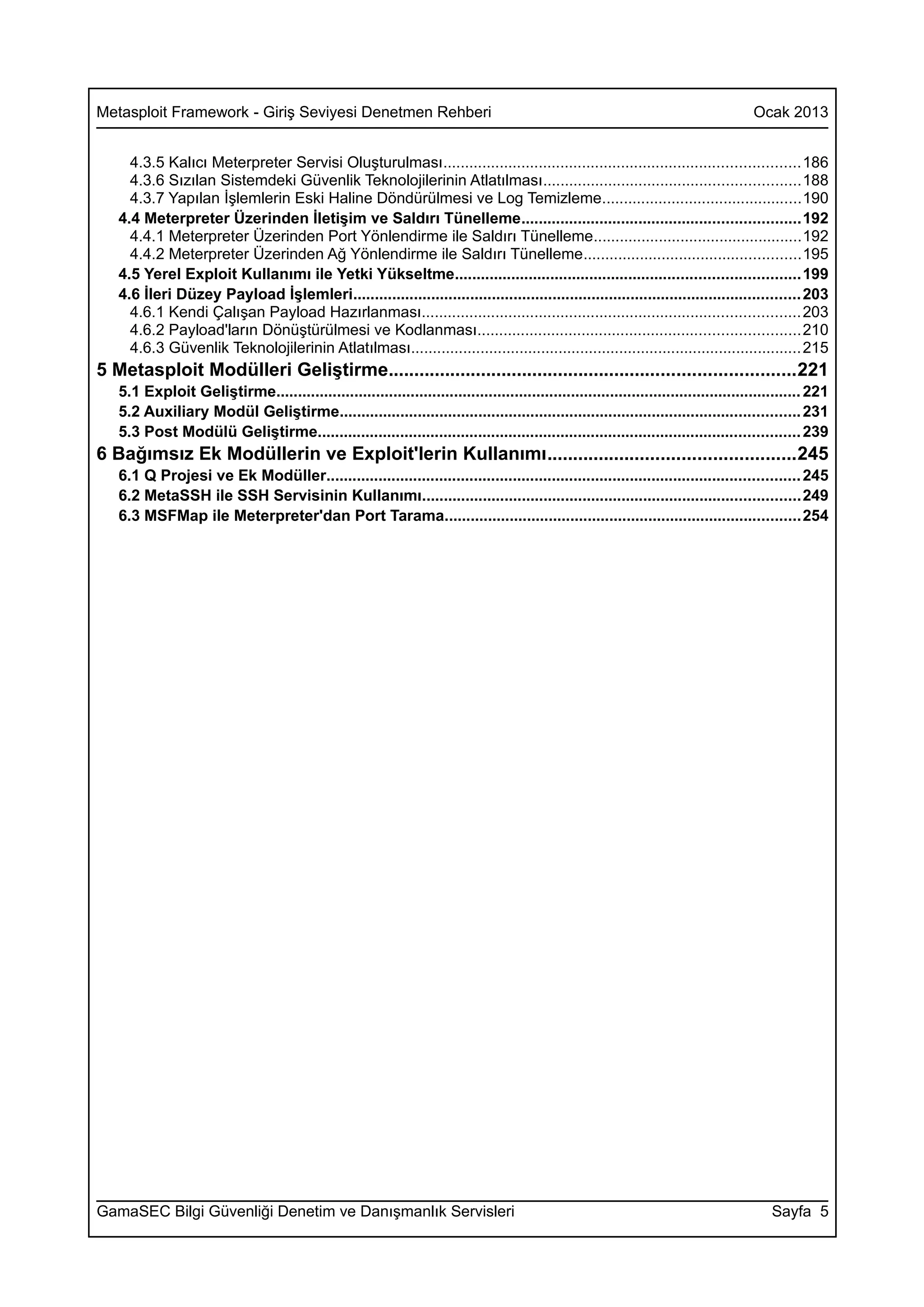 Metasploit Framework - Giriş Seviyesi Denetmen Rehberi                                                                                Ocak 2013


     4.3.5 Kalıcı Meterpreter Servisi Oluşturulması..................................................................................186
     4.3.6 Sızılan Sistemdeki Güvenlik Teknolojilerinin Atlatılması...........................................................188
     4.3.7 Yapılan İşlemlerin Eski Haline Döndürülmesi ve Log Temizleme..............................................190
   4.4 Meterpreter Üzerinden İletişim ve Saldırı Tünelleme................................................................192
     4.4.1 Meterpreter Üzerinden Port Yönlendirme ile Saldırı Tünelleme................................................192
     4.4.2 Meterpreter Üzerinden Ağ Yönlendirme ile Saldırı Tünelleme..................................................195
   4.5 Yerel Exploit Kullanımı ile Yetki Yükseltme...............................................................................199
   4.6 İleri Düzey Payload İşlemleri....................................................................................................... 203
     4.6.1 Kendi Çalışan Payload Hazırlanması.......................................................................................203
     4.6.2 Payload'ların Dönüştürülmesi ve Kodlanması..........................................................................210
     4.6.3 Güvenlik Teknolojilerinin Atlatılması.......................................................................................... 215
5 Metasploit Modülleri Geliştirme...............................................................................221
   5.1 Exploit Geliştirme......................................................................................................................... 221
   5.2 Auxiliary Modül Geliştirme.......................................................................................................... 231
   5.3 Post Modülü Geliştirme............................................................................................................... 239
6 Bağımsız Ek Modüllerin ve Exploit'lerin Kullanımı................................................245
   6.1 Q Projesi ve Ek Modüller............................................................................................................. 245
   6.2 MetaSSH ile SSH Servisinin Kullanımı.......................................................................................249
   6.3 MSFMap ile Meterpreter'dan Port Tarama..................................................................................254




GamaSEC Bilgi Güvenliği Denetim ve Danışmanlık Servisleri                                                                                 Sayfa 5
 