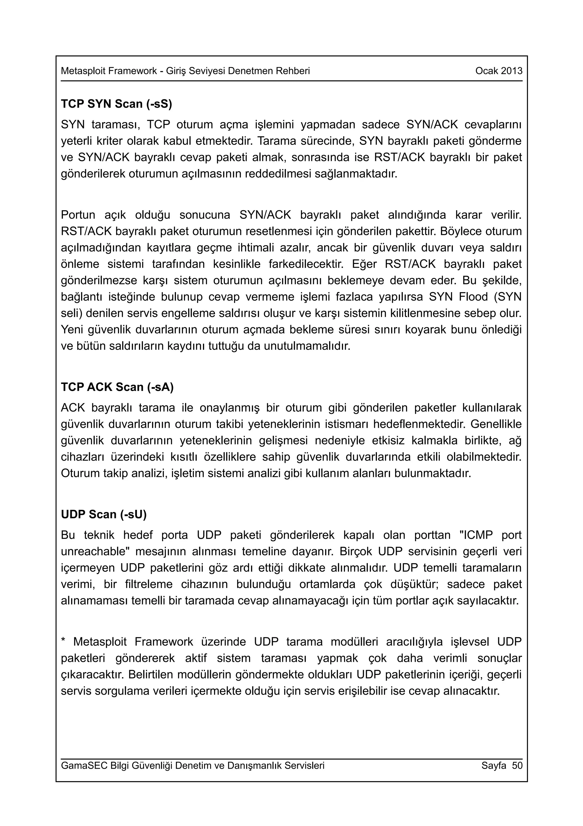 Metasploit Framework - Giriş Seviyesi Denetmen Rehberi                            Ocak 2013


TCP SYN Scan (-sS)
SYN taraması, TCP oturum açma işlemini yapmadan sadece SYN/ACK cevaplarını
yeterli kriter olarak kabul etmektedir. Tarama sürecinde, SYN bayraklı paketi gönderme
ve SYN/ACK bayraklı cevap paketi almak, sonrasında ise RST/ACK bayraklı bir paket
gönderilerek oturumun açılmasının reddedilmesi sağlanmaktadır.


Portun açık olduğu sonucuna SYN/ACK bayraklı paket alındığında karar verilir.
RST/ACK bayraklı paket oturumun resetlenmesi için gönderilen pakettir. Böylece oturum
açılmadığından kayıtlara geçme ihtimali azalır, ancak bir güvenlik duvarı veya saldırı
önleme sistemi tarafından kesinlikle farkedilecektir. Eğer RST/ACK bayraklı paket
gönderilmezse karşı sistem oturumun açılmasını beklemeye devam eder. Bu şekilde,
bağlantı isteğinde bulunup cevap vermeme işlemi fazlaca yapılırsa SYN Flood (SYN
seli) denilen servis engelleme saldırısı oluşur ve karşı sistemin kilitlenmesine sebep olur.
Yeni güvenlik duvarlarının oturum açmada bekleme süresi sınırı koyarak bunu önlediği
ve bütün saldırıların kaydını tuttuğu da unutulmamalıdır.


TCP ACK Scan (-sA)
ACK bayraklı tarama ile onaylanmış bir oturum gibi gönderilen paketler kullanılarak
güvenlik duvarlarının oturum takibi yeteneklerinin istismarı hedeflenmektedir. Genellikle
güvenlik duvarlarının yeteneklerinin gelişmesi nedeniyle etkisiz kalmakla birlikte, ağ
cihazları üzerindeki kısıtlı özelliklere sahip güvenlik duvarlarında etkili olabilmektedir.
Oturum takip analizi, işletim sistemi analizi gibi kullanım alanları bulunmaktadır.


UDP Scan (-sU)
Bu teknik hedef porta UDP paketi gönderilerek kapalı olan porttan "ICMP port
unreachable" mesajının alınması temeline dayanır. Birçok UDP servisinin geçerli veri
içermeyen UDP paketlerini göz ardı ettiği dikkate alınmalıdır. UDP temelli taramaların
verimi, bir filtreleme cihazının bulunduğu ortamlarda çok düşüktür; sadece paket
alınamaması temelli bir taramada cevap alınamayacağı için tüm portlar açık sayılacaktır.


* Metasploit Framework üzerinde UDP tarama modülleri aracılığıyla işlevsel UDP
paketleri göndererek aktif sistem taraması yapmak çok daha verimli sonuçlar
çıkaracaktır. Belirtilen modüllerin göndermekte oldukları UDP paketlerinin içeriği, geçerli
servis sorgulama verileri içermekte olduğu için servis erişilebilir ise cevap alınacaktır.




GamaSEC Bilgi Güvenliği Denetim ve Danışmanlık Servisleri                          Sayfa 50
 