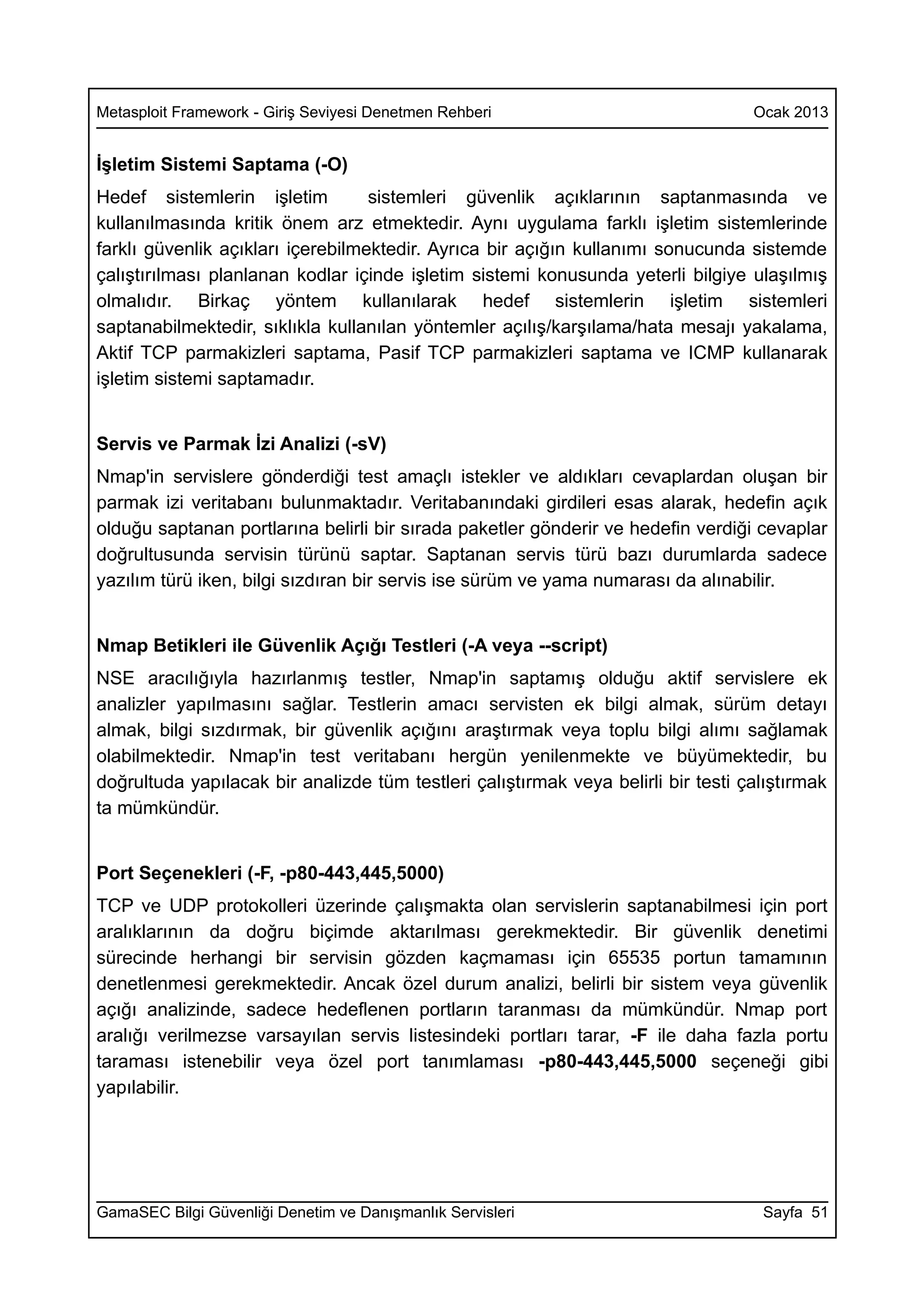 Metasploit Framework - Giriş Seviyesi Denetmen Rehberi                             Ocak 2013


İşletim Sistemi Saptama (-O)
Hedef sistemlerin işletim          sistemleri güvenlik açıklarının saptanmasında ve
kullanılmasında kritik önem arz etmektedir. Aynı uygulama farklı işletim sistemlerinde
farklı güvenlik açıkları içerebilmektedir. Ayrıca bir açığın kullanımı sonucunda sistemde
çalıştırılması planlanan kodlar içinde işletim sistemi konusunda yeterli bilgiye ulaşılmış
olmalıdır. Birkaç yöntem kullanılarak hedef sistemlerin işletim sistemleri
saptanabilmektedir, sıklıkla kullanılan yöntemler açılış/karşılama/hata mesajı yakalama,
Aktif TCP parmakizleri saptama, Pasif TCP parmakizleri saptama ve ICMP kullanarak
işletim sistemi saptamadır.


Servis ve Parmak İzi Analizi (-sV)
Nmap'in servislere gönderdiği test amaçlı istekler ve aldıkları cevaplardan oluşan bir
parmak izi veritabanı bulunmaktadır. Veritabanındaki girdileri esas alarak, hedefin açık
olduğu saptanan portlarına belirli bir sırada paketler gönderir ve hedefin verdiği cevaplar
doğrultusunda servisin türünü saptar. Saptanan servis türü bazı durumlarda sadece
yazılım türü iken, bilgi sızdıran bir servis ise sürüm ve yama numarası da alınabilir.


Nmap Betikleri ile Güvenlik Açığı Testleri (-A veya --script)
NSE aracılığıyla hazırlanmış testler, Nmap'in saptamış olduğu aktif servislere ek
analizler yapılmasını sağlar. Testlerin amacı servisten ek bilgi almak, sürüm detayı
almak, bilgi sızdırmak, bir güvenlik açığını araştırmak veya toplu bilgi alımı sağlamak
olabilmektedir. Nmap'in test veritabanı hergün yenilenmekte ve büyümektedir, bu
doğrultuda yapılacak bir analizde tüm testleri çalıştırmak veya belirli bir testi çalıştırmak
ta mümkündür.


Port Seçenekleri (-F, -p80-443,445,5000)
TCP ve UDP protokolleri üzerinde çalışmakta olan servislerin saptanabilmesi için port
aralıklarının da doğru biçimde aktarılması gerekmektedir. Bir güvenlik denetimi
sürecinde herhangi bir servisin gözden kaçmaması için 65535 portun tamamının
denetlenmesi gerekmektedir. Ancak özel durum analizi, belirli bir sistem veya güvenlik
açığı analizinde, sadece hedeflenen portların taranması da mümkündür. Nmap port
aralığı verilmezse varsayılan servis listesindeki portları tarar, -F ile daha fazla portu
taraması istenebilir veya özel port tanımlaması -p80-443,445,5000 seçeneği gibi
yapılabilir.




GamaSEC Bilgi Güvenliği Denetim ve Danışmanlık Servisleri                           Sayfa 51
 