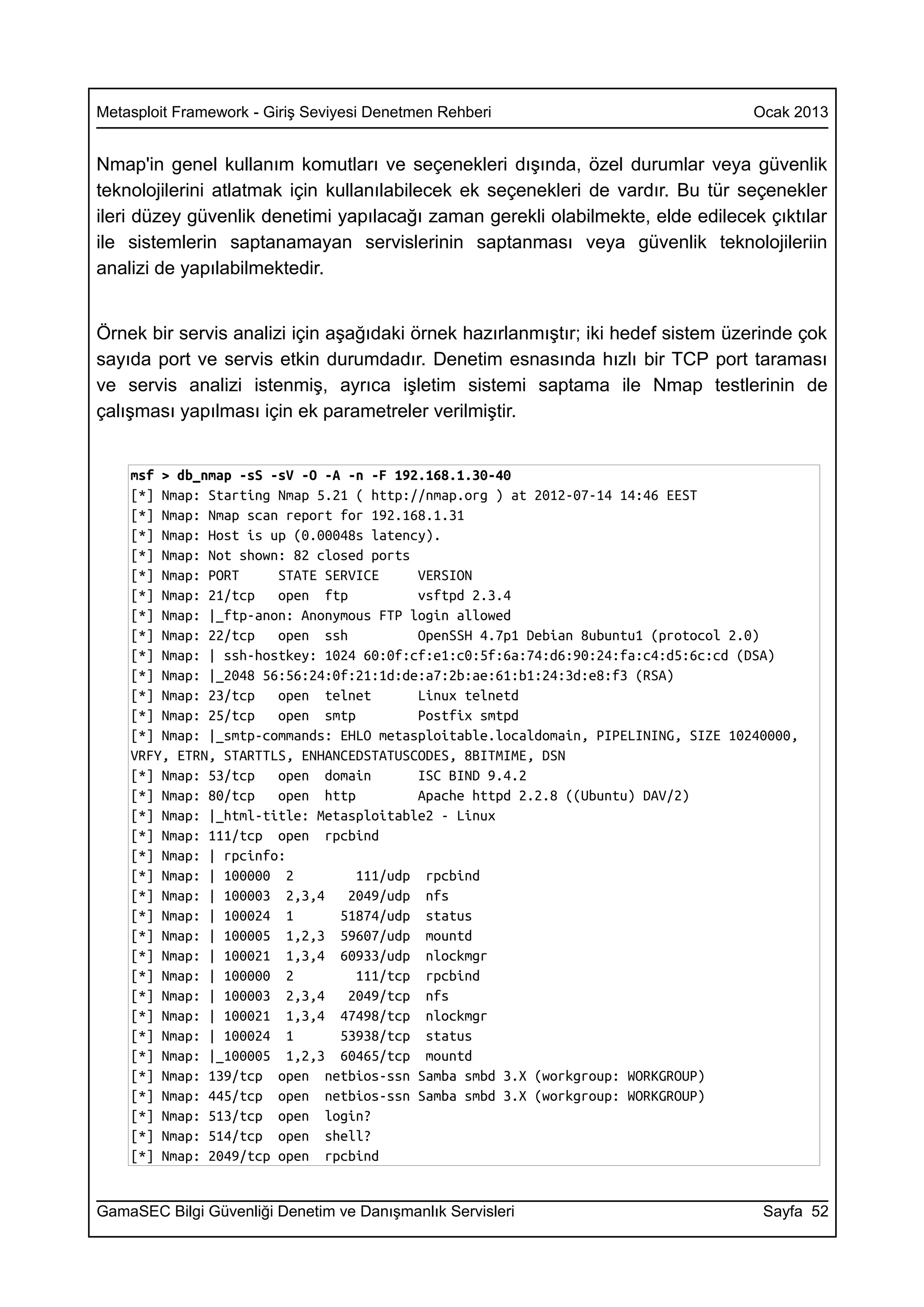 Metasploit Framework - Giriş Seviyesi Denetmen Rehberi                              Ocak 2013


Nmap'in genel kullanım komutları ve seçenekleri dışında, özel durumlar veya güvenlik
teknolojilerini atlatmak için kullanılabilecek ek seçenekleri de vardır. Bu tür seçenekler
ileri düzey güvenlik denetimi yapılacağı zaman gerekli olabilmekte, elde edilecek çıktılar
ile sistemlerin saptanamayan servislerinin saptanması veya güvenlik teknolojileriin
analizi de yapılabilmektedir.


Örnek bir servis analizi için aşağıdaki örnek hazırlanmıştır; iki hedef sistem üzerinde çok
sayıda port ve servis etkin durumdadır. Denetim esnasında hızlı bir TCP port taraması
ve servis analizi istenmiş, ayrıca işletim sistemi saptama ile Nmap testlerinin de
çalışması yapılması için ek parametreler verilmiştir.


    msf > db_nmap -sS -sV -O -A -n -F 192.168.1.30-40
    [*] Nmap: Starting Nmap 5.21 ( http://nmap.org ) at 2012-07-14 14:46 EEST
    [*] Nmap: Nmap scan report for 192.168.1.31
    [*] Nmap: Host is up (0.00048s latency).
    [*] Nmap: Not shown: 82 closed ports
    [*] Nmap: PORT     STATE SERVICE     VERSION
    [*] Nmap: 21/tcp   open ftp          vsftpd 2.3.4
    [*] Nmap: |_ftp-anon: Anonymous FTP login allowed
    [*] Nmap: 22/tcp   open ssh          OpenSSH 4.7p1 Debian 8ubuntu1 (protocol 2.0)
    [*] Nmap: | ssh-hostkey: 1024 60:0f:cf:e1:c0:5f:6a:74:d6:90:24:fa:c4:d5:6c:cd (DSA)
    [*] Nmap: |_2048 56:56:24:0f:21:1d:de:a7:2b:ae:61:b1:24:3d:e8:f3 (RSA)
    [*] Nmap: 23/tcp   open telnet       Linux telnetd
    [*] Nmap: 25/tcp   open smtp         Postfix smtpd
    [*] Nmap: |_smtp-commands: EHLO metasploitable.localdomain, PIPELINING, SIZE 10240000,
    VRFY, ETRN, STARTTLS, ENHANCEDSTATUSCODES, 8BITMIME, DSN
    [*] Nmap: 53/tcp   open domain       ISC BIND 9.4.2
    [*] Nmap: 80/tcp   open http         Apache httpd 2.2.8 ((Ubuntu) DAV/2)
    [*] Nmap: |_html-title: Metasploitable2 - Linux
    [*] Nmap: 111/tcp open rpcbind
    [*] Nmap: | rpcinfo:
    [*] Nmap: | 100000 2         111/udp rpcbind
    [*] Nmap: | 100003 2,3,4    2049/udp nfs
    [*] Nmap: | 100024 1       51874/udp status
    [*] Nmap: | 100005 1,2,3 59607/udp mountd
    [*] Nmap: | 100021 1,3,4 60933/udp nlockmgr
    [*] Nmap: | 100000 2         111/tcp rpcbind
    [*] Nmap: | 100003 2,3,4    2049/tcp nfs
    [*] Nmap: | 100021 1,3,4 47498/tcp nlockmgr
    [*] Nmap: | 100024 1       53938/tcp status
    [*] Nmap: |_100005 1,2,3 60465/tcp mountd
    [*] Nmap: 139/tcp open netbios-ssn Samba smbd 3.X (workgroup: WORKGROUP)
    [*] Nmap: 445/tcp open netbios-ssn Samba smbd 3.X (workgroup: WORKGROUP)
    [*] Nmap: 513/tcp open login?
    [*] Nmap: 514/tcp open shell?
    [*] Nmap: 2049/tcp open rpcbind


GamaSEC Bilgi Güvenliği Denetim ve Danışmanlık Servisleri                            Sayfa 52
 