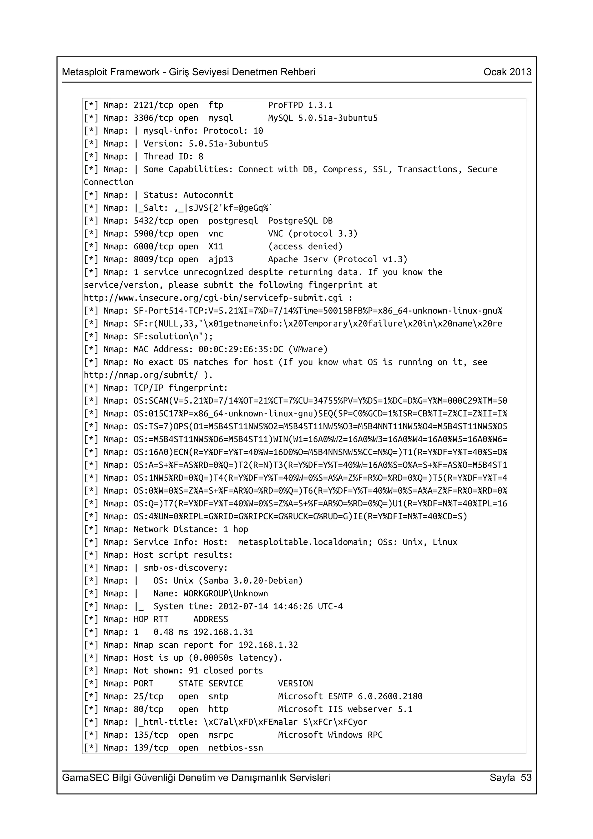 Metasploit Framework - Giriş Seviyesi Denetmen Rehberi                              Ocak 2013


    [*] Nmap: 2121/tcp open ftp            ProFTPD 1.3.1
    [*] Nmap: 3306/tcp open mysql          MySQL 5.0.51a-3ubuntu5
    [*] Nmap: | mysql-info: Protocol: 10
    [*] Nmap: | Version: 5.0.51a-3ubuntu5
    [*] Nmap: | Thread ID: 8
    [*] Nmap: | Some Capabilities: Connect with DB, Compress, SSL, Transactions, Secure
    Connection
    [*] Nmap: | Status: Autocommit
    [*] Nmap: |_Salt: ,_|sJVS{2'kf=@geGq%`
    [*] Nmap: 5432/tcp open postgresql PostgreSQL DB
    [*] Nmap: 5900/tcp open vnc            VNC (protocol 3.3)
    [*] Nmap: 6000/tcp open X11            (access denied)
    [*] Nmap: 8009/tcp open ajp13          Apache Jserv (Protocol v1.3)
    [*] Nmap: 1 service unrecognized despite returning data. If you know the
    service/version, please submit the following fingerprint at
    http://www.insecure.org/cgi-bin/servicefp-submit.cgi :
    [*] Nmap: SF-Port514-TCP:V=5.21%I=7%D=7/14%Time=50015BFB%P=x86_64-unknown-linux-gnu%
    [*] Nmap: SF:r(NULL,33,"x01getnameinfo:x20Temporaryx20failurex20inx20namex20re
    [*] Nmap: SF:solutionn");
    [*] Nmap: MAC Address: 00:0C:29:E6:35:DC (VMware)
    [*] Nmap: No exact OS matches for host (If you know what OS is running on it, see
    http://nmap.org/submit/ ).
    [*] Nmap: TCP/IP fingerprint:
    [*] Nmap: OS:SCAN(V=5.21%D=7/14%OT=21%CT=7%CU=34755%PV=Y%DS=1%DC=D%G=Y%M=000C29%TM=50
    [*] Nmap: OS:015C17%P=x86_64-unknown-linux-gnu)SEQ(SP=C0%GCD=1%ISR=CB%TI=Z%CI=Z%II=I%
    [*] Nmap: OS:TS=7)OPS(O1=M5B4ST11NW5%O2=M5B4ST11NW5%O3=M5B4NNT11NW5%O4=M5B4ST11NW5%O5
    [*] Nmap: OS:=M5B4ST11NW5%O6=M5B4ST11)WIN(W1=16A0%W2=16A0%W3=16A0%W4=16A0%W5=16A0%W6=
    [*] Nmap: OS:16A0)ECN(R=Y%DF=Y%T=40%W=16D0%O=M5B4NNSNW5%CC=N%Q=)T1(R=Y%DF=Y%T=40%S=O%
    [*] Nmap: OS:A=S+%F=AS%RD=0%Q=)T2(R=N)T3(R=Y%DF=Y%T=40%W=16A0%S=O%A=S+%F=AS%O=M5B4ST1
    [*] Nmap: OS:1NW5%RD=0%Q=)T4(R=Y%DF=Y%T=40%W=0%S=A%A=Z%F=R%O=%RD=0%Q=)T5(R=Y%DF=Y%T=4
    [*] Nmap: OS:0%W=0%S=Z%A=S+%F=AR%O=%RD=0%Q=)T6(R=Y%DF=Y%T=40%W=0%S=A%A=Z%F=R%O=%RD=0%
    [*] Nmap: OS:Q=)T7(R=Y%DF=Y%T=40%W=0%S=Z%A=S+%F=AR%O=%RD=0%Q=)U1(R=Y%DF=N%T=40%IPL=16
    [*] Nmap: OS:4%UN=0%RIPL=G%RID=G%RIPCK=G%RUCK=G%RUD=G)IE(R=Y%DFI=N%T=40%CD=S)
    [*] Nmap: Network Distance: 1 hop
    [*] Nmap: Service Info: Host: metasploitable.localdomain; OSs: Unix, Linux
    [*] Nmap: Host script results:
    [*] Nmap: | smb-os-discovery:
    [*] Nmap: |    OS: Unix (Samba 3.0.20-Debian)
    [*] Nmap: |    Name: WORKGROUPUnknown
    [*] Nmap: |_ System time: 2012-07-14 14:46:26 UTC-4
    [*] Nmap: HOP RTT      ADDRESS
    [*] Nmap: 1    0.48 ms 192.168.1.31
    [*] Nmap: Nmap scan report for 192.168.1.32
    [*] Nmap: Host is up (0.00050s latency).
    [*] Nmap: Not shown: 91 closed ports
    [*] Nmap: PORT      STATE SERVICE        VERSION
    [*] Nmap: 25/tcp    open smtp            Microsoft ESMTP 6.0.2600.2180
    [*] Nmap: 80/tcp    open http            Microsoft IIS webserver 5.1
    [*] Nmap: |_html-title: xC7alxFDxFEmalar SxFCrxFCyor
    [*] Nmap: 135/tcp open msrpc             Microsoft Windows RPC
    [*] Nmap: 139/tcp open netbios-ssn


GamaSEC Bilgi Güvenliği Denetim ve Danışmanlık Servisleri                            Sayfa 53
 