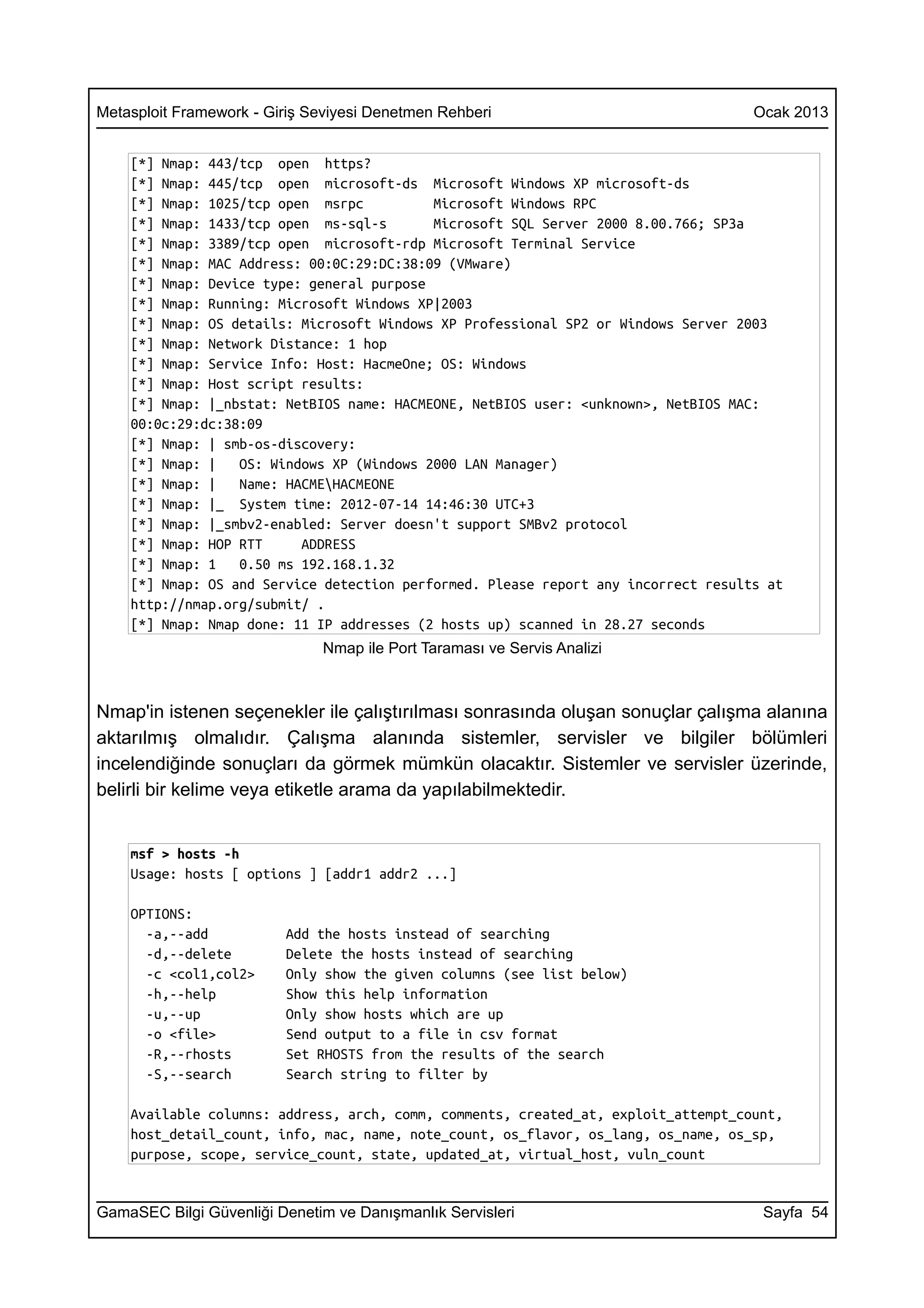 Metasploit Framework - Giriş Seviyesi Denetmen Rehberi                              Ocak 2013


    [*] Nmap: 443/tcp open https?
    [*] Nmap: 445/tcp open microsoft-ds Microsoft Windows XP microsoft-ds
    [*] Nmap: 1025/tcp open msrpc          Microsoft Windows RPC
    [*] Nmap: 1433/tcp open ms-sql-s       Microsoft SQL Server 2000 8.00.766; SP3a
    [*] Nmap: 3389/tcp open microsoft-rdp Microsoft Terminal Service
    [*] Nmap: MAC Address: 00:0C:29:DC:38:09 (VMware)
    [*] Nmap: Device type: general purpose
    [*] Nmap: Running: Microsoft Windows XP|2003
    [*] Nmap: OS details: Microsoft Windows XP Professional SP2 or Windows Server 2003
    [*] Nmap: Network Distance: 1 hop
    [*] Nmap: Service Info: Host: HacmeOne; OS: Windows
    [*] Nmap: Host script results:
    [*] Nmap: |_nbstat: NetBIOS name: HACMEONE, NetBIOS user: <unknown>, NetBIOS MAC:
    00:0c:29:dc:38:09
    [*] Nmap: | smb-os-discovery:
    [*] Nmap: |   OS: Windows XP (Windows 2000 LAN Manager)
    [*] Nmap: |   Name: HACMEHACMEONE
    [*] Nmap: |_ System time: 2012-07-14 14:46:30 UTC+3
    [*] Nmap: |_smbv2-enabled: Server doesn't support SMBv2 protocol
    [*] Nmap: HOP RTT     ADDRESS
    [*] Nmap: 1   0.50 ms 192.168.1.32
    [*] Nmap: OS and Service detection performed. Please report any incorrect results at
    http://nmap.org/submit/ .
    [*] Nmap: Nmap done: 11 IP addresses (2 hosts up) scanned in 28.27 seconds
                              Nmap ile Port Taraması ve Servis Analizi



Nmap'in istenen seçenekler ile çalıştırılması sonrasında oluşan sonuçlar çalışma alanına
aktarılmış olmalıdır. Çalışma alanında sistemler, servisler ve bilgiler bölümleri
incelendiğinde sonuçları da görmek mümkün olacaktır. Sistemler ve servisler üzerinde,
belirli bir kelime veya etiketle arama da yapılabilmektedir.


    msf > hosts -h
    Usage: hosts [ options ] [addr1 addr2 ...]

    OPTIONS:
      -a,--add           Add the hosts instead of searching
      -d,--delete        Delete the hosts instead of searching
      -c <col1,col2>     Only show the given columns (see list below)
      -h,--help          Show this help information
      -u,--up            Only show hosts which are up
      -o <file>          Send output to a file in csv format
      -R,--rhosts        Set RHOSTS from the results of the search
      -S,--search        Search string to filter by

    Available columns: address, arch, comm, comments, created_at, exploit_attempt_count,
    host_detail_count, info, mac, name, note_count, os_flavor, os_lang, os_name, os_sp,
    purpose, scope, service_count, state, updated_at, virtual_host, vuln_count


GamaSEC Bilgi Güvenliği Denetim ve Danışmanlık Servisleri                            Sayfa 54
 