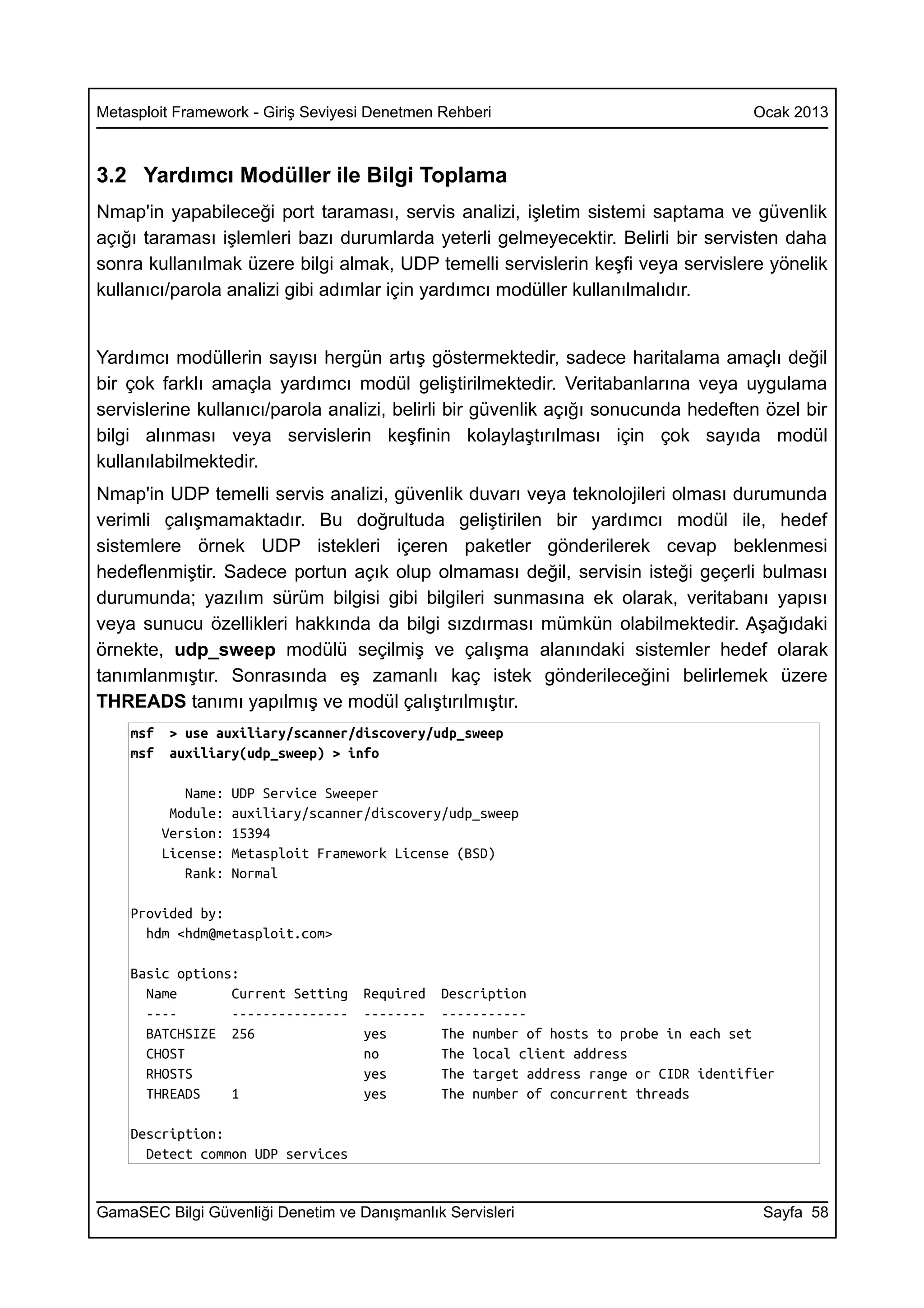 Metasploit Framework - Giriş Seviyesi Denetmen Rehberi                                  Ocak 2013



3.2 Yardımcı Modüller ile Bilgi Toplama
Nmap'in yapabileceği port taraması, servis analizi, işletim sistemi saptama ve güvenlik
açığı taraması işlemleri bazı durumlarda yeterli gelmeyecektir. Belirli bir servisten daha
sonra kullanılmak üzere bilgi almak, UDP temelli servislerin keşfi veya servislere yönelik
kullanıcı/parola analizi gibi adımlar için yardımcı modüller kullanılmalıdır.


Yardımcı modüllerin sayısı hergün artış göstermektedir, sadece haritalama amaçlı değil
bir çok farklı amaçla yardımcı modül geliştirilmektedir. Veritabanlarına veya uygulama
servislerine kullanıcı/parola analizi, belirli bir güvenlik açığı sonucunda hedeften özel bir
bilgi alınması veya servislerin keşfinin kolaylaştırılması için çok sayıda modül
kullanılabilmektedir.
Nmap'in UDP temelli servis analizi, güvenlik duvarı veya teknolojileri olması durumunda
verimli çalışmamaktadır. Bu doğrultuda geliştirilen bir yardımcı modül ile, hedef
sistemlere örnek UDP istekleri içeren paketler gönderilerek cevap beklenmesi
hedeflenmiştir. Sadece portun açık olup olmaması değil, servisin isteği geçerli bulması
durumunda; yazılım sürüm bilgisi gibi bilgileri sunmasına ek olarak, veritabanı yapısı
veya sunucu özellikleri hakkında da bilgi sızdırması mümkün olabilmektedir. Aşağıdaki
örnekte, udp_sweep modülü seçilmiş ve çalışma alanındaki sistemler hedef olarak
tanımlanmıştır. Sonrasında eş zamanlı kaç istek gönderileceğini belirlemek üzere
THREADS tanımı yapılmış ve modül çalıştırılmıştır.
    msf    > use auxiliary/scanner/discovery/udp_sweep
    msf    auxiliary(udp_sweep) > info

             Name:   UDP Service Sweeper
           Module:   auxiliary/scanner/discovery/udp_sweep
          Version:   15394
          License:   Metasploit Framework License (BSD)
             Rank:   Normal

    Provided by:
      hdm <hdm@metasploit.com>

    Basic options:
      Name       Current Setting     Required   Description
      ----       ---------------     --------   -----------
      BATCHSIZE 256                  yes        The number of hosts to probe in each set
      CHOST                          no         The local client address
      RHOSTS                         yes        The target address range or CIDR identifier
      THREADS    1                   yes        The number of concurrent threads

    Description:
      Detect common UDP services


GamaSEC Bilgi Güvenliği Denetim ve Danışmanlık Servisleri                                Sayfa 58
 