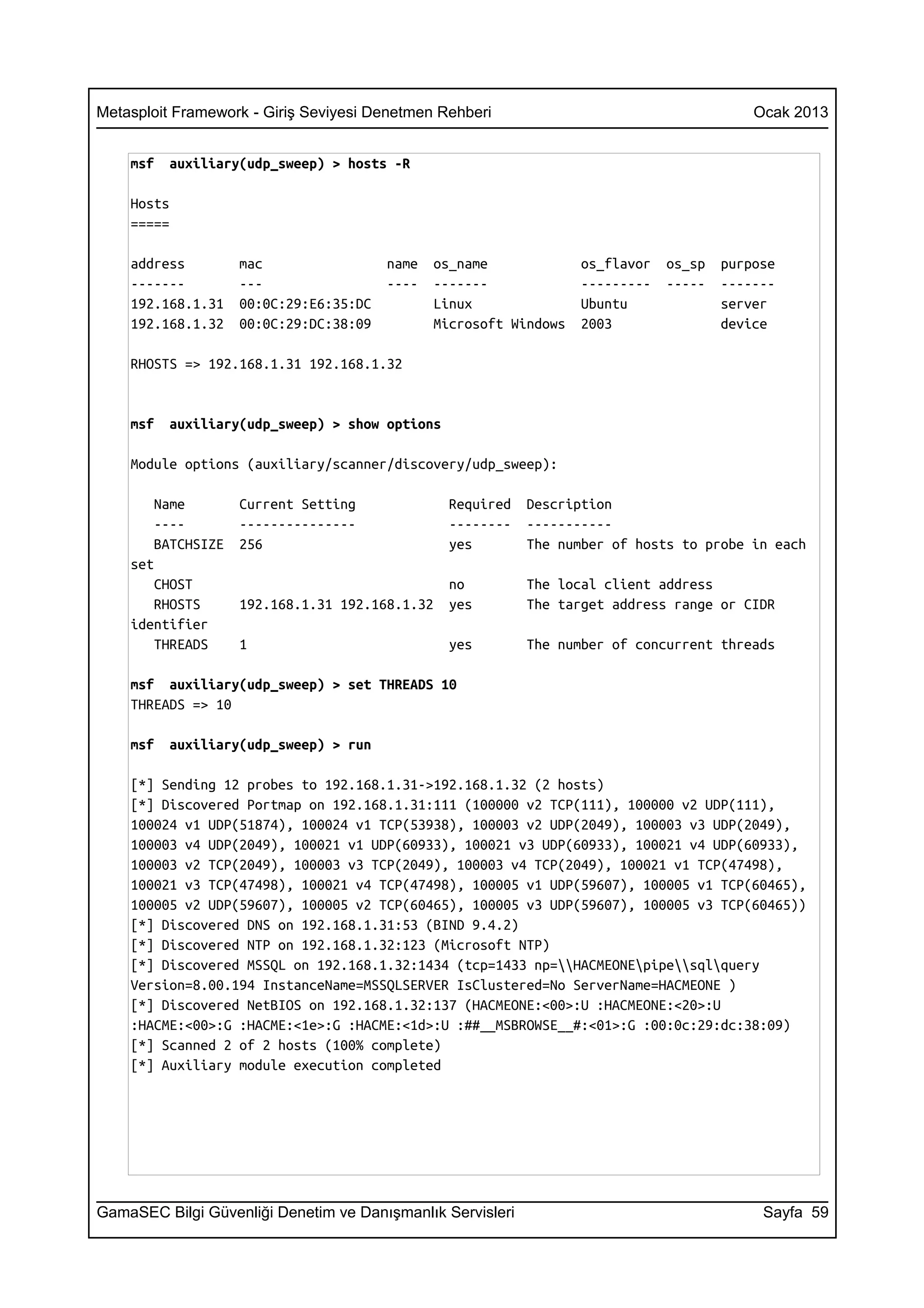 Metasploit Framework - Giriş Seviyesi Denetmen Rehberi                                     Ocak 2013


    msf   auxiliary(udp_sweep) > hosts -R

    Hosts
    =====

    address        mac                 name   os_name              os_flavor   os_sp   purpose
    -------        ---                 ----   -------              ---------   -----   -------
    192.168.1.31   00:0C:29:E6:35:DC          Linux                Ubuntu              server
    192.168.1.32   00:0C:29:DC:38:09          Microsoft Windows    2003                device

    RHOSTS => 192.168.1.31 192.168.1.32


    msf   auxiliary(udp_sweep) > show options

    Module options (auxiliary/scanner/discovery/udp_sweep):

       Name        Current Setting              Required    Description
       ----        ---------------              --------    -----------
       BATCHSIZE   256                          yes         The number of hosts to probe in each
    set
       CHOST                                    no          The local client address
       RHOSTS      192.168.1.31 192.168.1.32    yes         The target address range or CIDR
    identifier
       THREADS     1                            yes         The number of concurrent threads

    msf auxiliary(udp_sweep) > set THREADS 10
    THREADS => 10

    msf   auxiliary(udp_sweep) > run

    [*] Sending 12 probes to 192.168.1.31->192.168.1.32 (2 hosts)
    [*] Discovered Portmap on 192.168.1.31:111 (100000 v2 TCP(111), 100000 v2 UDP(111),
    100024 v1 UDP(51874), 100024 v1 TCP(53938), 100003 v2 UDP(2049), 100003 v3 UDP(2049),
    100003 v4 UDP(2049), 100021 v1 UDP(60933), 100021 v3 UDP(60933), 100021 v4 UDP(60933),
    100003 v2 TCP(2049), 100003 v3 TCP(2049), 100003 v4 TCP(2049), 100021 v1 TCP(47498),
    100021 v3 TCP(47498), 100021 v4 TCP(47498), 100005 v1 UDP(59607), 100005 v1 TCP(60465),
    100005 v2 UDP(59607), 100005 v2 TCP(60465), 100005 v3 UDP(59607), 100005 v3 TCP(60465))
    [*] Discovered DNS on 192.168.1.31:53 (BIND 9.4.2)
    [*] Discovered NTP on 192.168.1.32:123 (Microsoft NTP)
    [*] Discovered MSSQL on 192.168.1.32:1434 (tcp=1433 np=HACMEONEpipesqlquery
    Version=8.00.194 InstanceName=MSSQLSERVER IsClustered=No ServerName=HACMEONE )
    [*] Discovered NetBIOS on 192.168.1.32:137 (HACMEONE:<00>:U :HACMEONE:<20>:U
    :HACME:<00>:G :HACME:<1e>:G :HACME:<1d>:U :##__MSBROWSE__#:<01>:G :00:0c:29:dc:38:09)
    [*] Scanned 2 of 2 hosts (100% complete)
    [*] Auxiliary module execution completed




GamaSEC Bilgi Güvenliği Denetim ve Danışmanlık Servisleri                                   Sayfa 59
 
