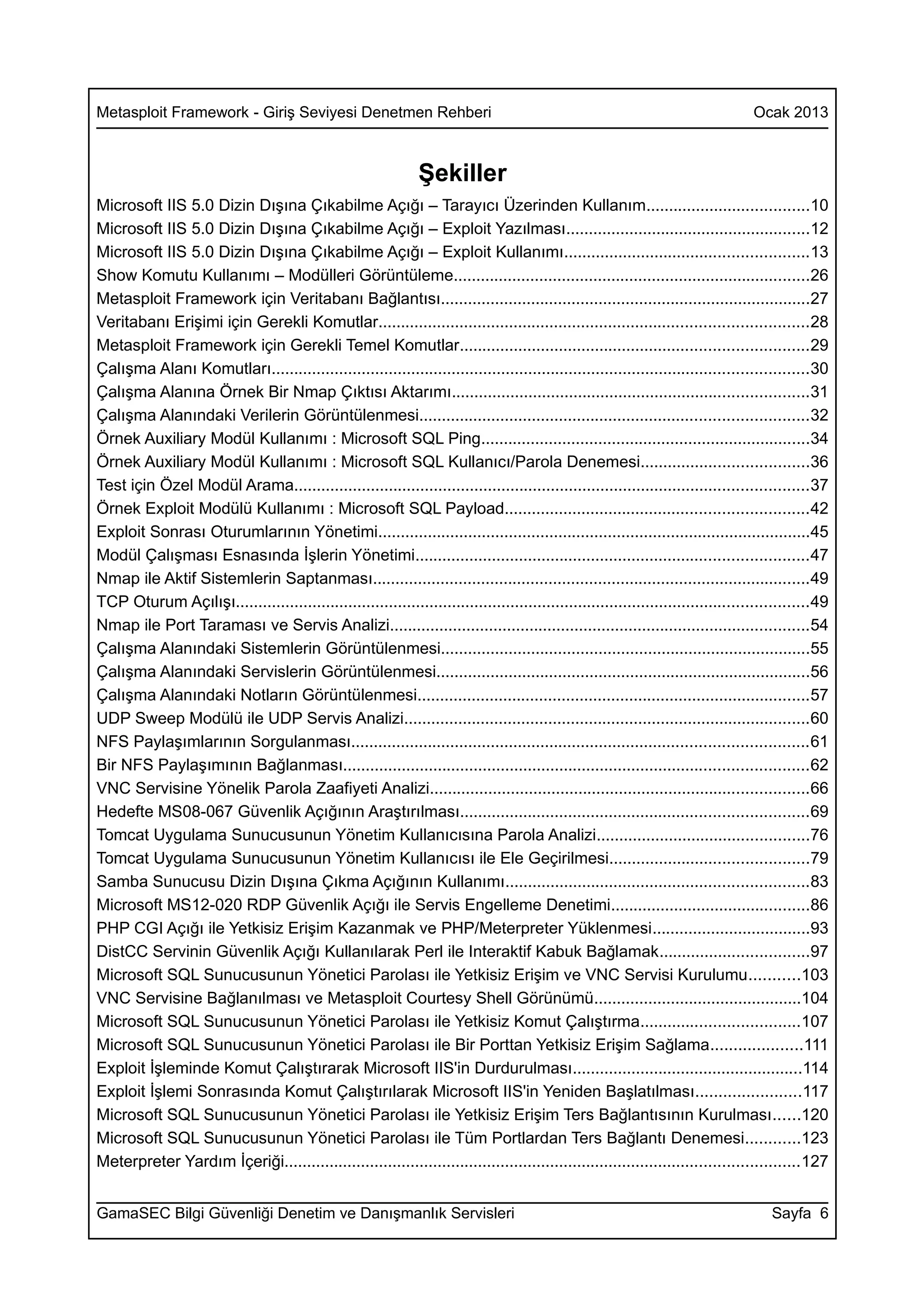 Metasploit Framework - Giriş Seviyesi Denetmen Rehberi                                                                             Ocak 2013



                                                                Şekiller
Microsoft IIS 5.0 Dizin Dışına Çıkabilme Açığı – Tarayıcı Üzerinden Kullanım....................................10
Microsoft IIS 5.0 Dizin Dışına Çıkabilme Açığı – Exploit Yazılması......................................................12
Microsoft IIS 5.0 Dizin Dışına Çıkabilme Açığı – Exploit Kullanımı......................................................13
Show Komutu Kullanımı – Modülleri Görüntüleme...............................................................................26
Metasploit Framework için Veritabanı Bağlantısı..................................................................................27
Veritabanı Erişimi için Gerekli Komutlar...............................................................................................28
Metasploit Framework için Gerekli Temel Komutlar.............................................................................29
Çalışma Alanı Komutları.......................................................................................................................30
Çalışma Alanına Örnek Bir Nmap Çıktısı Aktarımı...............................................................................31
Çalışma Alanındaki Verilerin Görüntülenmesi......................................................................................32
Örnek Auxiliary Modül Kullanımı : Microsoft SQL Ping.........................................................................34
Örnek Auxiliary Modül Kullanımı : Microsoft SQL Kullanıcı/Parola Denemesi.....................................36
Test için Özel Modül Arama..................................................................................................................37
Örnek Exploit Modülü Kullanımı : Microsoft SQL Payload...................................................................42
Exploit Sonrası Oturumlarının Yönetimi................................................................................................45
Modül Çalışması Esnasında İşlerin Yönetimi.......................................................................................47
Nmap ile Aktif Sistemlerin Saptanması.................................................................................................49
TCP Oturum Açılışı...............................................................................................................................49
Nmap ile Port Taraması ve Servis Analizi.............................................................................................54
Çalışma Alanındaki Sistemlerin Görüntülenmesi..................................................................................55
Çalışma Alanındaki Servislerin Görüntülenmesi...................................................................................56
Çalışma Alanındaki Notların Görüntülenmesi.......................................................................................57
UDP Sweep Modülü ile UDP Servis Analizi..........................................................................................60
NFS Paylaşımlarının Sorgulanması.....................................................................................................61
Bir NFS Paylaşımının Bağlanması.......................................................................................................62
VNC Servisine Yönelik Parola Zaafiyeti Analizi....................................................................................66
Hedefte MS08-067 Güvenlik Açığının Araştırılması.............................................................................69
Tomcat Uygulama Sunucusunun Yönetim Kullanıcısına Parola Analizi...............................................76
Tomcat Uygulama Sunucusunun Yönetim Kullanıcısı ile Ele Geçirilmesi............................................79
Samba Sunucusu Dizin Dışına Çıkma Açığının Kullanımı...................................................................83
Microsoft MS12-020 RDP Güvenlik Açığı ile Servis Engelleme Denetimi............................................86
PHP CGI Açığı ile Yetkisiz Erişim Kazanmak ve PHP/Meterpreter Yüklenmesi...................................93
DistCC Servinin Güvenlik Açığı Kullanılarak Perl ile Interaktif Kabuk Bağlamak.................................97
Microsoft SQL Sunucusunun Yönetici Parolası ile Yetkisiz Erişim ve VNC Servisi Kurulumu...........103
VNC Servisine Bağlanılması ve Metasploit Courtesy Shell Görünümü..............................................104
Microsoft SQL Sunucusunun Yönetici Parolası ile Yetkisiz Komut Çalıştırma...................................107
Microsoft SQL Sunucusunun Yönetici Parolası ile Bir Porttan Yetkisiz Erişim Sağlama....................111
Exploit İşleminde Komut Çalıştırarak Microsoft IIS'in Durdurulması...................................................114
Exploit İşlemi Sonrasında Komut Çalıştırılarak Microsoft IIS'in Yeniden Başlatılması.......................117
Microsoft SQL Sunucusunun Yönetici Parolası ile Yetkisiz Erişim Ters Bağlantısının Kurulması......120
Microsoft SQL Sunucusunun Yönetici Parolası ile Tüm Portlardan Ters Bağlantı Denemesi............123
Meterpreter Yardım İçeriği..................................................................................................................127


GamaSEC Bilgi Güvenliği Denetim ve Danışmanlık Servisleri                                                                              Sayfa 6
 