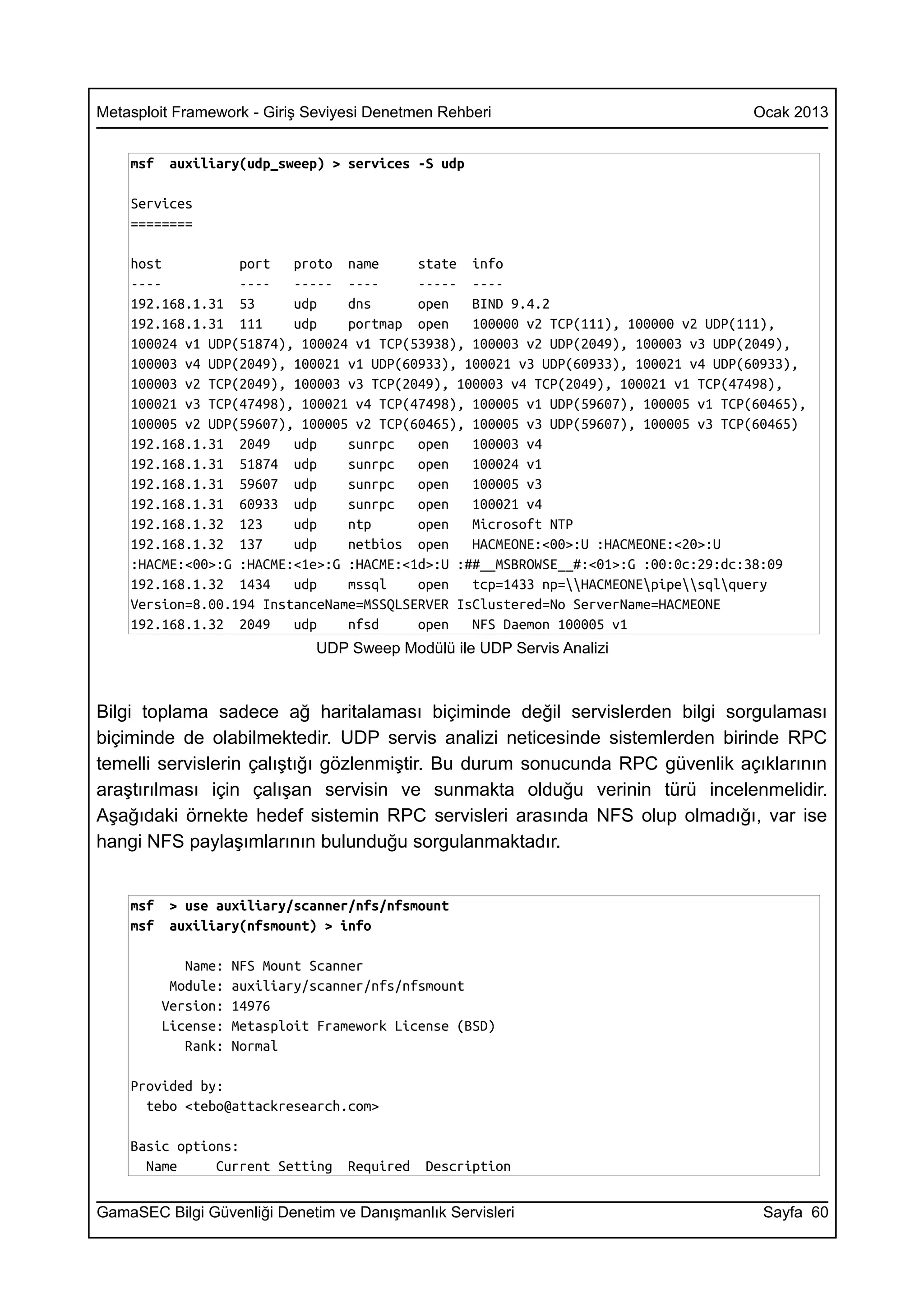 Metasploit Framework - Giriş Seviyesi Denetmen Rehberi                              Ocak 2013


    msf    auxiliary(udp_sweep) > services -S udp

    Services
    ========

    host          port   proto name      state info
    ----          ----   ----- ----      ----- ----
    192.168.1.31 53      udp    dns      open   BIND 9.4.2
    192.168.1.31 111     udp    portmap open    100000 v2 TCP(111), 100000 v2 UDP(111),
    100024 v1 UDP(51874), 100024 v1 TCP(53938), 100003 v2 UDP(2049), 100003 v3 UDP(2049),
    100003 v4 UDP(2049), 100021 v1 UDP(60933), 100021 v3 UDP(60933), 100021 v4 UDP(60933),
    100003 v2 TCP(2049), 100003 v3 TCP(2049), 100003 v4 TCP(2049), 100021 v1 TCP(47498),
    100021 v3 TCP(47498), 100021 v4 TCP(47498), 100005 v1 UDP(59607), 100005 v1 TCP(60465),
    100005 v2 UDP(59607), 100005 v2 TCP(60465), 100005 v3 UDP(59607), 100005 v3 TCP(60465)
    192.168.1.31 2049    udp    sunrpc   open   100003 v4
    192.168.1.31 51874 udp      sunrpc   open   100024 v1
    192.168.1.31 59607 udp      sunrpc   open   100005 v3
    192.168.1.31 60933 udp      sunrpc   open   100021 v4
    192.168.1.32 123     udp    ntp      open   Microsoft NTP
    192.168.1.32 137     udp    netbios open    HACMEONE:<00>:U :HACMEONE:<20>:U
    :HACME:<00>:G :HACME:<1e>:G :HACME:<1d>:U :##__MSBROWSE__#:<01>:G :00:0c:29:dc:38:09
    192.168.1.32 1434    udp    mssql    open   tcp=1433 np=HACMEONEpipesqlquery
    Version=8.00.194 InstanceName=MSSQLSERVER IsClustered=No ServerName=HACMEONE
    192.168.1.32 2049    udp    nfsd     open   NFS Daemon 100005 v1
                               UDP Sweep Modülü ile UDP Servis Analizi



Bilgi toplama sadece ağ haritalaması biçiminde değil servislerden bilgi sorgulaması
biçiminde de olabilmektedir. UDP servis analizi neticesinde sistemlerden birinde RPC
temelli servislerin çalıştığı gözlenmiştir. Bu durum sonucunda RPC güvenlik açıklarının
araştırılması için çalışan servisin ve sunmakta olduğu verinin türü incelenmelidir.
Aşağıdaki örnekte hedef sistemin RPC servisleri arasında NFS olup olmadığı, var ise
hangi NFS paylaşımlarının bulunduğu sorgulanmaktadır.


    msf    > use auxiliary/scanner/nfs/nfsmount
    msf    auxiliary(nfsmount) > info

             Name:   NFS Mount Scanner
           Module:   auxiliary/scanner/nfs/nfsmount
          Version:   14976
          License:   Metasploit Framework License (BSD)
             Rank:   Normal

    Provided by:
      tebo <tebo@attackresearch.com>

    Basic options:
      Name     Current Setting     Required   Description

GamaSEC Bilgi Güvenliği Denetim ve Danışmanlık Servisleri                            Sayfa 60
 