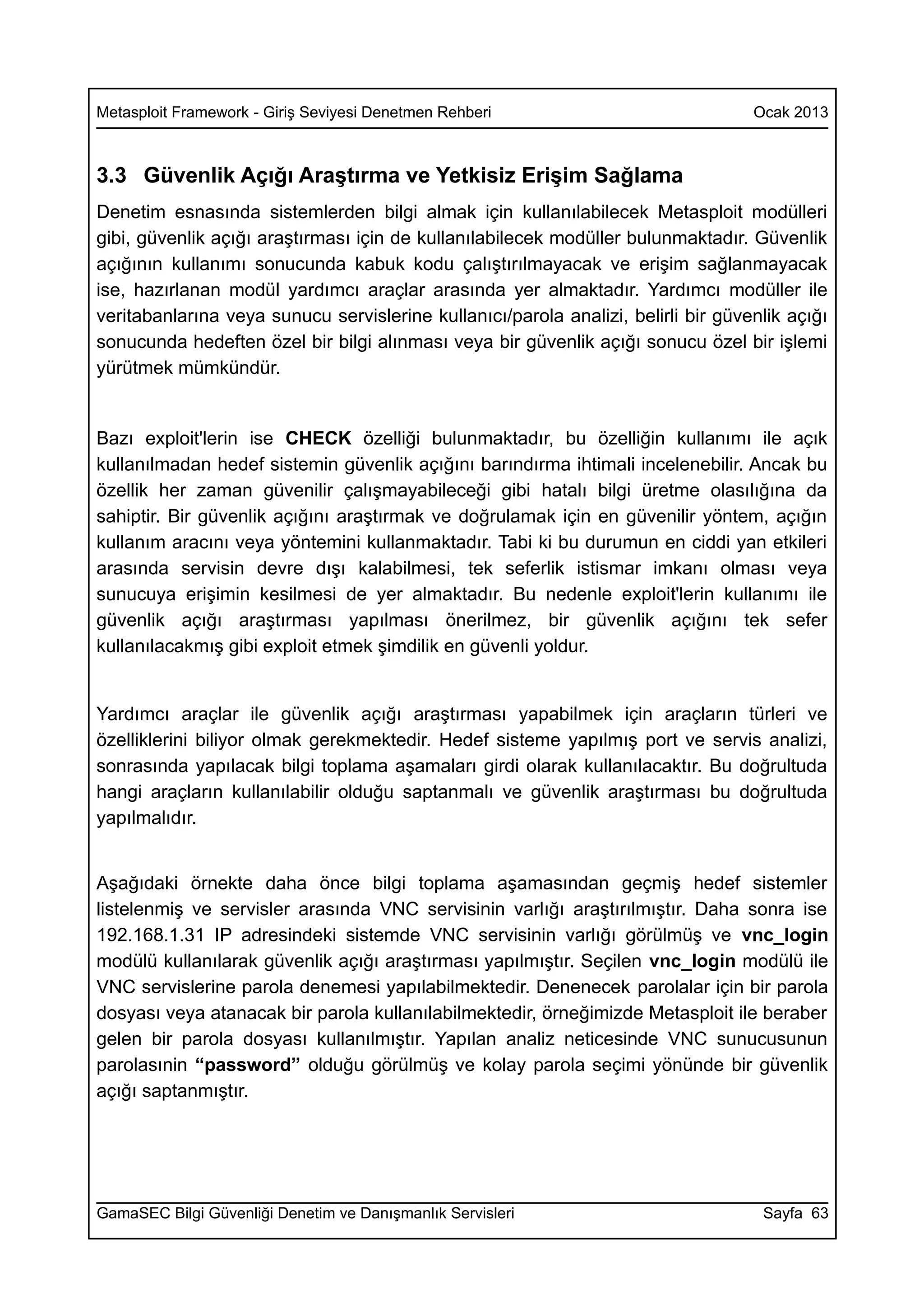 Metasploit Framework - Giriş Seviyesi Denetmen Rehberi                             Ocak 2013



3.3 Güvenlik Açığı Araştırma ve Yetkisiz Erişim Sağlama
Denetim esnasında sistemlerden bilgi almak için kullanılabilecek Metasploit modülleri
gibi, güvenlik açığı araştırması için de kullanılabilecek modüller bulunmaktadır. Güvenlik
açığının kullanımı sonucunda kabuk kodu çalıştırılmayacak ve erişim sağlanmayacak
ise, hazırlanan modül yardımcı araçlar arasında yer almaktadır. Yardımcı modüller ile
veritabanlarına veya sunucu servislerine kullanıcı/parola analizi, belirli bir güvenlik açığı
sonucunda hedeften özel bir bilgi alınması veya bir güvenlik açığı sonucu özel bir işlemi
yürütmek mümkündür.


Bazı exploit'lerin ise CHECK özelliği bulunmaktadır, bu özelliğin kullanımı ile açık
kullanılmadan hedef sistemin güvenlik açığını barındırma ihtimali incelenebilir. Ancak bu
özellik her zaman güvenilir çalışmayabileceği gibi hatalı bilgi üretme olasılığına da
sahiptir. Bir güvenlik açığını araştırmak ve doğrulamak için en güvenilir yöntem, açığın
kullanım aracını veya yöntemini kullanmaktadır. Tabi ki bu durumun en ciddi yan etkileri
arasında servisin devre dışı kalabilmesi, tek seferlik istismar imkanı olması veya
sunucuya erişimin kesilmesi de yer almaktadır. Bu nedenle exploit'lerin kullanımı ile
güvenlik açığı araştırması yapılması önerilmez, bir güvenlik açığını tek sefer
kullanılacakmış gibi exploit etmek şimdilik en güvenli yoldur.


Yardımcı araçlar ile güvenlik açığı araştırması yapabilmek için araçların türleri ve
özelliklerini biliyor olmak gerekmektedir. Hedef sisteme yapılmış port ve servis analizi,
sonrasında yapılacak bilgi toplama aşamaları girdi olarak kullanılacaktır. Bu doğrultuda
hangi araçların kullanılabilir olduğu saptanmalı ve güvenlik araştırması bu doğrultuda
yapılmalıdır.


Aşağıdaki örnekte daha önce bilgi toplama aşamasından geçmiş hedef sistemler
listelenmiş ve servisler arasında VNC servisinin varlığı araştırılmıştır. Daha sonra ise
192.168.1.31 IP adresindeki sistemde VNC servisinin varlığı görülmüş ve vnc_login
modülü kullanılarak güvenlik açığı araştırması yapılmıştır. Seçilen vnc_login modülü ile
VNC servislerine parola denemesi yapılabilmektedir. Denenecek parolalar için bir parola
dosyası veya atanacak bir parola kullanılabilmektedir, örneğimizde Metasploit ile beraber
gelen bir parola dosyası kullanılmıştır. Yapılan analiz neticesinde VNC sunucusunun
parolasınin “password” olduğu görülmüş ve kolay parola seçimi yönünde bir güvenlik
açığı saptanmıştır.




GamaSEC Bilgi Güvenliği Denetim ve Danışmanlık Servisleri                           Sayfa 63
 