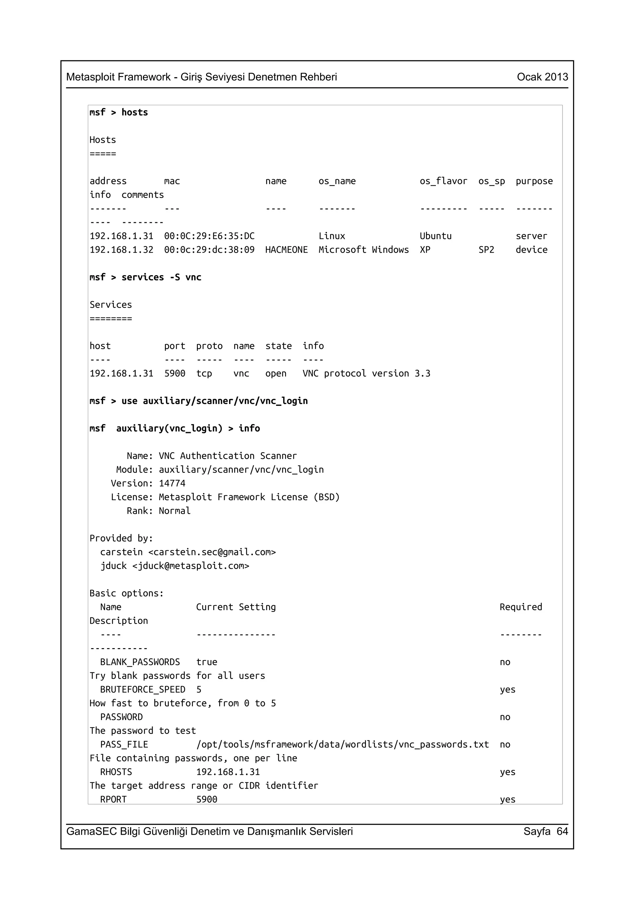 Metasploit Framework - Giriş Seviyesi Denetmen Rehberi                                            Ocak 2013


    msf > hosts

    Hosts
    =====

    address       mac                      name       os_name             os_flavor   os_sp      purpose
    info comments
    -------       ---                      ----       -------             ---------   -----      -------
    ---- --------
    192.168.1.31 00:0C:29:E6:35:DC                    Linux               Ubuntu                 server
    192.168.1.32 00:0c:29:dc:38:09         HACMEONE   Microsoft Windows   XP          SP2        device

    msf > services -S vnc

    Services
    ========

    host             port   proto   name   state   info
    ----             ----   -----   ----   -----   ----
    192.168.1.31     5900   tcp     vnc    open    VNC protocol version 3.3

    msf > use auxiliary/scanner/vnc/vnc_login

    msf    auxiliary(vnc_login) > info

             Name:   VNC Authentication Scanner
           Module:   auxiliary/scanner/vnc/vnc_login
          Version:   14774
          License:   Metasploit Framework License (BSD)
             Rank:   Normal

    Provided by:
      carstein <carstein.sec@gmail.com>
      jduck <jduck@metasploit.com>

    Basic options:
      Name               Current Setting                                                    Required
    Description
      ----               ---------------                                                    --------
    -----------
      BLANK_PASSWORDS    true                                                               no
    Try blank passwords for all users
      BRUTEFORCE_SPEED 5                                                                    yes
    How fast to bruteforce, from 0 to 5
      PASSWORD                                                                              no
    The password to test
      PASS_FILE          /opt/tools/msframework/data/wordlists/vnc_passwords.txt            no
    File containing passwords, one per line
      RHOSTS             192.168.1.31                                                       yes
    The target address range or CIDR identifier
      RPORT              5900                                                               yes


GamaSEC Bilgi Güvenliği Denetim ve Danışmanlık Servisleri                                          Sayfa 64
 