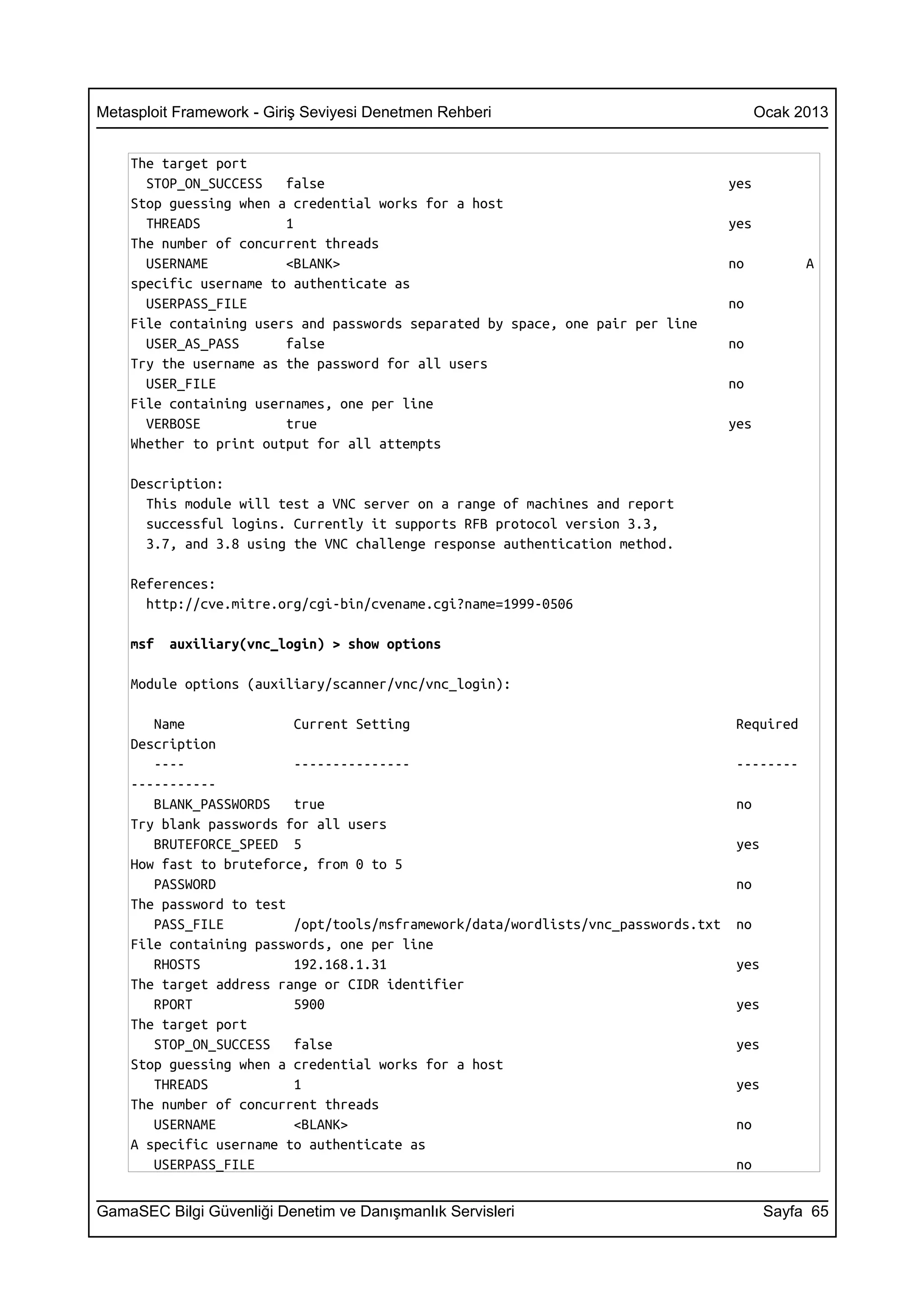 Metasploit Framework - Giriş Seviyesi Denetmen Rehberi                                   Ocak 2013


    The target port
      STOP_ON_SUCCESS   false                                                      yes
    Stop guessing when a credential works for a host
      THREADS           1                                                          yes
    The number of concurrent threads
      USERNAME          <BLANK>                                                    no          A
    specific username to authenticate as
      USERPASS_FILE                                                                no
    File containing users and passwords separated by space, one pair per line
      USER_AS_PASS      false                                                      no
    Try the username as the password for all users
      USER_FILE                                                                    no
    File containing usernames, one per line
      VERBOSE           true                                                       yes
    Whether to print output for all attempts

    Description:
      This module will test a VNC server on a range of machines and report
      successful logins. Currently it supports RFB protocol version 3.3,
      3.7, and 3.8 using the VNC challenge response authentication method.

    References:
      http://cve.mitre.org/cgi-bin/cvename.cgi?name=1999-0506

    msf   auxiliary(vnc_login) > show options

    Module options (auxiliary/scanner/vnc/vnc_login):

       Name              Current Setting                                            Required
    Description
       ----              ---------------                                            --------
    -----------
       BLANK_PASSWORDS   true                                                       no
    Try blank passwords for all users
       BRUTEFORCE_SPEED 5                                                           yes
    How fast to bruteforce, from 0 to 5
       PASSWORD                                                                     no
    The password to test
       PASS_FILE         /opt/tools/msframework/data/wordlists/vnc_passwords.txt    no
    File containing passwords, one per line
       RHOSTS            192.168.1.31                                               yes
    The target address range or CIDR identifier
       RPORT             5900                                                       yes
    The target port
       STOP_ON_SUCCESS   false                                                      yes
    Stop guessing when a credential works for a host
       THREADS           1                                                          yes
    The number of concurrent threads
       USERNAME          <BLANK>                                                    no
    A specific username to authenticate as
       USERPASS_FILE                                                                no


GamaSEC Bilgi Güvenliği Denetim ve Danışmanlık Servisleri                                 Sayfa 65
 